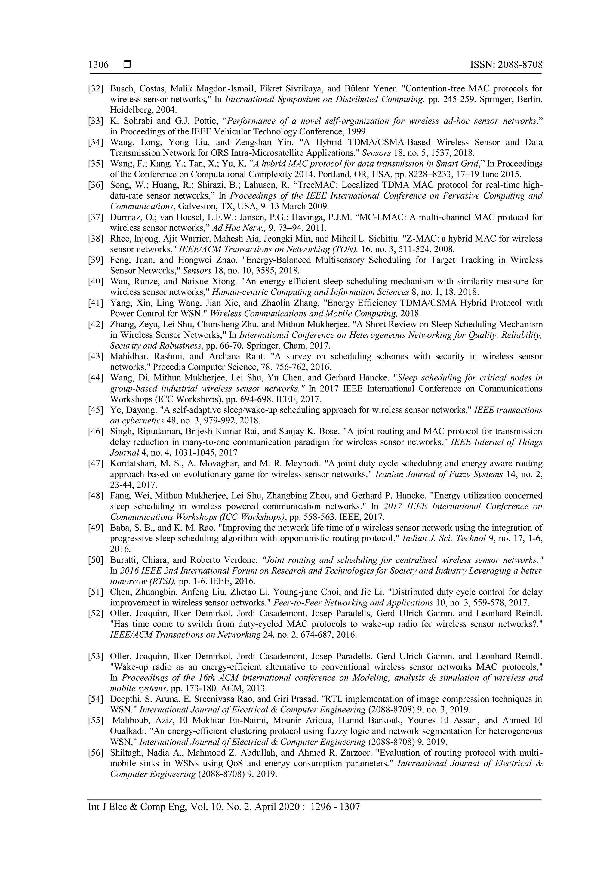  ISSN: 2088-8708 Int J Elec & Comp Eng, Vol. 10, No. 2, April 2020 : 1296 - 1307 1306 [32] Busch, Costas, Malik Magdon-Ismail, Fikret Sivrikaya, and Bülent Yener. "Contention-free MAC protocols for wireless sensor networks," In International Symposium on Distributed Computing, pp. 245-259. Springer, Berlin, Heidelberg, 2004. [33] K. Sohrabi and G.J. Pottie, “Performance of a novel self-organization for wireless ad-hoc sensor networks,” in Proceedings of the IEEE Vehicular Technology Conference, 1999. [34] Wang, Long, Yong Liu, and Zengshan Yin. "A Hybrid TDMA/CSMA-Based Wireless Sensor and Data Transmission Network for ORS Intra-Microsatellite Applications." Sensors 18, no. 5, 1537, 2018. [35] Wang, F.; Kang, Y.; Tan, X.; Yu, K. “A hybrid MAC protocol for data transmission in Smart Grid,” In Proceedings of the Conference on Computational Complexity 2014, Portland, OR, USA, pp. 8228–8233, 17–19 June 2015. [36] Song, W.; Huang, R.; Shirazi, B.; Lahusen, R. “TreeMAC: Localized TDMA MAC protocol for real-time high- data-rate sensor networks,” In Proceedings of the IEEE International Conference on Pervasive Computing and Communications, Galveston, TX, USA, 9–13 March 2009. [37] Durmaz, O.; van Hoesel, L.F.W.; Jansen, P.G.; Havinga, P.J.M. “MC-LMAC: A multi-channel MAC protocol for wireless sensor networks,” Ad Hoc Netw., 9, 73–94, 2011. [38] Rhee, Injong, Ajit Warrier, Mahesh Aia, Jeongki Min, and Mihail L. Sichitiu. "Z-MAC: a hybrid MAC for wireless sensor networks," IEEE/ACM Transactions on Networking (TON), 16, no. 3, 511-524, 2008. [39] Feng, Juan, and Hongwei Zhao. "Energy-Balanced Multisensory Scheduling for Target Tracking in Wireless Sensor Networks," Sensors 18, no. 10, 3585, 2018. [40] Wan, Runze, and Naixue Xiong. "An energy-efficient sleep scheduling mechanism with similarity measure for wireless sensor networks," Human-centric Computing and Information Sciences 8, no. 1, 18, 2018. [41] Yang, Xin, Ling Wang, Jian Xie, and Zhaolin Zhang. "Energy Efficiency TDMA/CSMA Hybrid Protocol with Power Control for WSN." Wireless Communications and Mobile Computing, 2018. [42] Zhang, Zeyu, Lei Shu, Chunsheng Zhu, and Mithun Mukherjee. "A Short Review on Sleep Scheduling Mechanism in Wireless Sensor Networks," In International Conference on Heterogeneous Networking for Quality, Reliability, Security and Robustness, pp. 66-70. Springer, Cham, 2017. [43] Mahidhar, Rashmi, and Archana Raut. "A survey on scheduling schemes with security in wireless sensor networks," Procedia Computer Science, 78, 756-762, 2016. [44] Wang, Di, Mithun Mukherjee, Lei Shu, Yu Chen, and Gerhard Hancke. "Sleep scheduling for critical nodes in group-based industrial wireless sensor networks," In 2017 IEEE International Conference on Communications Workshops (ICC Workshops), pp. 694-698. IEEE, 2017. [45] Ye, Dayong. "A self-adaptive sleep/wake-up scheduling approach for wireless sensor networks." IEEE transactions on cybernetics 48, no. 3, 979-992, 2018. [46] Singh, Ripudaman, Brijesh Kumar Rai, and Sanjay K. Bose. "A joint routing and MAC protocol for transmission delay reduction in many-to-one communication paradigm for wireless sensor networks," IEEE Internet of Things Journal 4, no. 4, 1031-1045, 2017. [47] Kordafshari, M. S., A. Movaghar, and M. R. Meybodi. "A joint duty cycle scheduling and energy aware routing approach based on evolutionary game for wireless sensor networks." Iranian Journal of Fuzzy Systems 14, no. 2, 23-44, 2017. [48] Fang, Wei, Mithun Mukherjee, Lei Shu, Zhangbing Zhou, and Gerhard P. Hancke. "Energy utilization concerned sleep scheduling in wireless powered communication networks," In 2017 IEEE International Conference on Communications Workshops (ICC Workshops), pp. 558-563. IEEE, 2017. [49] Baba, S. B., and K. M. Rao. "Improving the network life time of a wireless sensor network using the integration of progressive sleep scheduling algorithm with opportunistic routing protocol," Indian J. Sci. Technol 9, no. 17, 1-6, 2016. [50] Buratti, Chiara, and Roberto Verdone. "Joint routing and scheduling for centralised wireless sensor networks," In 2016 IEEE 2nd International Forum on Research and Technologies for Society and Industry Leveraging a better tomorrow (RTSI), pp. 1-6. IEEE, 2016. [51] Chen, Zhuangbin, Anfeng Liu, Zhetao Li, Young-june Choi, and Jie Li. "Distributed duty cycle control for delay improvement in wireless sensor networks." Peer-to-Peer Networking and Applications 10, no. 3, 559-578, 2017. [52] Oller, Joaquim, Ilker Demirkol, Jordi Casademont, Josep Paradells, Gerd Ulrich Gamm, and Leonhard Reindl, "Has time come to switch from duty-cycled MAC protocols to wake-up radio for wireless sensor networks?." IEEE/ACM Transactions on Networking 24, no. 2, 674-687, 2016. [53] Oller, Joaquim, Ilker Demirkol, Jordi Casademont, Josep Paradells, Gerd Ulrich Gamm, and Leonhard Reindl. "Wake-up radio as an energy-efficient alternative to conventional wireless sensor networks MAC protocols," In Proceedings of the 16th ACM international conference on Modeling, analysis & simulation of wireless and mobile systems, pp. 173-180. ACM, 2013. [54] Deepthi, S. Aruna, E. Sreenivasa Rao, and Giri Prasad. "RTL implementation of image compression techniques in WSN." International Journal of Electrical & Computer Engineering (2088-8708) 9, no. 3, 2019. [55] Mahboub, Aziz, El Mokhtar En-Naimi, Mounir Arioua, Hamid Barkouk, Younes El Assari, and Ahmed El Oualkadi, "An energy-efficient clustering protocol using fuzzy logic and network segmentation for heterogeneous WSN," International Journal of Electrical & Computer Engineering (2088-8708) 9, 2019. [56] Shiltagh, Nadia A., Mahmood Z. Abdullah, and Ahmed R. Zarzoor. "Evaluation of routing protocol with multi- mobile sinks in WSNs using QoS and energy consumption parameters." International Journal of Electrical & Computer Engineering (2088-8708) 9, 2019. 
