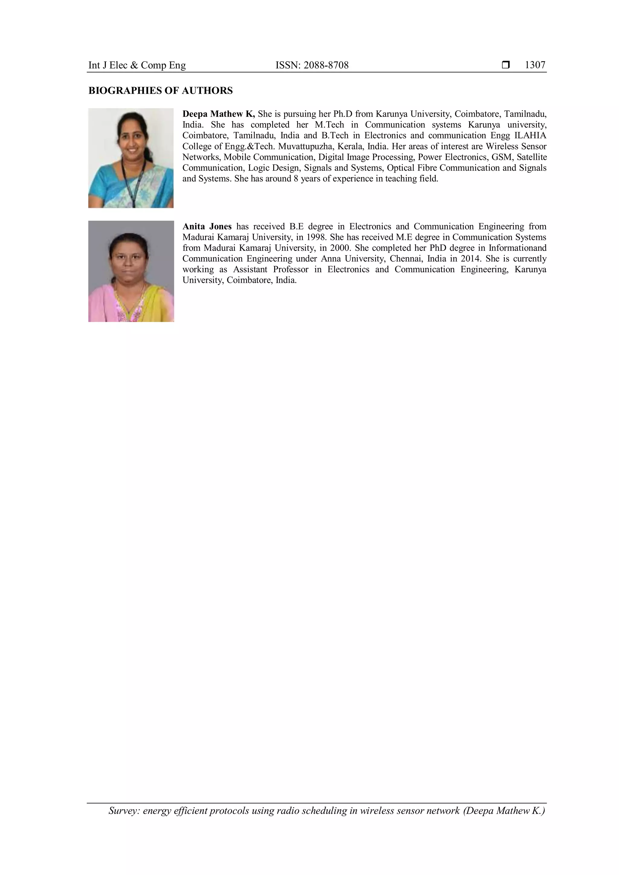 Int J Elec & Comp Eng ISSN: 2088-8708  Survey: energy efficient protocols using radio scheduling in wireless sensor network (Deepa Mathew K.) 1307 BIOGRAPHIES OF AUTHORS Deepa Mathew K, She is pursuing her Ph.D from Karunya University, Coimbatore, Tamilnadu, India. She has completed her M.Tech in Communication systems Karunya university, Coimbatore, Tamilnadu, India and B.Tech in Electronics and communication Engg ILAHIA College of Engg.&Tech. Muvattupuzha, Kerala, India. Her areas of interest are Wireless Sensor Networks, Mobile Communication, Digital Image Processing, Power Electronics, GSM, Satellite Communication, Logic Design, Signals and Systems, Optical Fibre Communication and Signals and Systems. She has around 8 years of experience in teaching field. Anita Jones has received B.E degree in Electronics and Communication Engineering from Madurai Kamaraj University, in 1998. She has received M.E degree in Communication Systems from Madurai Kamaraj University, in 2000. She completed her PhD degree in Informationand Communication Engineering under Anna University, Chennai, India in 2014. She is currently working as Assistant Professor in Electronics and Communication Engineering, Karunya University, Coimbatore, India. 