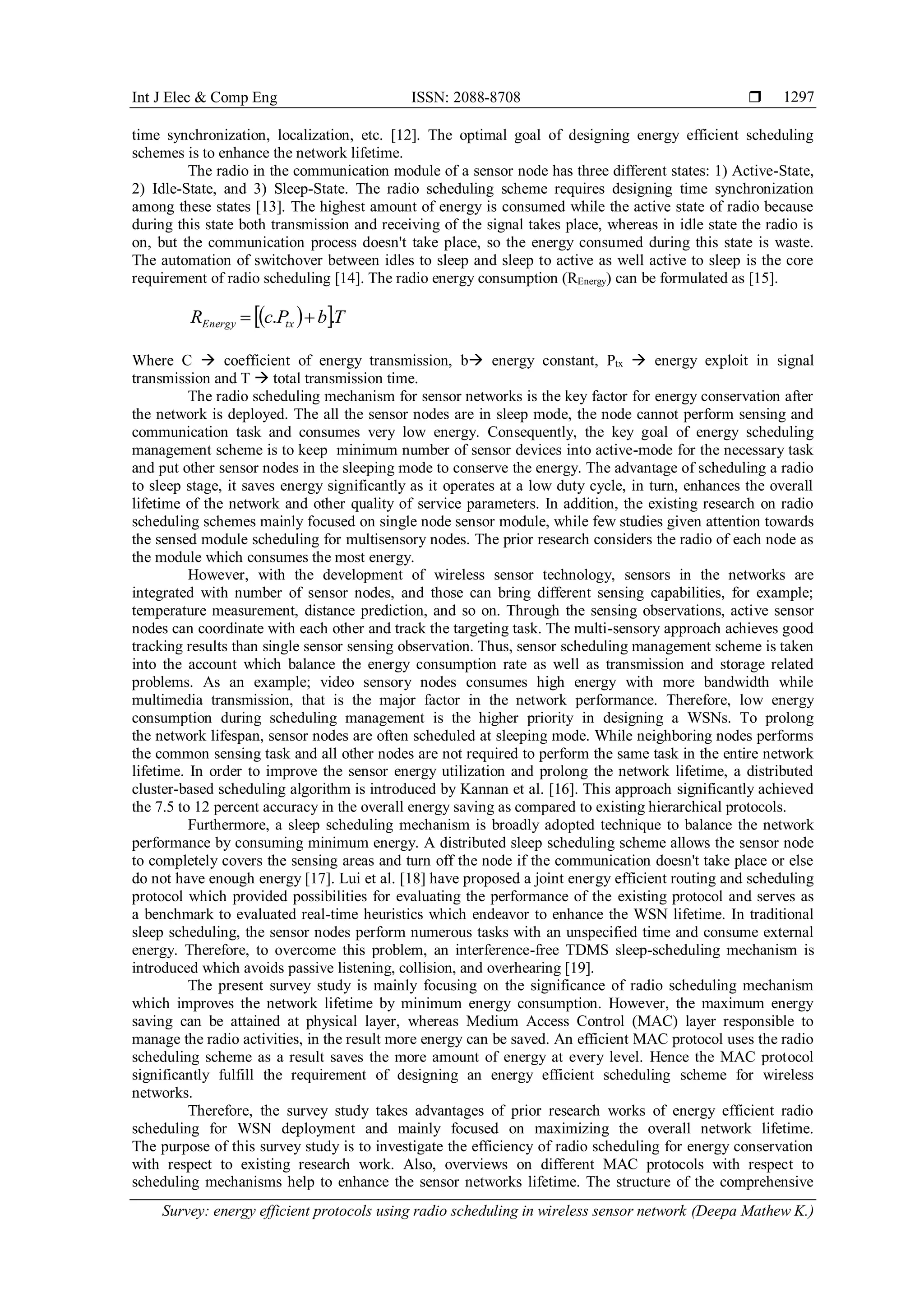 Int J Elec & Comp Eng ISSN: 2088-8708  Survey: energy efficient protocols using radio scheduling in wireless sensor network (Deepa Mathew K.) 1297 time synchronization, localization, etc. [12]. The optimal goal of designing energy efficient scheduling schemes is to enhance the network lifetime. The radio in the communication module of a sensor node has three different states: 1) Active-State, 2) Idle-State, and 3) Sleep-State. The radio scheduling scheme requires designing time synchronization among these states [13]. The highest amount of energy is consumed while the active state of radio because during this state both transmission and receiving of the signal takes place, whereas in idle state the radio is on, but the communication process doesn't take place, so the energy consumed during this state is waste. The automation of switchover between idles to sleep and sleep to active as well active to sleep is the core requirement of radio scheduling [14]. The radio energy consumption (REnergy) can be formulated as [15].   TbPcR txEnergy ..  Where C  coefficient of energy transmission, b energy constant, Ptx  energy exploit in signal transmission and T  total transmission time. The radio scheduling mechanism for sensor networks is the key factor for energy conservation after the network is deployed. The all the sensor nodes are in sleep mode, the node cannot perform sensing and communication task and consumes very low energy. Consequently, the key goal of energy scheduling management scheme is to keep minimum number of sensor devices into active-mode for the necessary task and put other sensor nodes in the sleeping mode to conserve the energy. The advantage of scheduling a radio to sleep stage, it saves energy significantly as it operates at a low duty cycle, in turn, enhances the overall lifetime of the network and other quality of service parameters. In addition, the existing research on radio scheduling schemes mainly focused on single node sensor module, while few studies given attention towards the sensed module scheduling for multisensory nodes. The prior research considers the radio of each node as the module which consumes the most energy. However, with the development of wireless sensor technology, sensors in the networks are integrated with number of sensor nodes, and those can bring different sensing capabilities, for example; temperature measurement, distance prediction, and so on. Through the sensing observations, active sensor nodes can coordinate with each other and track the targeting task. The multi-sensory approach achieves good tracking results than single sensor sensing observation. Thus, sensor scheduling management scheme is taken into the account which balance the energy consumption rate as well as transmission and storage related problems. As an example; video sensory nodes consumes high energy with more bandwidth while multimedia transmission, that is the major factor in the network performance. Therefore, low energy consumption during scheduling management is the higher priority in designing a WSNs. To prolong the network lifespan, sensor nodes are often scheduled at sleeping mode. While neighboring nodes performs the common sensing task and all other nodes are not required to perform the same task in the entire network lifetime. In order to improve the sensor energy utilization and prolong the network lifetime, a distributed cluster-based scheduling algorithm is introduced by Kannan et al. [16]. This approach significantly achieved the 7.5 to 12 percent accuracy in the overall energy saving as compared to existing hierarchical protocols. Furthermore, a sleep scheduling mechanism is broadly adopted technique to balance the network performance by consuming minimum energy. A distributed sleep scheduling scheme allows the sensor node to completely covers the sensing areas and turn off the node if the communication doesn't take place or else do not have enough energy [17]. Lui et al. [18] have proposed a joint energy efficient routing and scheduling protocol which provided possibilities for evaluating the performance of the existing protocol and serves as a benchmark to evaluated real-time heuristics which endeavor to enhance the WSN lifetime. In traditional sleep scheduling, the sensor nodes perform numerous tasks with an unspecified time and consume external energy. Therefore, to overcome this problem, an interference-free TDMS sleep-scheduling mechanism is introduced which avoids passive listening, collision, and overhearing [19]. The present survey study is mainly focusing on the significance of radio scheduling mechanism which improves the network lifetime by minimum energy consumption. However, the maximum energy saving can be attained at physical layer, whereas Medium Access Control (MAC) layer responsible to manage the radio activities, in the result more energy can be saved. An efficient MAC protocol uses the radio scheduling scheme as a result saves the more amount of energy at every level. Hence the MAC protocol significantly fulfill the requirement of designing an energy efficient scheduling scheme for wireless networks. Therefore, the survey study takes advantages of prior research works of energy efficient radio scheduling for WSN deployment and mainly focused on maximizing the overall network lifetime. The purpose of this survey study is to investigate the efficiency of radio scheduling for energy conservation with respect to existing research work. Also, overviews on different MAC protocols with respect to scheduling mechanisms help to enhance the sensor networks lifetime. The structure of the comprehensive 