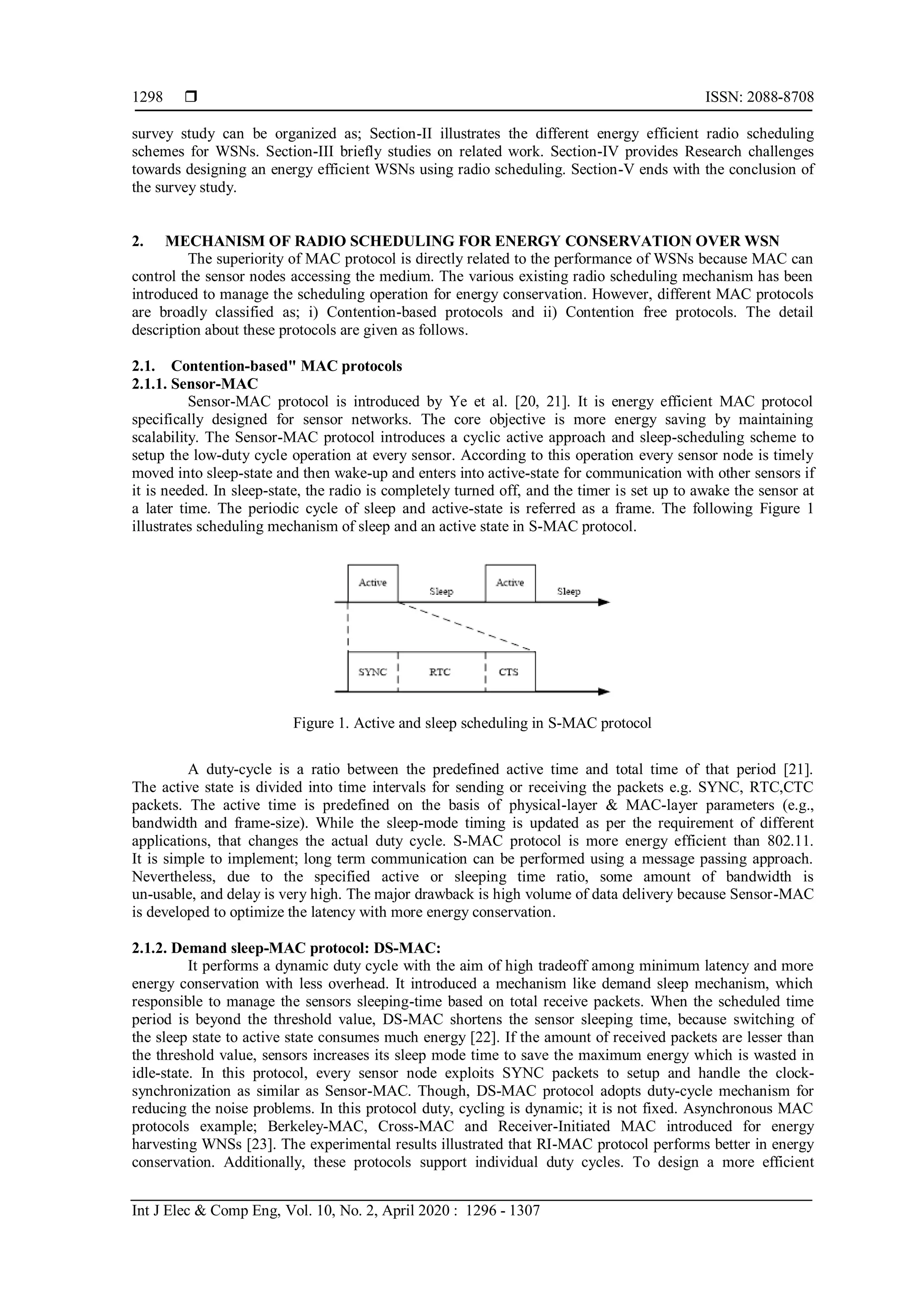  ISSN: 2088-8708 Int J Elec & Comp Eng, Vol. 10, No. 2, April 2020 : 1296 - 1307 1298 survey study can be organized as; Section-II illustrates the different energy efficient radio scheduling schemes for WSNs. Section-III briefly studies on related work. Section-IV provides Research challenges towards designing an energy efficient WSNs using radio scheduling. Section-V ends with the conclusion of the survey study. 2. MECHANISM OF RADIO SCHEDULING FOR ENERGY CONSERVATION OVER WSN The superiority of MAC protocol is directly related to the performance of WSNs because MAC can control the sensor nodes accessing the medium. The various existing radio scheduling mechanism has been introduced to manage the scheduling operation for energy conservation. However, different MAC protocols are broadly classified as; i) Contention-based protocols and ii) Contention free protocols. The detail description about these protocols are given as follows. 2.1. Contention-based" MAC protocols 2.1.1. Sensor-MAC Sensor-MAC protocol is introduced by Ye et al. [20, 21]. It is energy efficient MAC protocol specifically designed for sensor networks. The core objective is more energy saving by maintaining scalability. The Sensor-MAC protocol introduces a cyclic active approach and sleep-scheduling scheme to setup the low-duty cycle operation at every sensor. According to this operation every sensor node is timely moved into sleep-state and then wake-up and enters into active-state for communication with other sensors if it is needed. In sleep-state, the radio is completely turned off, and the timer is set up to awake the sensor at a later time. The periodic cycle of sleep and active-state is referred as a frame. The following Figure 1 illustrates scheduling mechanism of sleep and an active state in S-MAC protocol. Figure 1. Active and sleep scheduling in S-MAC protocol A duty-cycle is a ratio between the predefined active time and total time of that period [21]. The active state is divided into time intervals for sending or receiving the packets e.g. SYNC, RTC,CTC packets. The active time is predefined on the basis of physical-layer & MAC-layer parameters (e.g., bandwidth and frame-size). While the sleep-mode timing is updated as per the requirement of different applications, that changes the actual duty cycle. S-MAC protocol is more energy efficient than 802.11. It is simple to implement; long term communication can be performed using a message passing approach. Nevertheless, due to the specified active or sleeping time ratio, some amount of bandwidth is un-usable, and delay is very high. The major drawback is high volume of data delivery because Sensor-MAC is developed to optimize the latency with more energy conservation. 2.1.2. Demand sleep-MAC protocol: DS-MAC: It performs a dynamic duty cycle with the aim of high tradeoff among minimum latency and more energy conservation with less overhead. It introduced a mechanism like demand sleep mechanism, which responsible to manage the sensors sleeping-time based on total receive packets. When the scheduled time period is beyond the threshold value, DS-MAC shortens the sensor sleeping time, because switching of the sleep state to active state consumes much energy [22]. If the amount of received packets are lesser than the threshold value, sensors increases its sleep mode time to save the maximum energy which is wasted in idle-state. In this protocol, every sensor node exploits SYNC packets to setup and handle the clock- synchronization as similar as Sensor-MAC. Though, DS-MAC protocol adopts duty-cycle mechanism for reducing the noise problems. In this protocol duty, cycling is dynamic; it is not fixed. Asynchronous MAC protocols example; Berkeley-MAC, Cross-MAC and Receiver-Initiated MAC introduced for energy harvesting WNSs [23]. The experimental results illustrated that RI-MAC protocol performs better in energy conservation. Additionally, these protocols support individual duty cycles. To design a more efficient 