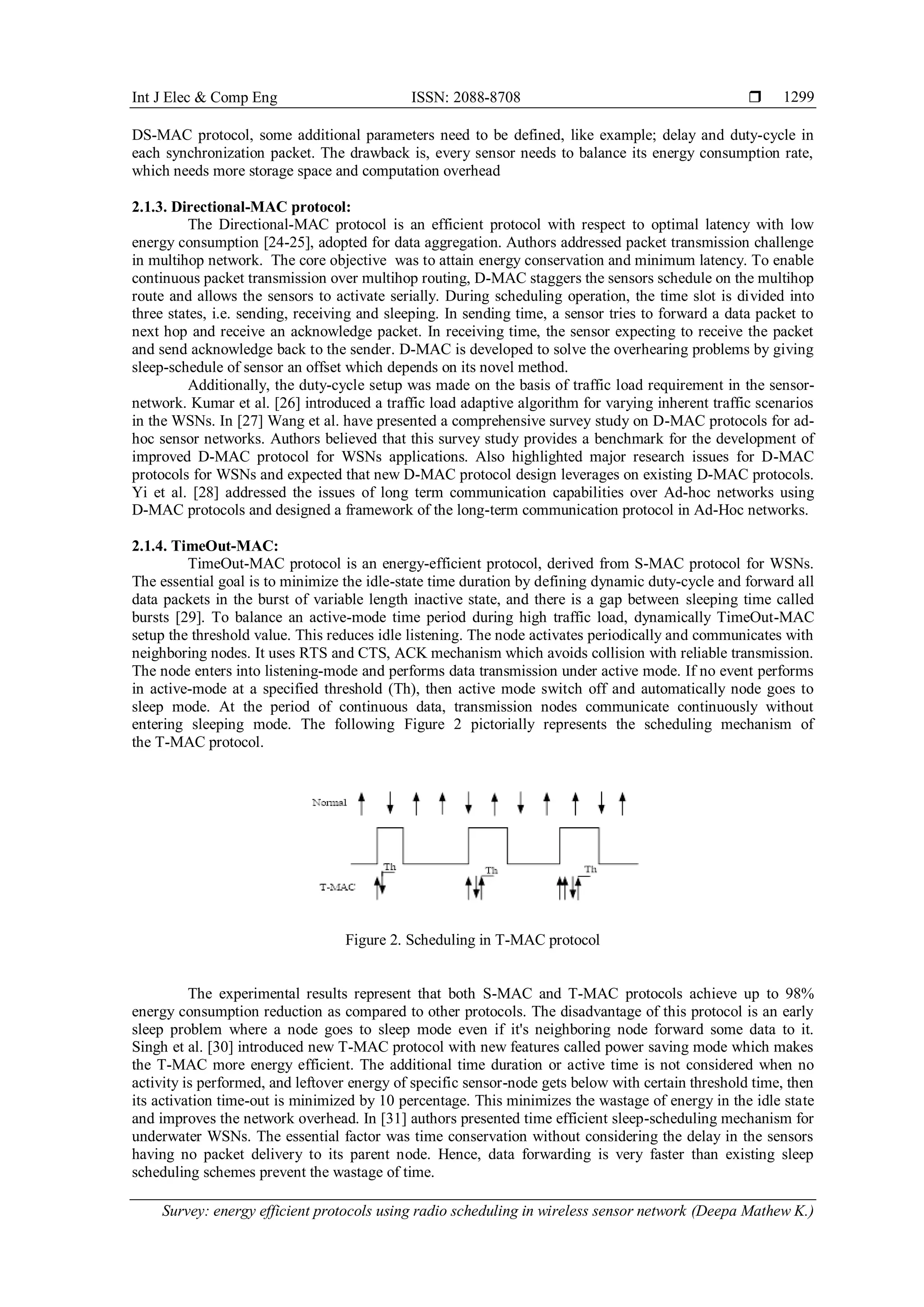 Int J Elec & Comp Eng ISSN: 2088-8708  Survey: energy efficient protocols using radio scheduling in wireless sensor network (Deepa Mathew K.) 1299 DS-MAC protocol, some additional parameters need to be defined, like example; delay and duty-cycle in each synchronization packet. The drawback is, every sensor needs to balance its energy consumption rate, which needs more storage space and computation overhead 2.1.3. Directional-MAC protocol: The Directional-MAC protocol is an efficient protocol with respect to optimal latency with low energy consumption [24-25], adopted for data aggregation. Authors addressed packet transmission challenge in multihop network. The core objective was to attain energy conservation and minimum latency. To enable continuous packet transmission over multihop routing, D-MAC staggers the sensors schedule on the multihop route and allows the sensors to activate serially. During scheduling operation, the time slot is divided into three states, i.e. sending, receiving and sleeping. In sending time, a sensor tries to forward a data packet to next hop and receive an acknowledge packet. In receiving time, the sensor expecting to receive the packet and send acknowledge back to the sender. D-MAC is developed to solve the overhearing problems by giving sleep-schedule of sensor an offset which depends on its novel method. Additionally, the duty-cycle setup was made on the basis of traffic load requirement in the sensor- network. Kumar et al. [26] introduced a traffic load adaptive algorithm for varying inherent traffic scenarios in the WSNs. In [27] Wang et al. have presented a comprehensive survey study on D-MAC protocols for ad- hoc sensor networks. Authors believed that this survey study provides a benchmark for the development of improved D-MAC protocol for WSNs applications. Also highlighted major research issues for D-MAC protocols for WSNs and expected that new D-MAC protocol design leverages on existing D-MAC protocols. Yi et al. [28] addressed the issues of long term communication capabilities over Ad-hoc networks using D-MAC protocols and designed a framework of the long-term communication protocol in Ad-Hoc networks. 2.1.4. TimeOut-MAC: TimeOut-MAC protocol is an energy-efficient protocol, derived from S-MAC protocol for WSNs. The essential goal is to minimize the idle-state time duration by defining dynamic duty-cycle and forward all data packets in the burst of variable length inactive state, and there is a gap between sleeping time called bursts [29]. To balance an active-mode time period during high traffic load, dynamically TimeOut-MAC setup the threshold value. This reduces idle listening. The node activates periodically and communicates with neighboring nodes. It uses RTS and CTS, ACK mechanism which avoids collision with reliable transmission. The node enters into listening-mode and performs data transmission under active mode. If no event performs in active-mode at a specified threshold (Th), then active mode switch off and automatically node goes to sleep mode. At the period of continuous data, transmission nodes communicate continuously without entering sleeping mode. The following Figure 2 pictorially represents the scheduling mechanism of the T-MAC protocol. Figure 2. Scheduling in T-MAC protocol The experimental results represent that both S-MAC and T-MAC protocols achieve up to 98% energy consumption reduction as compared to other protocols. The disadvantage of this protocol is an early sleep problem where a node goes to sleep mode even if it's neighboring node forward some data to it. Singh et al. [30] introduced new T-MAC protocol with new features called power saving mode which makes the T-MAC more energy efficient. The additional time duration or active time is not considered when no activity is performed, and leftover energy of specific sensor-node gets below with certain threshold time, then its activation time-out is minimized by 10 percentage. This minimizes the wastage of energy in the idle state and improves the network overhead. In [31] authors presented time efficient sleep-scheduling mechanism for underwater WSNs. The essential factor was time conservation without considering the delay in the sensors having no packet delivery to its parent node. Hence, data forwarding is very faster than existing sleep scheduling schemes prevent the wastage of time. 