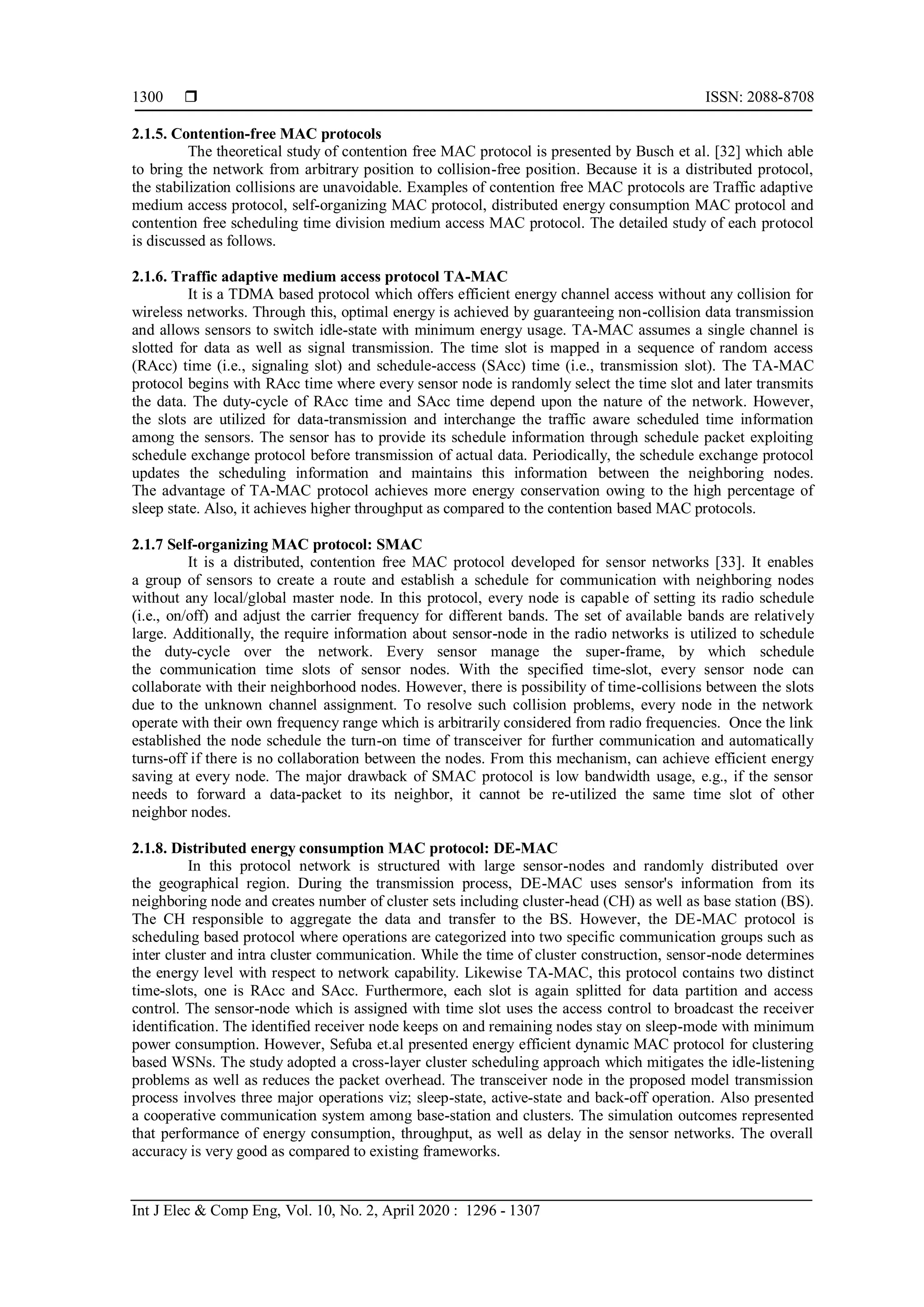  ISSN: 2088-8708 Int J Elec & Comp Eng, Vol. 10, No. 2, April 2020 : 1296 - 1307 1300 2.1.5. Contention-free MAC protocols The theoretical study of contention free MAC protocol is presented by Busch et al. [32] which able to bring the network from arbitrary position to collision-free position. Because it is a distributed protocol, the stabilization collisions are unavoidable. Examples of contention free MAC protocols are Traffic adaptive medium access protocol, self-organizing MAC protocol, distributed energy consumption MAC protocol and contention free scheduling time division medium access MAC protocol. The detailed study of each protocol is discussed as follows. 2.1.6. Traffic adaptive medium access protocol TA-MAC It is a TDMA based protocol which offers efficient energy channel access without any collision for wireless networks. Through this, optimal energy is achieved by guaranteeing non-collision data transmission and allows sensors to switch idle-state with minimum energy usage. TA-MAC assumes a single channel is slotted for data as well as signal transmission. The time slot is mapped in a sequence of random access (RAcc) time (i.e., signaling slot) and schedule-access (SAcc) time (i.e., transmission slot). The TA-MAC protocol begins with RAcc time where every sensor node is randomly select the time slot and later transmits the data. The duty-cycle of RAcc time and SAcc time depend upon the nature of the network. However, the slots are utilized for data-transmission and interchange the traffic aware scheduled time information among the sensors. The sensor has to provide its schedule information through schedule packet exploiting schedule exchange protocol before transmission of actual data. Periodically, the schedule exchange protocol updates the scheduling information and maintains this information between the neighboring nodes. The advantage of TA-MAC protocol achieves more energy conservation owing to the high percentage of sleep state. Also, it achieves higher throughput as compared to the contention based MAC protocols. 2.1.7 Self-organizing MAC protocol: SMAC It is a distributed, contention free MAC protocol developed for sensor networks [33]. It enables a group of sensors to create a route and establish a schedule for communication with neighboring nodes without any local/global master node. In this protocol, every node is capable of setting its radio schedule (i.e., on/off) and adjust the carrier frequency for different bands. The set of available bands are relatively large. Additionally, the require information about sensor-node in the radio networks is utilized to schedule the duty-cycle over the network. Every sensor manage the super-frame, by which schedule the communication time slots of sensor nodes. With the specified time-slot, every sensor node can collaborate with their neighborhood nodes. However, there is possibility of time-collisions between the slots due to the unknown channel assignment. To resolve such collision problems, every node in the network operate with their own frequency range which is arbitrarily considered from radio frequencies. Once the link established the node schedule the turn-on time of transceiver for further communication and automatically turns-off if there is no collaboration between the nodes. From this mechanism, can achieve efficient energy saving at every node. The major drawback of SMAC protocol is low bandwidth usage, e.g., if the sensor needs to forward a data-packet to its neighbor, it cannot be re-utilized the same time slot of other neighbor nodes. 2.1.8. Distributed energy consumption MAC protocol: DE-MAC In this protocol network is structured with large sensor-nodes and randomly distributed over the geographical region. During the transmission process, DE-MAC uses sensor's information from its neighboring node and creates number of cluster sets including cluster-head (CH) as well as base station (BS). The CH responsible to aggregate the data and transfer to the BS. However, the DE-MAC protocol is scheduling based protocol where operations are categorized into two specific communication groups such as inter cluster and intra cluster communication. While the time of cluster construction, sensor-node determines the energy level with respect to network capability. Likewise TA-MAC, this protocol contains two distinct time-slots, one is RAcc and SAcc. Furthermore, each slot is again splitted for data partition and access control. The sensor-node which is assigned with time slot uses the access control to broadcast the receiver identification. The identified receiver node keeps on and remaining nodes stay on sleep-mode with minimum power consumption. However, Sefuba et.al presented energy efficient dynamic MAC protocol for clustering based WSNs. The study adopted a cross-layer cluster scheduling approach which mitigates the idle-listening problems as well as reduces the packet overhead. The transceiver node in the proposed model transmission process involves three major operations viz; sleep-state, active-state and back-off operation. Also presented a cooperative communication system among base-station and clusters. The simulation outcomes represented that performance of energy consumption, throughput, as well as delay in the sensor networks. The overall accuracy is very good as compared to existing frameworks. 