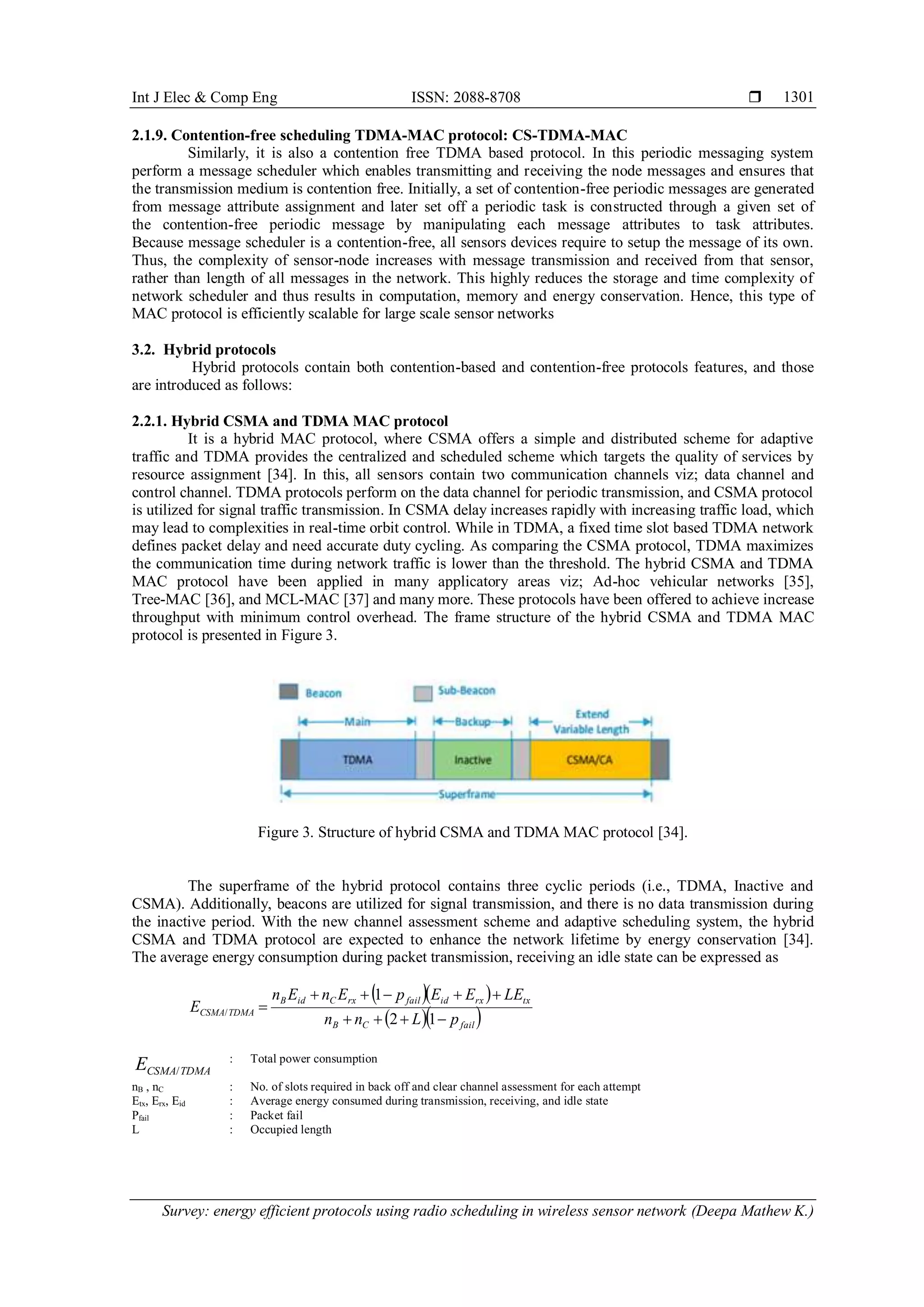 Int J Elec & Comp Eng ISSN: 2088-8708  Survey: energy efficient protocols using radio scheduling in wireless sensor network (Deepa Mathew K.) 1301 2.1.9. Contention-free scheduling TDMA-MAC protocol: CS-TDMA-MAC Similarly, it is also a contention free TDMA based protocol. In this periodic messaging system perform a message scheduler which enables transmitting and receiving the node messages and ensures that the transmission medium is contention free. Initially, a set of contention-free periodic messages are generated from message attribute assignment and later set off a periodic task is constructed through a given set of the contention-free periodic message by manipulating each message attributes to task attributes. Because message scheduler is a contention-free, all sensors devices require to setup the message of its own. Thus, the complexity of sensor-node increases with message transmission and received from that sensor, rather than length of all messages in the network. This highly reduces the storage and time complexity of network scheduler and thus results in computation, memory and energy conservation. Hence, this type of MAC protocol is efficiently scalable for large scale sensor networks 3.2. Hybrid protocols Hybrid protocols contain both contention-based and contention-free protocols features, and those are introduced as follows: 2.2.1. Hybrid CSMA and TDMA MAC protocol It is a hybrid MAC protocol, where CSMA offers a simple and distributed scheme for adaptive traffic and TDMA provides the centralized and scheduled scheme which targets the quality of services by resource assignment [34]. In this, all sensors contain two communication channels viz; data channel and control channel. TDMA protocols perform on the data channel for periodic transmission, and CSMA protocol is utilized for signal traffic transmission. In CSMA delay increases rapidly with increasing traffic load, which may lead to complexities in real-time orbit control. While in TDMA, a fixed time slot based TDMA network defines packet delay and need accurate duty cycling. As comparing the CSMA protocol, TDMA maximizes the communication time during network traffic is lower than the threshold. The hybrid CSMA and TDMA MAC protocol have been applied in many applicatory areas viz; Ad-hoc vehicular networks [35], Tree-MAC [36], and MCL-MAC [37] and many more. These protocols have been offered to achieve increase throughput with minimum control overhead. The frame structure of the hybrid CSMA and TDMA MAC protocol is presented in Figure 3. Figure 3. Structure of hybrid CSMA and TDMA MAC protocol [34]. The superframe of the hybrid protocol contains three cyclic periods (i.e., TDMA, Inactive and CSMA). Additionally, beacons are utilized for signal transmission, and there is no data transmission during the inactive period. With the new channel assessment scheme and adaptive scheduling system, the hybrid CSMA and TDMA protocol are expected to enhance the network lifetime by energy conservation [34]. The average energy consumption during packet transmission, receiving an idle state can be expressed as      failCB txrxidfailrxCidB TDMACSMA pLnn LEEEpEnEn E    12 1 / TDMACSMAE / : Total power consumption nB , nC : No. of slots required in back off and clear channel assessment for each attempt Etx, Erx, Eid : Average energy consumed during transmission, receiving, and idle state Pfail : Packet fail L : Occupied length 