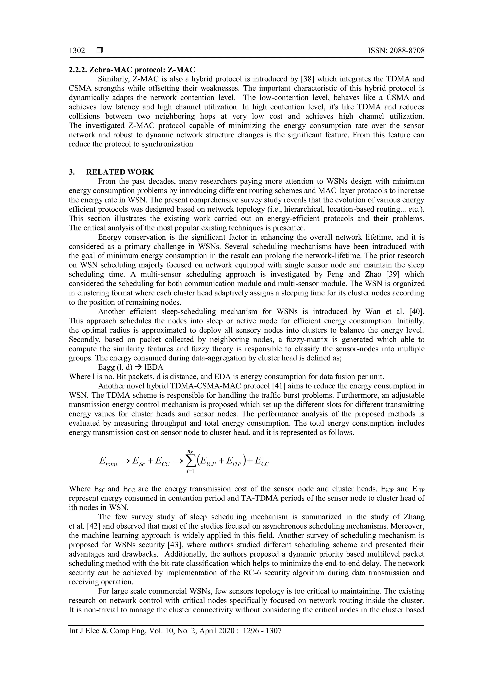  ISSN: 2088-8708 Int J Elec & Comp Eng, Vol. 10, No. 2, April 2020 : 1296 - 1307 1302 2.2.2. Zebra-MAC protocol: Z-MAC Similarly, Z-MAC is also a hybrid protocol is introduced by [38] which integrates the TDMA and CSMA strengths while offsetting their weaknesses. The important characteristic of this hybrid protocol is dynamically adapts the network contention level. The low-contention level, behaves like a CSMA and achieves low latency and high channel utilization. In high contention level, it's like TDMA and reduces collisions between two neighboring hops at very low cost and achieves high channel utilization. The investigated Z-MAC protocol capable of minimizing the energy consumption rate over the sensor network and robust to dynamic network structure changes is the significant feature. From this feature can reduce the protocol to synchronization 3. RELATED WORK From the past decades, many researchers paying more attention to WSNs design with minimum energy consumption problems by introducing different routing schemes and MAC layer protocols to increase the energy rate in WSN. The present comprehensive survey study reveals that the evolution of various energy efficient protocols was designed based on network topology (i.e., hierarchical, location-based routing... etc.). This section illustrates the existing work carried out on energy-efficient protocols and their problems. The critical analysis of the most popular existing techniques is presented. Energy conservation is the significant factor in enhancing the overall network lifetime, and it is considered as a primary challenge in WSNs. Several scheduling mechanisms have been introduced with the goal of minimum energy consumption in the result can prolong the network-lifetime. The prior research on WSN scheduling majorly focused on network equipped with single sensor node and maintain the sleep scheduling time. A multi-sensor scheduling approach is investigated by Feng and Zhao [39] which considered the scheduling for both communication module and multi-sensor module. The WSN is organized in clustering format where each cluster head adaptively assigns a sleeping time for its cluster nodes according to the position of remaining nodes. Another efficient sleep-scheduling mechanism for WSNs is introduced by Wan et al. [40]. This approach schedules the nodes into sleep or active mode for efficient energy consumption. Initially, the optimal radius is approximated to deploy all sensory nodes into clusters to balance the energy level. Secondly, based on packet collected by neighboring nodes, a fuzzy-matrix is generated which able to compute the similarity features and fuzzy theory is responsible to classify the sensor-nodes into multiple groups. The energy consumed during data-aggregation by cluster head is defined as; Eagg (l, d)  lEDA Where l is no. Bit packets, d is distance, and EDA is energy consumption for data fusion per unit. Another novel hybrid TDMA-CSMA-MAC protocol [41] aims to reduce the energy consumption in WSN. The TDMA scheme is responsible for handling the traffic burst problems. Furthermore, an adjustable transmission energy control mechanism is proposed which set up the different slots for different transmitting energy values for cluster heads and sensor nodes. The performance analysis of the proposed methods is evaluated by measuring throughput and total energy consumption. The total energy consumption includes energy transmission cost on sensor node to cluster head, and it is represented as follows.    Sn i CCiTPiCPCCSctotal EEEEEE 1 Where ESC and ECC are the energy transmission cost of the sensor node and cluster heads, EiCP and EiTP represent energy consumed in contention period and TA-TDMA periods of the sensor node to cluster head of ith nodes in WSN. The few survey study of sleep scheduling mechanism is summarized in the study of Zhang et al. [42] and observed that most of the studies focused on asynchronous scheduling mechanisms. Moreover, the machine learning approach is widely applied in this field. Another survey of scheduling mechanism is proposed for WSNs security [43], where authors studied different scheduling scheme and presented their advantages and drawbacks. Additionally, the authors proposed a dynamic priority based multilevel packet scheduling method with the bit-rate classification which helps to minimize the end-to-end delay. The network security can be achieved by implementation of the RC-6 security algorithm during data transmission and receiving operation. For large scale commercial WSNs, few sensors topology is too critical to maintaining. The existing research on network control with critical nodes specifically focused on network routing inside the cluster. It is non-trivial to manage the cluster connectivity without considering the critical nodes in the cluster based 