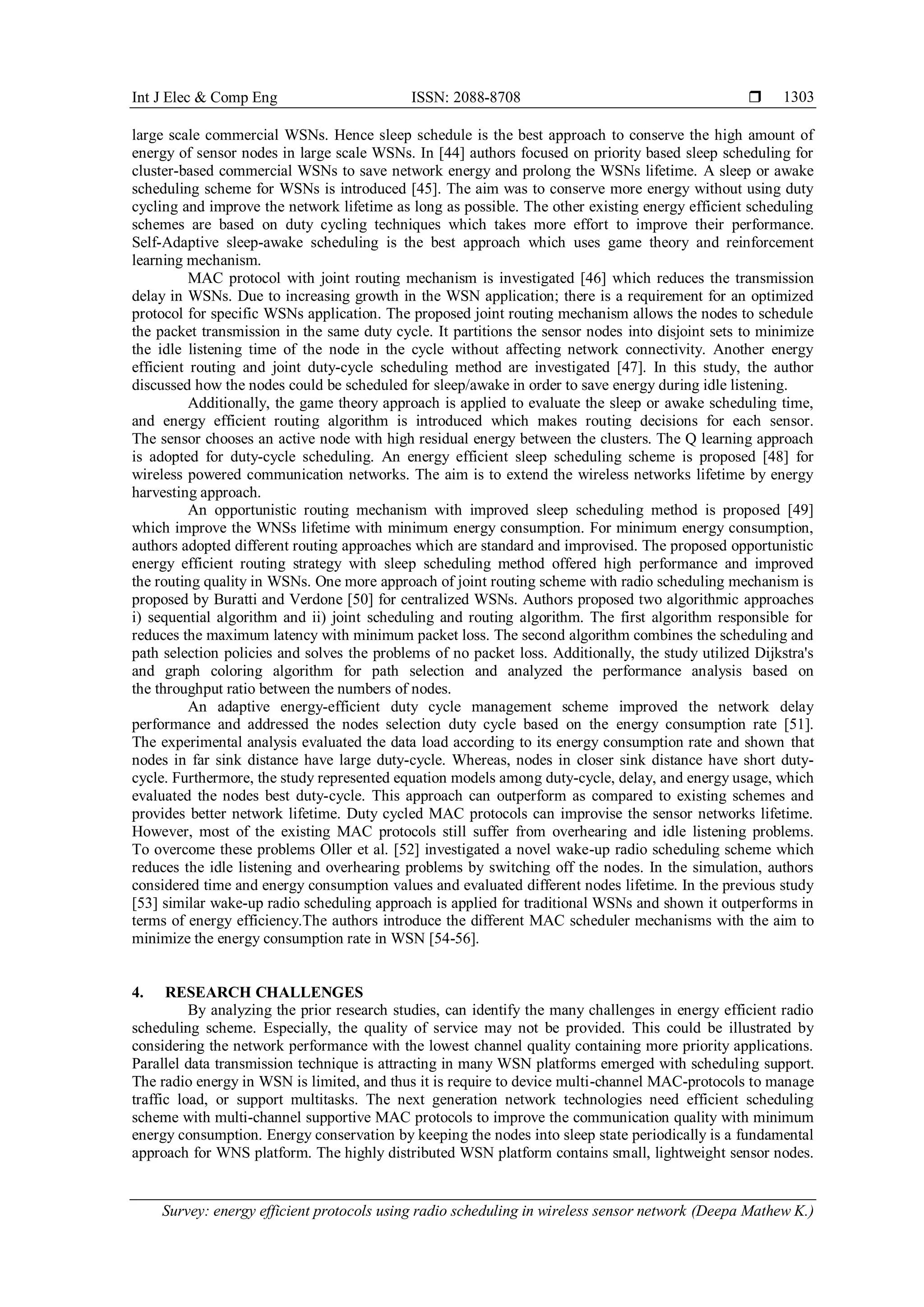 Int J Elec & Comp Eng ISSN: 2088-8708  Survey: energy efficient protocols using radio scheduling in wireless sensor network (Deepa Mathew K.) 1303 large scale commercial WSNs. Hence sleep schedule is the best approach to conserve the high amount of energy of sensor nodes in large scale WSNs. In [44] authors focused on priority based sleep scheduling for cluster-based commercial WSNs to save network energy and prolong the WSNs lifetime. A sleep or awake scheduling scheme for WSNs is introduced [45]. The aim was to conserve more energy without using duty cycling and improve the network lifetime as long as possible. The other existing energy efficient scheduling schemes are based on duty cycling techniques which takes more effort to improve their performance. Self-Adaptive sleep-awake scheduling is the best approach which uses game theory and reinforcement learning mechanism. MAC protocol with joint routing mechanism is investigated [46] which reduces the transmission delay in WSNs. Due to increasing growth in the WSN application; there is a requirement for an optimized protocol for specific WSNs application. The proposed joint routing mechanism allows the nodes to schedule the packet transmission in the same duty cycle. It partitions the sensor nodes into disjoint sets to minimize the idle listening time of the node in the cycle without affecting network connectivity. Another energy efficient routing and joint duty-cycle scheduling method are investigated [47]. In this study, the author discussed how the nodes could be scheduled for sleep/awake in order to save energy during idle listening. Additionally, the game theory approach is applied to evaluate the sleep or awake scheduling time, and energy efficient routing algorithm is introduced which makes routing decisions for each sensor. The sensor chooses an active node with high residual energy between the clusters. The Q learning approach is adopted for duty-cycle scheduling. An energy efficient sleep scheduling scheme is proposed [48] for wireless powered communication networks. The aim is to extend the wireless networks lifetime by energy harvesting approach. An opportunistic routing mechanism with improved sleep scheduling method is proposed [49] which improve the WNSs lifetime with minimum energy consumption. For minimum energy consumption, authors adopted different routing approaches which are standard and improvised. The proposed opportunistic energy efficient routing strategy with sleep scheduling method offered high performance and improved the routing quality in WSNs. One more approach of joint routing scheme with radio scheduling mechanism is proposed by Buratti and Verdone [50] for centralized WSNs. Authors proposed two algorithmic approaches i) sequential algorithm and ii) joint scheduling and routing algorithm. The first algorithm responsible for reduces the maximum latency with minimum packet loss. The second algorithm combines the scheduling and path selection policies and solves the problems of no packet loss. Additionally, the study utilized Dijkstra's and graph coloring algorithm for path selection and analyzed the performance analysis based on the throughput ratio between the numbers of nodes. An adaptive energy-efficient duty cycle management scheme improved the network delay performance and addressed the nodes selection duty cycle based on the energy consumption rate [51]. The experimental analysis evaluated the data load according to its energy consumption rate and shown that nodes in far sink distance have large duty-cycle. Whereas, nodes in closer sink distance have short duty- cycle. Furthermore, the study represented equation models among duty-cycle, delay, and energy usage, which evaluated the nodes best duty-cycle. This approach can outperform as compared to existing schemes and provides better network lifetime. Duty cycled MAC protocols can improvise the sensor networks lifetime. However, most of the existing MAC protocols still suffer from overhearing and idle listening problems. To overcome these problems Oller et al. [52] investigated a novel wake-up radio scheduling scheme which reduces the idle listening and overhearing problems by switching off the nodes. In the simulation, authors considered time and energy consumption values and evaluated different nodes lifetime. In the previous study [53] similar wake-up radio scheduling approach is applied for traditional WSNs and shown it outperforms in terms of energy efficiency.The authors introduce the different MAC scheduler mechanisms with the aim to minimize the energy consumption rate in WSN [54-56]. 4. RESEARCH CHALLENGES By analyzing the prior research studies, can identify the many challenges in energy efficient radio scheduling scheme. Especially, the quality of service may not be provided. This could be illustrated by considering the network performance with the lowest channel quality containing more priority applications. Parallel data transmission technique is attracting in many WSN platforms emerged with scheduling support. The radio energy in WSN is limited, and thus it is require to device multi-channel MAC-protocols to manage traffic load, or support multitasks. The next generation network technologies need efficient scheduling scheme with multi-channel supportive MAC protocols to improve the communication quality with minimum energy consumption. Energy conservation by keeping the nodes into sleep state periodically is a fundamental approach for WNS platform. The highly distributed WSN platform contains small, lightweight sensor nodes. 