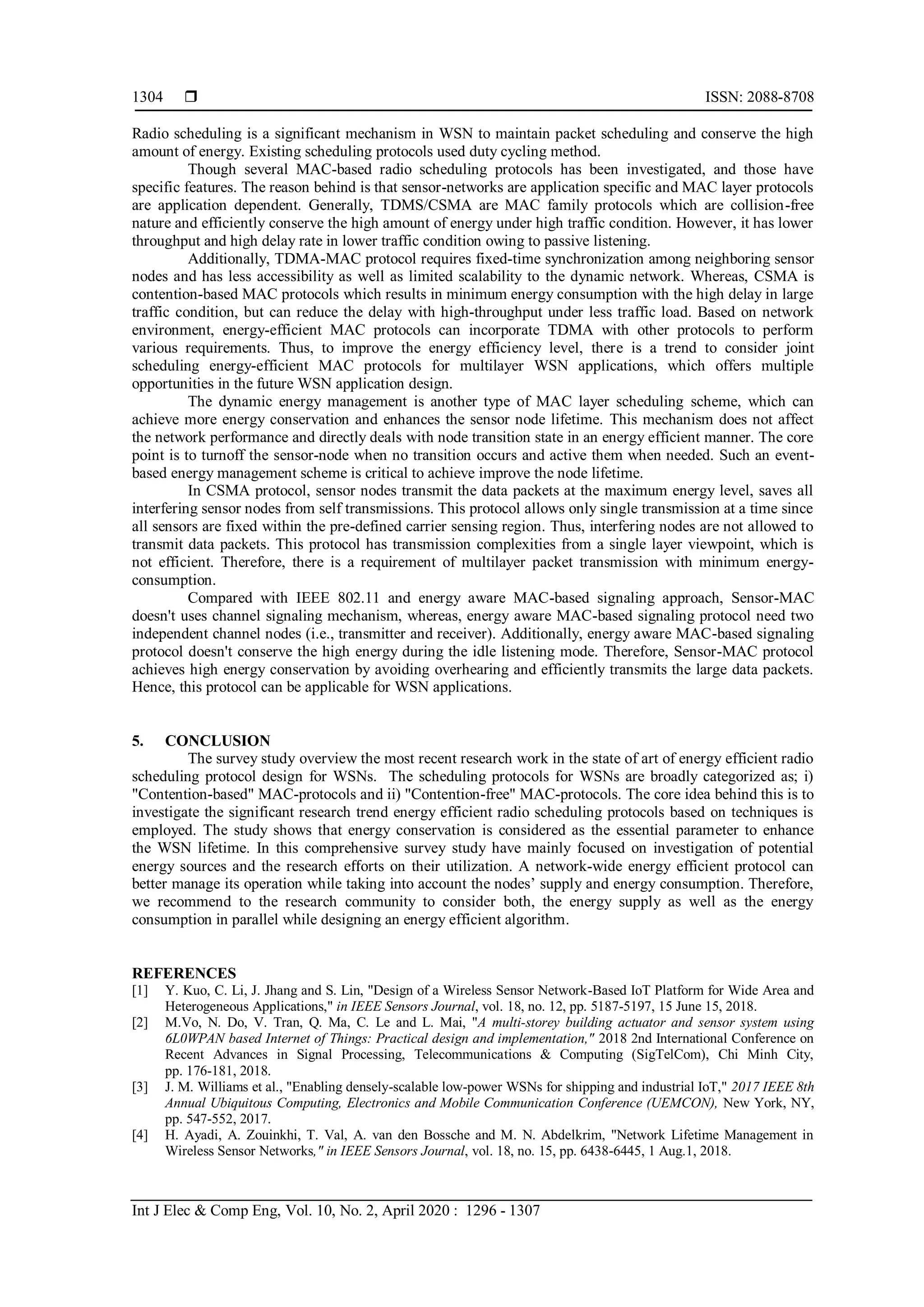  ISSN: 2088-8708 Int J Elec & Comp Eng, Vol. 10, No. 2, April 2020 : 1296 - 1307 1304 Radio scheduling is a significant mechanism in WSN to maintain packet scheduling and conserve the high amount of energy. Existing scheduling protocols used duty cycling method. Though several MAC-based radio scheduling protocols has been investigated, and those have specific features. The reason behind is that sensor-networks are application specific and MAC layer protocols are application dependent. Generally, TDMS/CSMA are MAC family protocols which are collision-free nature and efficiently conserve the high amount of energy under high traffic condition. However, it has lower throughput and high delay rate in lower traffic condition owing to passive listening. Additionally, TDMA-MAC protocol requires fixed-time synchronization among neighboring sensor nodes and has less accessibility as well as limited scalability to the dynamic network. Whereas, CSMA is contention-based MAC protocols which results in minimum energy consumption with the high delay in large traffic condition, but can reduce the delay with high-throughput under less traffic load. Based on network environment, energy-efficient MAC protocols can incorporate TDMA with other protocols to perform various requirements. Thus, to improve the energy efficiency level, there is a trend to consider joint scheduling energy-efficient MAC protocols for multilayer WSN applications, which offers multiple opportunities in the future WSN application design. The dynamic energy management is another type of MAC layer scheduling scheme, which can achieve more energy conservation and enhances the sensor node lifetime. This mechanism does not affect the network performance and directly deals with node transition state in an energy efficient manner. The core point is to turnoff the sensor-node when no transition occurs and active them when needed. Such an event- based energy management scheme is critical to achieve improve the node lifetime. In CSMA protocol, sensor nodes transmit the data packets at the maximum energy level, saves all interfering sensor nodes from self transmissions. This protocol allows only single transmission at a time since all sensors are fixed within the pre-defined carrier sensing region. Thus, interfering nodes are not allowed to transmit data packets. This protocol has transmission complexities from a single layer viewpoint, which is not efficient. Therefore, there is a requirement of multilayer packet transmission with minimum energy- consumption. Compared with IEEE 802.11 and energy aware MAC-based signaling approach, Sensor-MAC doesn't uses channel signaling mechanism, whereas, energy aware MAC-based signaling protocol need two independent channel nodes (i.e., transmitter and receiver). Additionally, energy aware MAC-based signaling protocol doesn't conserve the high energy during the idle listening mode. Therefore, Sensor-MAC protocol achieves high energy conservation by avoiding overhearing and efficiently transmits the large data packets. Hence, this protocol can be applicable for WSN applications. 5. CONCLUSION The survey study overview the most recent research work in the state of art of energy efficient radio scheduling protocol design for WSNs. The scheduling protocols for WSNs are broadly categorized as; i) "Contention-based" MAC-protocols and ii) "Contention-free" MAC-protocols. The core idea behind this is to investigate the significant research trend energy efficient radio scheduling protocols based on techniques is employed. The study shows that energy conservation is considered as the essential parameter to enhance the WSN lifetime. In this comprehensive survey study have mainly focused on investigation of potential energy sources and the research efforts on their utilization. A network-wide energy efficient protocol can better manage its operation while taking into account the nodes’ supply and energy consumption. Therefore, we recommend to the research community to consider both, the energy supply as well as the energy consumption in parallel while designing an energy efficient algorithm. REFERENCES [1] Y. Kuo, C. Li, J. Jhang and S. Lin, "Design of a Wireless Sensor Network-Based IoT Platform for Wide Area and Heterogeneous Applications," in IEEE Sensors Journal, vol. 18, no. 12, pp. 5187-5197, 15 June 15, 2018. [2] M.Vo, N. Do, V. Tran, Q. Ma, C. Le and L. Mai, "A multi-storey building actuator and sensor system using 6L0WPAN based Internet of Things: Practical design and implementation," 2018 2nd International Conference on Recent Advances in Signal Processing, Telecommunications & Computing (SigTelCom), Chi Minh City, pp. 176-181, 2018. [3] J. M. Williams et al., "Enabling densely-scalable low-power WSNs for shipping and industrial IoT," 2017 IEEE 8th Annual Ubiquitous Computing, Electronics and Mobile Communication Conference (UEMCON), New York, NY, pp. 547-552, 2017. [4] H. Ayadi, A. Zouinkhi, T. Val, A. van den Bossche and M. N. Abdelkrim, "Network Lifetime Management in Wireless Sensor Networks," in IEEE Sensors Journal, vol. 18, no. 15, pp. 6438-6445, 1 Aug.1, 2018. 