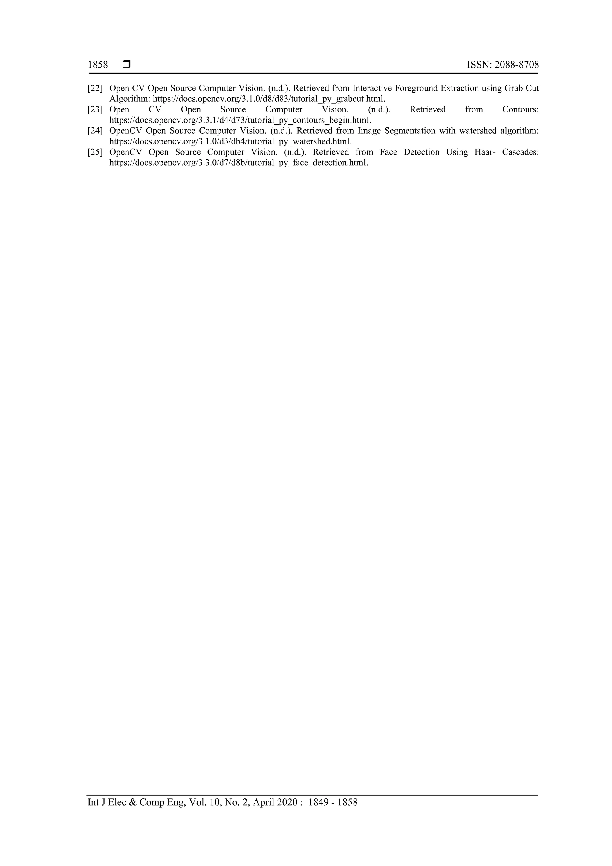  ISSN: 2088-8708 Int J Elec & Comp Eng, Vol. 10, No. 2, April 2020 : 1849 - 1858 1858 [22] Open CV Open Source Computer Vision. (n.d.). Retrieved from Interactive Foreground Extraction using Grab Cut Algorithm: https://docs.opencv.org/3.1.0/d8/d83/tutorial_py_grabcut.html. [23] Open CV Open Source Computer Vision. (n.d.). Retrieved from Contours: https://docs.opencv.org/3.3.1/d4/d73/tutorial_py_contours_begin.html. [24] OpenCV Open Source Computer Vision. (n.d.). Retrieved from Image Segmentation with watershed algorithm: https://docs.opencv.org/3.1.0/d3/db4/tutorial_py_watershed.html. [25] OpenCV Open Source Computer Vision. (n.d.). Retrieved from Face Detection Using Haar- Cascades: https://docs.opencv.org/3.3.0/d7/d8b/tutorial_py_face_detection.html. 
