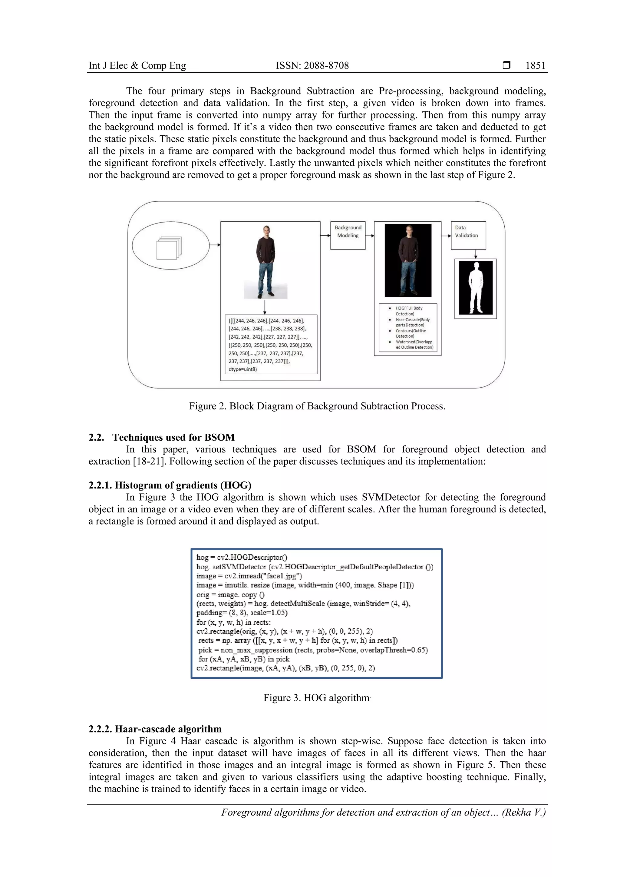 Int J Elec & Comp Eng ISSN: 2088-8708  Foreground algorithms for detection and extraction of an object… (Rekha V.) 1851 The four primary steps in Background Subtraction are Pre-processing, background modeling, foreground detection and data validation. In the first step, a given video is broken down into frames. Then the input frame is converted into numpy array for further processing. Then from this numpy array the background model is formed. If it’s a video then two consecutive frames are taken and deducted to get the static pixels. These static pixels constitute the background and thus background model is formed. Further all the pixels in a frame are compared with the background model thus formed which helps in identifying the significant forefront pixels effectively. Lastly the unwanted pixels which neither constitutes the forefront nor the background are removed to get a proper foreground mask as shown in the last step of Figure 2. Figure 2. Block Diagram of Background Subtraction Process. 2.2. Techniques used for BSOM In this paper, various techniques are used for BSOM for foreground object detection and extraction [18-21]. Following section of the paper discusses techniques and its implementation: 2.2.1. Histogram of gradients (HOG) In Figure 3 the HOG algorithm is shown which uses SVMDetector for detecting the foreground object in an image or a video even when they are of different scales. After the human foreground is detected, a rectangle is formed around it and displayed as output. Figure 3. HOG algorithm. 2.2.2. Haar-cascade algorithm In Figure 4 Haar cascade is algorithm is shown step-wise. Suppose face detection is taken into consideration, then the input dataset will have images of faces in all its different views. Then the haar features are identified in those images and an integral image is formed as shown in Figure 5. Then these integral images are taken and given to various classifiers using the adaptive boosting technique. Finally, the machine is trained to identify faces in a certain image or video. 