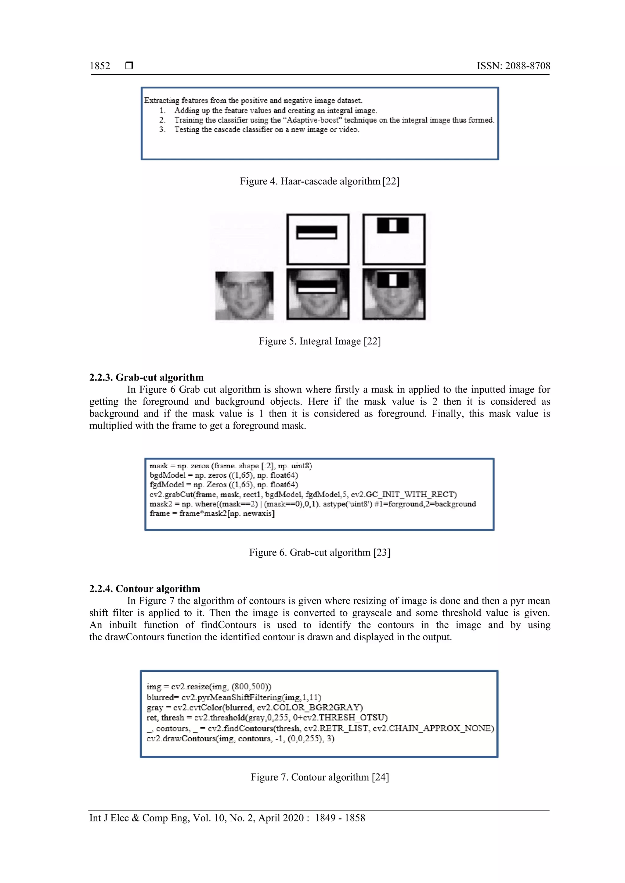  ISSN: 2088-8708 Int J Elec & Comp Eng, Vol. 10, No. 2, April 2020 : 1849 - 1858 1852 Figure 4. Haar-cascade algorithm [22] Figure 5. Integral Image [22] 2.2.3. Grab-cut algorithm In Figure 6 Grab cut algorithm is shown where firstly a mask in applied to the inputted image for getting the foreground and background objects. Here if the mask value is 2 then it is considered as background and if the mask value is 1 then it is considered as foreground. Finally, this mask value is multiplied with the frame to get a foreground mask. Figure 6. Grab-cut algorithm [23] 2.2.4. Contour algorithm In Figure 7 the algorithm of contours is given where resizing of image is done and then a pyr mean shift filter is applied to it. Then the image is converted to grayscale and some threshold value is given. An inbuilt function of findContours is used to identify the contours in the image and by using the drawContours function the identified contour is drawn and displayed in the output. Figure 7. Contour algorithm [24] 