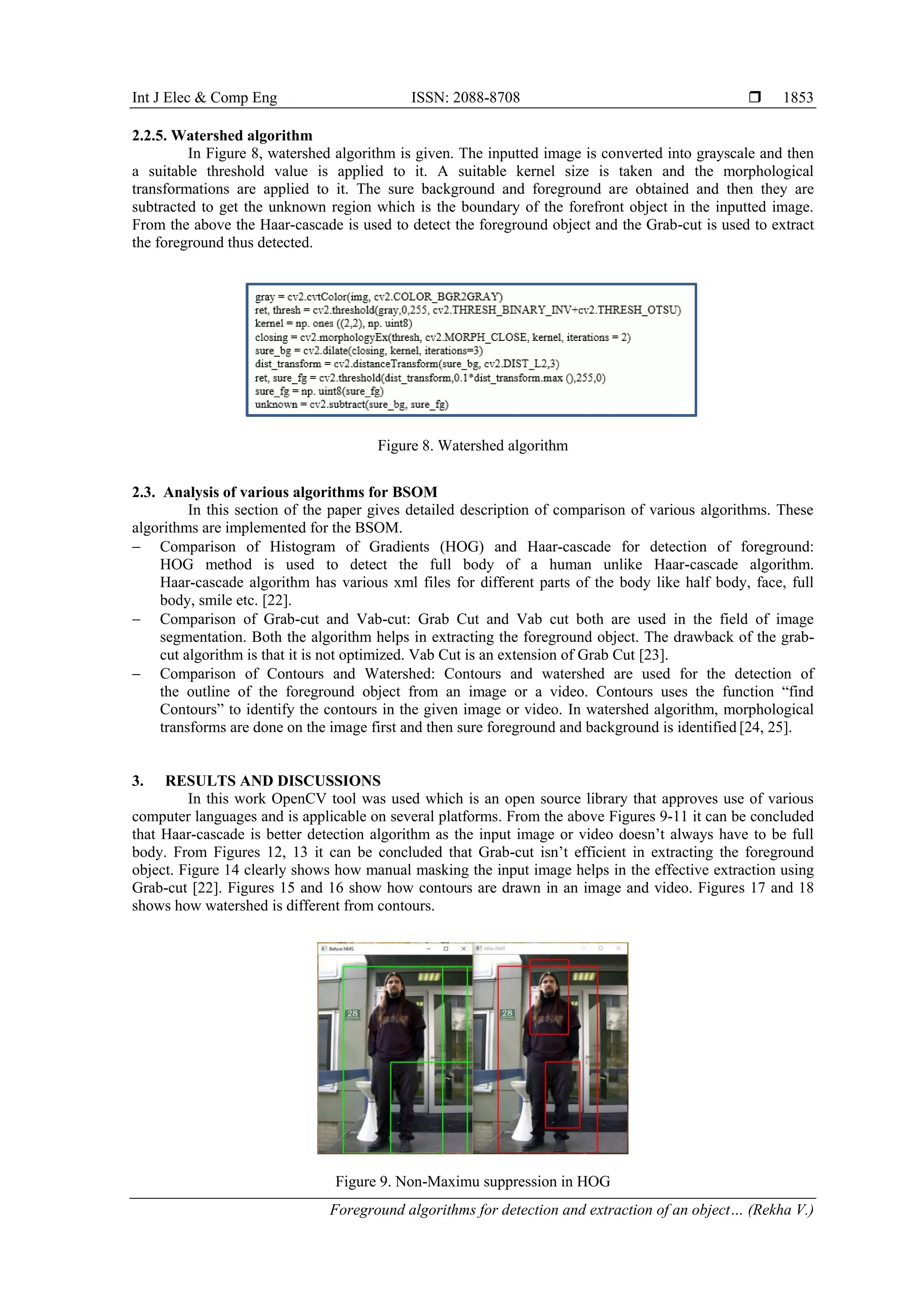 Int J Elec & Comp Eng ISSN: 2088-8708  Foreground algorithms for detection and extraction of an object… (Rekha V.) 1853 2.2.5. Watershed algorithm In Figure 8, watershed algorithm is given. The inputted image is converted into grayscale and then a suitable threshold value is applied to it. A suitable kernel size is taken and the morphological transformations are applied to it. The sure background and foreground are obtained and then they are subtracted to get the unknown region which is the boundary of the forefront object in the inputted image. From the above the Haar-cascade is used to detect the foreground object and the Grab-cut is used to extract the foreground thus detected. Figure 8. Watershed algorithm 2.3. Analysis of various algorithms for BSOM In this section of the paper gives detailed description of comparison of various algorithms. These algorithms are implemented for the BSOM.  Comparison of Histogram of Gradients (HOG) and Haar-cascade for detection of foreground: HOG method is used to detect the full body of a human unlike Haar-cascade algorithm. Haar-cascade algorithm has various xml files for different parts of the body like half body, face, full body, smile etc. [22].  Comparison of Grab-cut and Vab-cut: Grab Cut and Vab cut both are used in the field of image segmentation. Both the algorithm helps in extracting the foreground object. The drawback of the grab- cut algorithm is that it is not optimized. Vab Cut is an extension of Grab Cut [23].  Comparison of Contours and Watershed: Contours and watershed are used for the detection of the outline of the foreground object from an image or a video. Contours uses the function “find Contours” to identify the contours in the given image or video. In watershed algorithm, morphological transforms are done on the image first and then sure foreground and background is identified [24, 25]. 3. RESULTS AND DISCUSSIONS In this work OpenCV tool was used which is an open source library that approves use of various computer languages and is applicable on several platforms. From the above Figures 9-11 it can be concluded that Haar-cascade is better detection algorithm as the input image or video doesn’t always have to be full body. From Figures 12, 13 it can be concluded that Grab-cut isn’t efficient in extracting the foreground object. Figure 14 clearly shows how manual masking the input image helps in the effective extraction using Grab-cut [22]. Figures 15 and 16 show how contours are drawn in an image and video. Figures 17 and 18 shows how watershed is different from contours. Figure 9. Non-Maximu suppression in HOG 