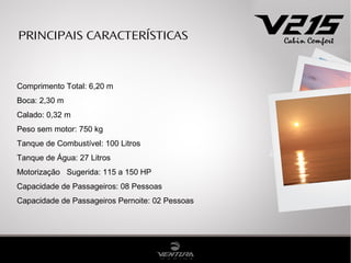 PRINCIPAIS CARACTERÍSTICAS



Comprimento Total: 6,20 m
Boca: 2,30 m
Calado: 0,32 m
Peso sem motor: 750 kg
Tanque de Combustível: 100 Litros
Tanque de Água: 27 Litros
Motorização Sugerida: 115 a 150 HP
Capacidade de Passageiros: 08 Pessoas
Capacidade de Passageiros Pernoite: 02 Pessoas
 