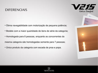 DIFERENCIAIS



• Ótima navegabilidade com motorização de pequena potência;

• Modelo com a maior quantidade de itens de série da categoria;

• Homologada para 8 pessoas, enquanto as concorrentes da

mesma categoria são homologadas somente para 7 pessoas;

• Único produto da categoria com escada de proa e popa.
 