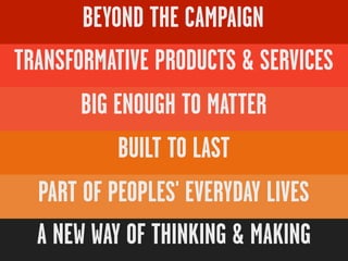 BEYOND THE CAMPAIGN
TRANSFORMATIVE PRODUCTS & SERVICES
       BIG ENOUGH TO MATTER
            BUILT TO LAST
  PART OF PEOPLES' EVERYDAY LIVES
  A NEW WAY OF THINKING & MAKING
 