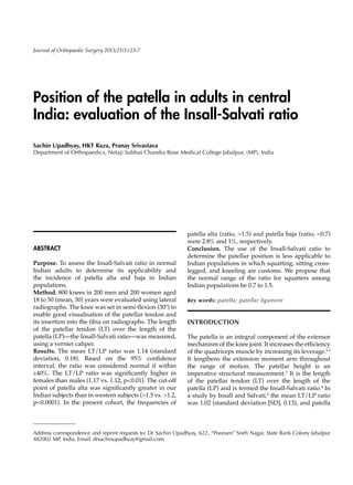 ABSTRACT
Purpose. To assess the Insall-Salvati ratio in normal
Indian adults to determine its applicability and
the incidence of patella alta and baja in Indian
populations.
Method. 800 knees in 200 men and 200 women aged
18 to 50 (mean, 30) years were evaluated using lateral
radiographs. The knee was set in semi-flexion (30º) to
enable good visualisation of the patellar tendon and
its insertion into the tibia on radiographs. The length
of the patellar tendon (LT) over the length of the
patella (LP)—the Insall-Salvati ratio—was measured,
using a vernier caliper.
Results. The mean LT/LP ratio was 1.14 (standard
deviation, 0.18). Based on the 95% confidence
interval, the ratio was considered normal if within
±40%. The LT/LP ratio was significantly higher in
females than males (1.17 vs. 1.12, p<0.01). The cut-off
point of patella alta was significantly greater in our
Indian subjects than in western subjects (>1.5 vs. >1.2,
p<0.0001). In the present cohort, the frequencies of
Position of the patella in adults in central
India: evaluation of the Insall-Salvati ratio
Sachin Upadhyay, HKT Raza, Pranay Srivastava
Department of Orthopaedics, Netaji Subhas Chandra Bose Medical College Jabalpur, (MP), India
Address correspondence and reprint requests to: Dr Sachin Upadhyay, 622, “Poonam” Sneh Nagar, State Bank Colony Jabalpur
482002 MP, India. Email: drsachinupadhyay@gmail.com
Journal of Orthopaedic Surgery 2013;21(1):23-7
patella alta (ratio, >1.5) and patella baja (ratio, <0.7)
were 2.8% and 1%, respectively.
Conclusion. The use of the Insall-Salvati ratio to
determine the patellar position is less applicable to
Indian populations in which squatting, sitting cross-
legged, and kneeling are customs. We propose that
the normal range of the ratio for squatters among
Indian populations be 0.7 to 1.5.
Key words: patella; patellar ligament
INTRODUCTION
The patella is an integral component of the extensor
mechanism of the knee joint. It increases the efficiency
of the quadriceps muscle by increasing its leverage.1,2
It lengthens the extension moment arm throughout
the range of motion. The patellar height is an
imperative structural measurement.3
It is the length
of the patellar tendon (LT) over the length of the
patella (LP) and is termed the Insall-Salvati ratio.4
In
a study by Insall and Salvati,4
the mean LT/LP ratio
was 1.02 (standard deviation [SD], 0.13), and patella
 