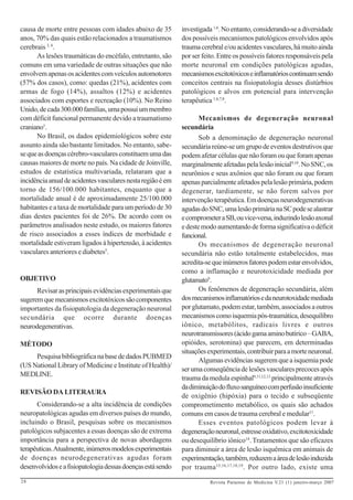 causa de morte entre pessoas com idades abaixo de 35         investigada 1,6. No entanto, considerando-se a diversidade
anos, 70% das quais estão relacionados a traumatismos        dos possíveis mecanismos patológicos envolvidos após
cerebrais 3, 4.                                              trauma cerebral e/ou acidentes vasculares, há muito ainda
      As lesões traumáticas do encéfalo, entretanto, são     por ser feito. Entre os possíveis fatores responsáveis pela
comuns em uma variedade de outras situações que não          morte neuronal em condições patológicas agudas,
envolvem apenas os acidentes com veículos automotores        mecanismos excitotóxicos e inflamatórios continuam sendo
(57% dos casos), como: quedas (21%), acidentes com           conceitos centrais na fisiopatologia desses distúrbios
armas de fogo (14%), assaltos (12%) e acidentes              patológicos e alvos em potencial para intervenção
associados com esportes e recreação (10%). No Reino          terapêutica 1,6,7,8.
Unido, de cada 300.000 famílias, uma possui um membro
com déficit funcional permanente devido a traumatismo               Mecanismos de degeneração neuronal
craniano1.                                                   secundária
      No Brasil, os dados epidemiológicos sobre este                Sob a denominação de degeneração neuronal
assunto ainda são bastante limitados. No entanto, sabe-      secundária reúne-se um grupo de eventos destrutivos que
se que as doenças cérebro-vasculares constituem uma das      podem afetar células que não foram ou que foram apenas
causas maiores de morte no país. Na cidade de Joinville,     marginalmente afetadas pela lesão inicial9,10. No SNC, os
estudos de estatística multivariada, relataram que a         neurônios e seus axônios que não foram ou que foram
incidência anual de acidentes vasculares nesta região é em   apenas parcialmente afetados pela lesão primária, podem
torno de 156/100.000 habitantes, enquanto que a              degenerar, tardiamente, se não forem salvos por
mortalidade anual é de aproximadamente 25/100.000            intervenção terapêutica. Em doenças neurodegenerativas
habitantes e a taxa de mortalidade para um período de 30     agudas do SNC, uma lesão primária na SC pode se alastrar
dias destes pacientes foi de 26%. De acordo com os           e comprometer a SB, ou vice-versa, induzindo lesão axonal
parâmetros analisados neste estudo, os maiores fatores       e deste modo aumentando de forma significativa o déficit
de risco associados a esses índices de morbidade e           funcional.
mortalidade estiveram ligados à hipertensão, à acidentes            Os mecanismos de degeneração neuronal
vasculares anteriores e diabetes5.                           secundária não estão totalmente estabelecidos, mas
                                                             acredita-se que inúmeros fatores podem estar envolvidos,
                                                             como a inflamação e neurotoxicidade mediada por
OBJETIVO                                                     glutamato9.
      Revisar as principais evidências experimentais que            Os fenômenos de degeneração secundária, além
sugerem que mecanismos excitotóxicos são componentes         dos mecanismos inflamatórios e da neurotoxidade mediada
importantes da fisiopatologia da degeneração neuronal        por glutamato, podem estar, também, associados a outros
secundária que ocorre durante doenças                        mecanismos como isquemia pós-traumática, desequilibro
neurodegenerativas.                                          iônico, metabólitos, radicais livres e outros
                                                             neurotransmissores (ácido gama amino butírico – GABA,
MÉTODO                                                       opióides, serotonina) que parecem, em determinadas
                                                             situações experimentais, contribuir para a morte neuronal.
     Pesquisa bibliográfica na base de dados PUBMED
                                                                    Algumas evidências sugerem que a isquemia pode
(US National Library of Medicine e Institute of Health)/
                                                             ser uma conseqüência de lesões vasculares precoces após
MEDLINE.
                                                             trauma da medula espinhal9,11,12,13 principalmente através
                                                             da diminuição do fluxo sanguíneo com perfusão insuficiente
REVISÃO DA LITERAURA
                                                             de oxigênio (hipóxia) para o tecido e subseqüente
      Considerando-se a alta incidência de condições         comprometimento metabólico, os quais são achados
neuropatológicas agudas em diversos países do mundo,         comuns em casos de trauma cerebral e medular11.
incluindo o Brasil, pesquisas sobre os mecanismos                   Esses eventos patológicos podem levar à
patológicos subjacentes a essas doenças são de extrema       degeneração neuronal, estresse oxidativo, excitotoxicidade
importância para a perspectiva de novas abordagens           ou desequilíbrio iônico14. Tratamentos que são eficazes
terapêuticas. Atualmente, inúmeros modelos experimentais     para diminuir a área de lesão isquêmica em animais de
de doenças neurodegenerativas agudas foram                   experimentação, também, reduzem a área de lesão induzida
desenvolvidos e a fisiopatologia dessas doenças está sendo   por trauma 15,16,17,18,19 . Por outro lado, existe uma
28                                                                      Revista Paraense de Medicina V.21 (1) janeiro-março 2007
 