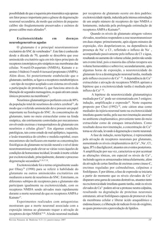 possibilidade de que a isquemia pós-traumática seja apenas   por receptores de glutamato ocorre em dois padrões:
um fator pouco importante para a gênese de degeneração       excitotoxicidade rápida, induzida pela intensa estimulação
neuronal secundária, de modo que axônios de pequeno          de um amplo número de receptores do tipo NMDA e
calibre são freqüentemente preservados e axônios de          lentamente, induzida pela prolongada estimulação de
grosso calibre mais afetados20.                              receptores AMPA e Kainato26.
                                                                    Quando os níveis de glutamato atingem valores
       Excitotoxicidade             em           doenças     elevados, neurônios respondem a esse neurotransmissor
neurodegenerativas agudas                                    em duas etapas: primeiramente, após alguns minutos de
       O glutamato é o principal neurotransmissor            exposição, eles despolarizam-se, na dependência da
excitatório do SNC de vertebrados21. Este fato é conhecido   presença de Na+ e Cl–, refletindo o influxo de Na+ ,
desde a década de 70, quando se descobriu que esse           acompanhado passivamente pelo influxo de Cl- e água,
aminoácido excitatório agia em três tipos principais de      resultando no aumento do volume celular, porém não sendo
receptores ionotrópicos pós-sinápticos nas membranas das     um evento letal, pois a maioria das células recupera seu
células: N-metil-D-aspartato (NMDA), Kainato e a-            volume homeostático e sobrevive; secundariamente, após
amino-3-hidroxi-5-metil-4-isoxazol propionato (AMPA).        algumas horas de exposição, a neurotoxicidade do
Além disso, foi posteriormente estabelecido que o            glutamato leva a desintegração neuronal tardia, mediada
glutamato, também, se ligava a receptores metabotrópicos     pelo influxo excessivo de Ca2+ 26. A dependência de Ca2+
– um tipo de receptor acoplado a um sistema envolvendo       extracelular e ativação de receptores NMDA apóiam a
a participação de proteínas G, que funciona através da       hipótese que a excitotoxicidade tardia é mediada pelo
liberação de segundos mensageiros, os quais ativam canais    influxo de Ca2+ 26.
iônicos presentes na membrana22.                                     A hipótese da neurotoxicidade glutamatérgica
       Neurônios glutamatérgicos perfazem cerca de 80%       mediada por Ca2+ pode ser sistematizada em 3 estágios:
da população total de neurônios do córtex cerebral23, de     indução, amplificação e expressão26. Neste esquema
modo que o referido aminoácido deve possuir um papel         proposto por Choi (1992) 26, este cátion atua como
importante na fisiologia do SNC. As concentrações de         mediador da injúria neuronal tanto na excitotoxicidade
glutamato, tanto no meio extracelular como na fenda          imediata quanto tardia, pela sua movimentação anormal
sináptica, são estritamente controladas por mecanismos       no ambiente citoplasmático, proveniente tanto do meio
envolvendo enzimas e transportadores de glutamato em         extracelular como de estoques intracelulares. Como
neurônios e células gliais24. Em algumas condições           resultado dessa movimentação, a concentração de Ca2+
patológicas, tais como estado de mal epiléptico, isquemia,   torna-se elevada, levando à degeneração e morte neuronal.
e lesão traumática do cérebro e medula espinhal, esses              A fase de indução, nesta hipótese, é representada
mecanismos são ineficazes em manter as concentrações         pela ativação de receptores neuronais por glutamato,
fisiológicas de glutamato no tecido neural e o nível deste   aumentando os níveis citoplasmáticos de Ca2+, Na+, Cl-,
neurotransmissor pode elevar-se várias vezes àqueles de      água, IP3 e diacilglicerol, atuantes em eventos posteriores.
condições de homeostase tecidual, levando à morte celular    A amplificação por sua vez, caracteriza-se por acentuar
por excitotoxicidade, principalmente, durante o processo     as alterações iônicas, em especial os níveis de Ca2+,
degeneração secundária25,26,27,28.                           incluindo agora os armazenados intracelularmente, além
       Excitotoxicidade foi o termo originalmente usado      da ativação de certas famílias de enzimas como cinase-C,
por Olney29 (1990) para se referir à habilidade do           enzimas reguladas por calmodulinas, calpaínas e
glutamato ou outros aminoácidos excitatórios em              fosfolipases. E por último, a fase de expressão se iniciaria
mediarem a morte de neurônios do SNC. Entretanto, os         a partir do momento que os níveis elevados de Ca2+
diferentes subtipos de receptores para o glutamato não       disparam uma gama de cascatas destrutivas, atuantes tanto
participam igualmente na excitotoxicidade, com os            na excitotoxicidade imediata quanto tardia, onde os níveis
receptores NMDA sendo ativados mais rapidamente              elevados de Ca2+ podem ativar a protease neutra calpaína,
durante a morte neuronal do que os receptores AMPA e         resultando na degradação de proteínas neuronais
Kainato25.                                                   estruturais; ativar fosfolipases capazes de promover a lise
       Experimentos realizados com antagonistas              da membrana celular e liberar ácido araquidônico e
mostraram que a morte neuronal associada com a               endonucleases; e a liberação de radicais livres do oxigênio,
exposição intensa ao glutamato requer a ativação de          as quais promovem a peroxidação de lipídios.
receptores do tipo NMDA25,26. A lesão neuronal mediada
Revista Paraense de Medicina V.21 (1) janeiro-março 2007                                                              29
 