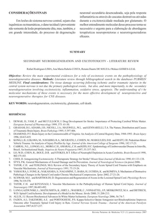 CONSIDERAÇÕES FINAIS                                              neuronal secundária desencadeada, seja pela resposta
                                                                  inflamatória ou através de cascatas destrutivas ativadas
      Em lesões do sistema nervoso central, sejam elas            durante a excitotoxicidade mediada por glutamato. O
isquêmicas ou traumáticas, o dano tecidual é proveniente          melhor entendimento molecular desse processo torna-se
não somente da lesão propriamente dita, mas, também, e            necessário e urgente para a elaboração de abordagens
em grande intensidade, do processo de degeneração                 terapêuticas neuroprotetoras e neurorregeneradoras
                                                                  eficazes.



                                                         SUMMARY


               SECONDARY NEURODEGENERATION AND EXCITOTOXICITY - LITERATURE REVIEW

                  Rafael Rodrigues LIMA, Ana Maria Rabelo COSTA, Renata Duarte DE SOUZA e Walace GOMES-LEAL

Objective: Review the main experimental evidences for a role of excitotoxic events on the pathophysiology of
neurodegenerative diseases. Methods: Literature review through bibliographical search in the databases PUBMED/
MEDLINE. Final considerations: The tissue damage occurring following ischemic and/or traumatic injuries in the
central system nervous is not due the primary pathological events, but also, and more importantly, to the secondary
neurodegeneration involving excitotoxicity, inflammation, oxidative stress, apoptosis. The understanding of t he
molecular mechanisms of these events is necessary for the more effective development of neuroprotective and
neuroregenerative therapies for CNS diseases.

KEY WORDS: neurodegeneration, excitotoxicity, glutamate, cell death.


REFERÊNCIAS

1.    DEWAR, D.; YAM, P. and MCCULLOCH, J. Drug Development for Stroke: Importance of Protecting Cerebral White Matter.
      European Journal of Pharmacology 1999; 375: 41-50.
2.    GRAHAM, D.I.; ADAMS, J.H.; NICOLL, J.A.; MAXWELL, W.L. and GENNARELLI, T.A. The Nature, Distribution and Causes
      of Traumatic Brain Injury. Brain Pathology 1995; 5:397-406.
3.    DIAMOND, P.T. Brain Injury in the Commonwealth of Virginia: An Analysis of Central Registry Data, 1988-1993. Brain Injury
      1996; 10:413-419.
4.    KONG, L.B.; LEKAWA, M.; NAVARRO, R.A.; MCGRATH, J.; COHEN, M.; MARGULIES, D.R. and HIATT, J.R. Pedestrian-Motor
      Vehicle Trauma: An Analysis of Injury Profiles by Age. Journal of the American College of Surgeons 1996; 182:17-23.
5.    CABRAL, N.L., LONGO, A.L., MORO, C.H., AMARAL, C.H. and KISS, H.C. Epidemiology of Cerebrovascular Disease in Joinville,
      Brazil. An Institutional Study. Arquivos de Neuro-Psiquiatria 1997; 55:357-363.
6.    LO, W.D.; CHEN, R.; BOUE, D.R. and STOKES, B.T. Effect of Neutrophil Depletion in Acute Cerebritis. Brain Research 1998,
      802:175-183.
7.    CHOI, D. Antagonizing Excitotoxicity: A Therapeutic Strategy for Stroke? Mount Sinai Journal of Medicine 1998; 65:133-138.
8.    STYS, P.K. General Mechanisms of Axonal Damage and Its Prevention. Journal of Neurological Sciences (in press) 2006.
9.    TATOR, C.H. and FEHLINGS, M.G. Review of the Secondary Injury Theory of Acute Spinal Cord Trauma with Emphasis on
      Vascular Mechanisms. Journal of Neurosurgery 1991; 75:15-26.
10.   YAMAURA, I.; YONE, K.; NAKAHARA, S.; NAGAMINE, T.; BABA, H.; UCHIDA, K. and KOMIYA, S. Mechanism of Destructive
      Pathologic Changes in the Spinal Cord under Chronic Mechanical Compression. Spine 2002; 27:21-26.
11.   SCHWAB, M.E. and BARTHOLDI, D. Degeneration and Regeneration of Axons in the Lesioned Spinal Cord. Physiology Revew
      1996; 76:319-370.
12.   TATOR, C.H. and KOYANAGI, I. Vascular Mechanisms in the Pathophysiology of Human Spinal Cord Injury. Journal of
      Neurosurgery 1997; 86:483-492.
13.   LANG-LAZDUNSKI, L.; MATSUSHITA, K.; HIRT, L.; WAEBER, C.; VONSATTEL, J.P.; MOSKOWITZ, M.A. and DIETRICH,
      W.D. Spinal Cord Ischemia. Development of a Model in the Mouse. Stroke 2000; 31:208-213.
14.   ALLIX, J.J. Recent Biochemical Advances In White Matter Ischaemia. European Neurology 2006; 56:74-7.
15.   FADEN, A.I.; TAKEMORI, A.E. and PORTOGHESE, P.S. Kappa-Selective Opiate Antagonist nor-Binaltorphimine Improves
      Outcome after Traumatic Spinal Cord Injury in Rats. Central Nervous System Trauma : Journal of the American Paralysis
      Association 1987;4:227-237.

30                                                                            Revista Paraense de Medicina V.21 (1) janeiro-março 2007
 