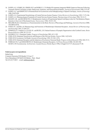 16. FADEN, A.I.; LEMKE, M.; SIMON, R.P. and NOBLE, L.J. N-Methyl-D-Aspartate Antagonist Mk801 Improves Outcome Following
    Traumatic Spinal Cord Injury in Rats: Behavioral, Anatomic, and Neurochemical Studies. Journal of Neurotrauma 1988; 5:33-45.
17. FADEN, A.I. and SIMON, R.P. A Potential Role for Excitotoxins in the Pathophysiology of Spinal Cord Injury. Annals of Neurology
    1988; 23:623-626.
18. FADEN, A.I. Experimental Neurobiology of Central Nervous System Trauma. Critical Reviews in Neurobiology 1993; 7:175-186.
19. FADEN, A.I. Pharmacological Treatment of Central Nervous System Trauma. Pharmacology & Toxicology 1996; 78:12-17.
20. BLIGHT, A.R. and DECRESCITO, V. Morphometric Analysis of Experimental Spinal Cord Injury in the Cat: The Relation of Injury
    Intensity to Survival of Myelinated Axons. Neuroscience 1986; 19:321-341.
21. MELDRUM, B.S. Glutamate as a Neurotransmitter in the Brain: Review of Physiology and Pathology. Journal of Nutrition 2000;
    130:1007S-1015S.
22. CONN, P.J. and PIN, J.P. Pharmacology and Functions of Metabotropic Glutamate Receptors. Annual Review of Pharmacology
    and Toxicology 1997; 37:205-237.
23. SOMOGYI, P.; TAMAS, G.; LUJAN, R. and BUHL, E.H. Salient Features of Synaptic Organisation in the Cerebral Cortex. Brain
    Research Reviews 1998; 26:113-135.
24. DANBOLT, N.C. Glutamate Uptake. Progress in Neurobiology 2001; 65:1-105.
25. CHOI, D.W. Glutamate Neurotoxicity and Diseases of the Nervous System. Neuron 1988; 1:623-634.
26. CHOI, D.W. Excitotoxic Cell Death. Journal of Neurobiology 1992; 23:1261-1276.
27. CHOI, D.W. Glutamate Receptors and the Induction of Excitotoxic Neuronal Death. Progress in Brain Research 1994; 100: 47-51.
28. FERRAGUTI, F. and SHIGEMOTO, R. Metabotropic Glutamate Receptors. Cell Tissue Research 2006; 326:483-504.
    OLNEY, J.W. Excitotoxicity: An Overview. Canada Diseases Weekly Report 1990, 16 Suppl 1E:47-57; discussion 57-48.




Endereço para correspondência
Rafael Lima
Conjunto Panorama XXI Quadra 31 Casa 17
Nova Marambaia CEP 66625-010 Belém – Pará – Brasil
Tel: (91) 8137-0833 e-mail: rafalima@ufpa.br




Revista Paraense de Medicina V.21 (1) janeiro-março 2007                                                                       31
 