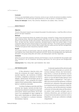 130   |   P.M. CERQUEIRA et al.




                      Conclusão
                      Frente às suas propriedades química e funcional, concluiu-se que a farinha de semente de abóbora interferiu
                      no metabolismo do rato diminuindo significantemente os níveis de glicose e triacilgliceróis séricos.
                      Termos de indexação: Farinha. Fibra alimentar. Metabolismo dos lipídeos. Ratos. Sementes.



                      ABSTRACT


                      Objective
                      The aim of the present research was to evaluate the pumpkin (Cucurbita maxima, L.) seed flour effect on the rat
                      glucose and lipid metabolism.
                      Methods
                      Twenty recent weaned male Wistar rats, divided in four groups, received for 10 days control and experimental
                      diets containing whole, sifted and residual pumpkin seed flour on the rate of 30% of the total starch and
                      dextrin in the control diet. All diets were isocaloric. Macronutrients and insoluble fiber were determined in the
                      flours. All diets had their chemical composition calculated based on data from product labels, of food
                      composition table and of the chemical analysis of the pumpkin seed flours. The animals´ growth and ingestion
                      had been evaluated in 48 hours intervals. Blood samples drawn by cardiac puncture had their triacilglycerides,
                      cholesterol and glucose levels measured by enzymatic methods.
                      Results
                      The pumpkin seed flour are good protein, lipids and, specially, dietary fiber sources.The animals’ growth and
                      food ingestion were similar along all the experiment (p>0.05). Glucose and triacilglycerides were significantly
                      decreased in the groups taking diets with whole- and sifted-pumpkin seed flour respectively.
                      Conclusion
                      Taking into account their properties chemistry and functional, it can be concluded that the pumpkin seed
                      flour interfered in the rat metabolism decreasing significantly the serum glucose and triacilglycerides
                      levels.
                      Indexing terms: Flour. Dietary fiber. Lipid metabolism. Rats. Seeds.



                      INTRODUÇÃO                                                            A reduzida ingestão de fibra alimentar pelo
                                                                                   homem vem sendo associada ao aumento de
                              A fibra alimentar é descrita como uma                inúmeras doenças crônicas não transmissíveis.
                      classe de compostos de origem vegetal que,                   Dessa forma, o consumo de alimentos ricos em
                      quando ingeridos, são resistentes à hidrólise
                                                                                   fibra alimentar é essencial para manter a saúde e
                      enzimática, à digestão e à absorção no intestino
                                                                                   reduzir os riscos de determinadas doenças como
                      delgado, apresentando fermentação parcial no
                                                                                   diabetes mellitus e dislipidemias2,4. Para suprir o
                      intestino grosso1,2. Estes compostos de origem
                                                                                   déficit do consumo de fibra alimentar, a indústria
                      vegetal incluem polissacarídeos, oligossacarídeos,
                      lignina e substâncias associadas.                            alimentícia vem utilizando a fibra para produção
                                                                                   ou enriquecimento de seus produtos e, desta for-
                              Os efeitos fisiológicos exercidos pela fibra
                                                                                   ma, aumentar o teor de fibra alimentar e também
                      alimentar são: laxação, aumento do bolo fecal,
                                                                                   nutricional. As fontes alternativas de fibra alimen-
                      atenuação do colesterol e da glicemia sanguínea,
                      entre outros3. Dentre outros fatores, isto se rela-          tar podem trazer grandes vantagens para as
                      ciona à sua solubilidade em água, podendo as                 indústrias alimentícias, pois contribuem para o
                      fibras serem classificadas em solúveis (pectinas,            enriquecimento de produtos e previnem contra o
                      gomas e mucilagens) e insolúveis (celulose,                  desperdício, uma vez que o alimento é utilizado
                      hemicelulose e lignina).                                     integralmente5.


Revista de Nutrição                                    Rev. Nutr., Campinas, 21(2):129-136, mar./abr., 2008
 