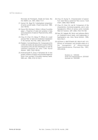 136   |   P.M. CERQUEIRA et al.




                            Município de Pirenópolis, Estado de Goiás. Rev          26. Chau CF, Huang YL. Characterization of passion
                            Inst Adolfo Lutz. 2001; 60(2):113-7.                        fruit seed fibers-a potential fibre source. Food
                      21. Samant SK, Rege DV. Carbohydrate composition                  Chem. 2004; 85(2):189-94.
                          of some cucurbit seeds. J Food Comp Anal. 1989;           27. Chau CF, Chen CH, Lee M. Comparison of the
                          2(2):149-56.                                                  characteristics, functional properties, and in vitro
                      22. Younis YM, Ghirmay S, Shihry S. African Cucurbita             hypoglycemic effects of various carrot insoluble
                          pepo L. Properties of seed and variabity in fatty             fiber-rich fractions. LWT. 2004; 37(2):155-160.
                          acid composition of seed oil. Phytochemistry. 2000;       28. Fietz VR, Salgado JM. Pectin and cellulose effects
                          54(1):71-5.                                                   on cholesterol serum levels, and triglycerides in
                      23. Chau CF, Chen CH, Wang YT. Effects of a novel                 hiperlipidemic rats. Ciênc Tecnol Aliment. 1999;
                          pomace fiber on lipid and cholesterol metabolism              9(3):318-21.
                          in the hamster. Nutr Res. 2004; 24(5):337-45.
                                                                                    29. Al-Zuhair H, Abd El-Fattah AA, Abd el Latif H A.
                      24. Piedade J, Canniatti-Brazaca SG. Comparação entre             Efficacy of simvastatin and pumpkin-seed oil in
                          o efeito do resíduo do abacaxizeiro (caules e folhas)         the     management        of   dietary-induced
                          e da pectina cítrica de alta metoxilação no nível de          hypercholesterolemia. Pharmacol Res. 1997;
                          colesterol sangüíneo em ratos. Ciênc Tecnol                   35(5):403-8.
                          Aliment. 2003; 23(2):149-56.
                      25. Krishnamoorthi R, Gong Y, Richardson M. A new
                          protein inhibitor of trypsin and activated Hageman                          Recebido em: 14/9/2006
                          factor from pumpkin (Cucurbita maxima) seeds.                               Versão final reapresentada em: 20/7/2007
                          FEBS Lett. 1990; 273(1-2):163-7.                                            Aprovado em: 29/2/2008




Revista de Nutrição                                     Rev. Nutr., Campinas, 21(2):129-136, mar./abr., 2008
 