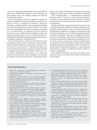 Genética-vol.21-outubro1999
MaríliadeArrudaCardosoSmith
Referências bibliográficas
1. Harman D. A hypothesis on the pathogenesis of Alzheimer’s
disease. Ann NY 1996;786:152-68.
2. Kachaturian ZS. Diagnosis of Alzheimer’s disease. Arch Neurol
1985;42:1097-105.
3. Katzman R. Alzheimer’s disease. N Engl J Med 1986;314:964-73.
4. Mestel R. Puttings prions to the test. Science 1996;273:184-9.
5. Ying W. Deleterious network hypothesis of Alzheimer’s disease.
Med Hypoth 1996:46:421-8.
6. Malamud DN. Neuropathology of organic brain syndromes
associated with aging. In Gaitz CM, editor. Aging and the brain.
New York: Plenum Press; 1972.
7. St.George-Hyslop PH, Tanzi RE, Polinsky RJ, Haines JL, Nee L,
Watkins PC, et al. The genetic defect causing familial Alzheimer’s
disease maps on chromosome 21. Science 1987;235:885-90.
8. Pericak-Vance MA, Bebout JL, Gaskall PC, Yamaoka LH, Hung
WY, Alberts MJ et al. Linkage studies in familial Alzheimer disease:
evidence for chromosome 19 linkage. Am J Hum Genet
1991;48:697-9.
9. Schellemberg G, Bird T, Wijsman E, Orr H, Anderson L, Nemens
E et al. Genetic linkage evidence for a familial Alzheimer’s disease
locus on chromosome 14. Science 1992;241:1507-10.
10. Levy-Lahad E, Wasco W, Poorkaj P, Romano DM, Oshima J,
Pettingel WH et al. Candidate gene for the chromosome 1 familial
Alzheimer’s disease locus. Science 1995;269:973-7.
11. Blacker D, Wilcox MA, Laird NM, Rodes L, Horvath SM, Go
RCP et al. Alpha-2 macroglobulin is genetically associated with
Alzheimer’s disease. Nature Genetics 1998;19:357-60.
12. Papassotiropoulos A, Bagli M, Feder O, Jessen F, Maier W, Rao
ML, et al. Genetic polimorphism of cathepsin D is strongly
associated with the risk for developing sporadic Alzheimer’s disease.
Neurosci Lett 1999;262:171-4.
13. Artiga MJ, Bullido MJ, Frank A, Sastre I, Recuero M, Garcia MA,
et al. Risk for Alzheimer’s disease correlates with transcriptional
activity of the APOE gene. Hum Mol Genet 1998;7:1887-92.
14. Mann DMA, Iwatsubo T, Nochlin D, Sumi SM, Levy-Lahad E,
Bird TD. Amyloid (Ab) deposition in chromosome 1-linked
Alzheimer’s disease: the Volga-German families. Ann Neurol
1997;41:52-7.
15. Kim T-W, Pettingell WH, Jung Y-K, Kovacs DM, Tanzi RE.
Alternative cleavage of Alzheimer-Associated presenilins during
apoptosis by a caspase-3 family protease. Science 1997;277:373-6.
16. Marx J. New gene tied to common form of Alzheimer’s. Science
1998;281:507-8.
17. Kormann-Bortolotto MH, Smith MAC, Neto JT. Fragile sites,
Alzheimer’s disease and aging. Mech Ageing Dev 1992;65:9-15.
18. Holmes LT, Sham PC, Vallada H, Birkett J, Kirov G, Lesch KP,
et al. Allelic functional variation osserotonin transporter
expression is a suscetibility factor for late onset Alzheimer’s
disease. Neuroreport 1997;8:683-6.
19. Oliveira JRM, Galindo RM, Maia LGS, Brito-Marques PR, Otto
PA, Passos-Bueno MR, et al. The short variant of the
polymorphism within the promoter region of the serotonin
transporter gene is a risk factor for late onset Alzheimer’s disease.
Mol. Psych. 1998;3:438-41.
20. Papassotiropoulos A, Bagli MB, Feder O, Jessen F, Maier W, Rao
ML, et al. Genetic polymorphism of cathepsin D is strongly
associated with the risk for developing sporadic Alzheimer’s disease.
Neurosci Lett 1999;262:171-4.
21. Breitner JC. Clinical genetics and genetic counselling in
Alzheimer’s disease. Ann Intern Med 1991;115:601-6.
22. Smith MAC. Aspectos citogenéticos do envelhecimento [disser-
tação]. São Paulo: Unifesp/EPM; 1996.
Em nosso Laboratório na Disciplina de Genética da UNIFESP/
EPM, vimos estudando há vários anos estas síndromes, em
geral bastante raras, como modelos genéticos de estudo do
envelhecimento celular.22
Assim, investigamos sob diversos aspectos a progéria ou
síndrome de Hutchinson-Gilford, a progéria do adulto ou sín-
drome de Werner, a síndrome de Cockayne, a doença de
Alzheimer e a síndrome de Down, entre muitas outras. Em todas
elas observamos: deficiência de reparo do DNA, ciclo celular
mais lento, instabilidade cromossômica, perda do cromossomo
21 no envelhecimento da síndrome de Down, perda do
cromossomo X no envelhecimento das mulheres normais, sítio
frágil cromossômico 6p21 na DA e na síndrome de Down e
principalmente diminuição da atividade dos genes ribossômicos,
investigada citogenética e molecularmente.22,23
Por outro lado, pesquisa colaborativa internacional, da qual
participamos, mapeou, clonou e identificou o gene responsá-
vel pela síndrome de Werner, considerado na literatura o pri-
meiro gene do envelhecimento.24
O produto deste gene trata-
se de uma helicase do nucléolo, a qual tem a função de manter
a integridade do processamento do RNA ribossômico.25
Es-
tes achados referendaram nossa hipótese de o mecanismo
comum ao envelhecimento normal e patológico ser a alteração
da atividade dos genes ribossômicos.22
Interessante ainda é
destacar que a fração 28S do RNA ribossômico foi associada
à apoptose celular e que na levedura a duração da vida clonal
– ou do “envelhecimento” – é controlada pelo acúmulo de
rRNA na célula.26,27
É possível, ainda, que esta alteração da
atividade de genes ribossômicos possa sinalizar e desenca-
dear processos de envelhecimento por meio de um mecanis-
mo epigenético.
Questões instigantes então surgem neste novo contexto. Será
o envelhecimento uma seqüência de eventos estritamente pro-
gramados, caracterizando-se como a fase final do processo de
diferenciação do organismo ou poderá ser decorrente da ação
aleatória de mutações casuais? Evidências experimentais apói-
am ambas as hipóteses, sugerindo a participação de fatores
genéticos e não-genéticos neste processo. Foram ainda descri-
tos genes que apresentam antagonismos pleiotrópicos ao lon-
go da vida, ou seja, os mesmos genes atuam de maneira diversa
no organismo no decorrer do tempo. Os genes da DA poderão
apresentar antagonismos pleiotrópicos? Será o controle da ex-
pressão gênica exclusivamente genético, ou seja, decorrente
unicamente da variação na seqüência de bases do DNA, ou
poderá ser epigenético?
Essas questões fascinantes vêm agora orientando nossas
pesquisas acerca do envelhecimento celular e das doenças a
ele associadas.
 