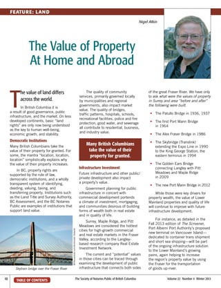 FEATURE: LAND
Nigel Atkin

The Value of Property
At Home and Abroad

T

he value of land differs
across the world.

The quality of community
services, primarily governed locally
by municipalities and regional
governments, also impact market
value. The quality of bridges,
traffic patterns, hospitals, schools,
recreational facilities, police and fire
protection, good water, and sewerage
all contribute to residential, business,
and industry value.

In British Columbia it is
a result of good governance, public
infrastructure, and the market. On less
developed continents, basic “land
rights” are only now being understood
as the key to human well‑being,
economic growth, and stability.

Democratic Institutions

Many British Columbians
take the value of their
property for granted.

Many British Columbians take the
value of their property for granted. For
some, the mantra “location, location,
location” simplistically explains why
the value of their property increases.

Infrastructure Investment

In BC, property rights are
supported by the rule of law,
democratic institutions, and a wholly
transparent system of identifying,
deeding, valuing, taxing, and
transferring property. Institutions such
as the Land Title and Survey Authority,
BC Assessment, and the BC Notaries
Public are examples of institutions that
support land value.

Future infrastructure and other public/
private development also impact
a property’s value.

©iStockphoto.com/Armbrister Detwiler

Government planning for public
infrastructure in concert with
commercial development portends
a climate of investment, mortgaging,
and communities desirous of building
forms of wealth both in real estate
and in quality of life.

Skytrain bridge over the Fraser River
12	

TABLE OF CONTENTS

Surrey, Maple Ridge, and Pitt
Meadows are considered the hottest
cities for high-growth commercial
and real estate markets in the Fraser
Valley, according to the Langleybased research company Real Estate
Investment Network.
The current and “potential” values
in those cities can be traced through
examining the development of public
infrastructure that connects both sides

The Society of Notaries Public of British Columbia	

of the great Fraser River. We have only
to ask what were the values of property
in Surrey and area “before and after”
the following were built.
	•	
The Patullo Bridge in 1936, 1937
	•	
The first Port Mann Bridge
in 1964
	•	
The Alex Fraser Bridge in 1986
	•	
The Skybridge (Translink)
extending the Expo Line in 1990
to the King George Station, the
eastern terminus in 1994
	•	
The Golden Ears Bridge
connecting Langley with Pitt
Meadows and Maple Ridge
in 2009
	 •	
The new Port Mann Bridge in 2012
While those were key drivers for
property wealth, the value of Lower
Mainland properties and quality of life
will continue to improve with future
infrastructure development.
For instance, as detailed in the
Fall 2013 edition of The Scrivener,
Port Alberni Port Authority’s proposed
new terminal on Vancouver Island—
dedicated to container trans shipment
and short sea shipping—will be part
of the ongoing infrastructure solution
to the Lower Mainland’s growing
pains, again helping to increase
the region’s property value by using
the Fraser for the transportation
of goods up-river.
Volume 22  Number 4  Winter 2013

 