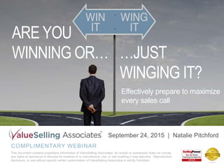 COMPLIMENTARY WEBINAR
This document contains proprietary information of ValueSelling Associates. Its receipt or possession does not convey
any rights to reproduce or disclose its contents or to manufacture, use, or sell anything it may describe. Reproduction,
disclosure, or use without specific written authorization of ValueSelling Associates is strictly forbidden.
September 24, 2015 | Natalie Pitchford
Effectively prepare to maximize
every sales call
ARE YOU
WINNING OR… …JUST
WINGING IT?
 