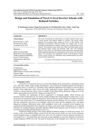 International Journal of Electrical and Computer Engineering (IJECE)
Vol. 8, No. 5, October 2018, pp. 3536~3543
ISSN: 2088-8708, DOI: 10.11591/ijece.v8i5.pp3536-3543  3536
Journal homepage: http://iaescore.com/journals/index.php/IJECE
Design and Simulation of Novel 11-level Inverter Scheme with
Reduced Switches
R. Palanisamy, Gaurav Singh, Priyanka Das, D. Selvabharathi, Sourav Sinha, Arnab Nag
Departement of EEE, SRM Institute of Science and Technology, Chennai, India
Article Info ABSTRACT
Article history:
Received Apr 17, 2018
Revised Jul 20, 2018
Accepted Jul 30, 2018
This work recommends the performance of coupled inductor based novel
11-level inverter with reduced number of switches. The inverter which
engender the sinusoidal output voltage by the use of split inductor with
minimised total harmonic distortion (THD). The voltage stress on each
controlled switching devices, capacitor balancing and switching losses can be
reduced. The proposed system which gives better controlled output current
and improved output voltage with moderate THD value. The switching
devices of the system are controlled by using multicarrier sinusoidal pulse
width modulation algorithm by comparing the carrier signals with sinusoidal
signal. The simulation and experimental results of the proposed 11-level
inverter system outputs are established using matlab/Simulink and dsPIC
microcontroller respectively.
Keyword:
dsPIC microcontroller
Multicarrier sinusoidal pulse
Width modulation (MSPWM)
Novel 11-level inverter
Total harmonic distortion
(THD)
Copyright © 2018 Institute of Advanced Engineering and Science.
All rights reserved.
Corresponding Author:
R. Palanisamy,
Departement of EEE,
SRM Institute of Science and Technology,
Chennai, India.
Email: palanisamy.r@ktr.srmuniv.ac.in
1. INTRODUCTION
An inverter is an electronic device or circuitry that changes direct current (DC) to alternating current
(AC). The input voltage, output voltage and frequency, and overall power handling depend on the design of
the specific device or circuitry [1]. Nowadays many industrial applications have begun to meet the power
demand. These high-power motor drives and utility applications require medium voltage. A multilevel
inverter is a power electronic device which is capable of providing desired alternating voltage level at the
output using multiple lower level DC voltages as an input [2], [3].
Nowadays the requirement of power equipment’s is increasing rapidly, which increases the
harmonic content within them [3], [5]. Various models and thesis have been proposed to reduce them. Levels
of inverters are increased to reduce the harmonics. Some of them use greater number of switches to increase
the level of the inverter [6], [7]. Contradicting this fact this inverter topology uses less number of switches
and uses multicarrier sine waves as an interrupt. Unlike [8] it does not use triangular wave with phase
disposition technique. Multicarrier pulse width modulation works with a constant carrier frequency not
synchronized with fundamental stator frequency [9]. Multi carrier pulse width modulation gives an optimal
utilization of switching frequency permitted, therefore PWM carrier frequency may be chosen to a value of
two times the permitted switching frequency [10], [11].
Multicarrier PWM strategy is the widely-adopted modulation strategy for multi-level inverter. It is
similar to that of the SPWM strategy except for the fact that several carriers are used. In this technique,
several triangular inputs is compared with a sine wave [12]. The number of carriers required to produce m-
level output is m-1. All carriers have the same peak to peak amplitude Ac and same frequency fc except for
variable frequency PWM [13], [14]. The point of intersection of the triangular wave with sine wave gives
 