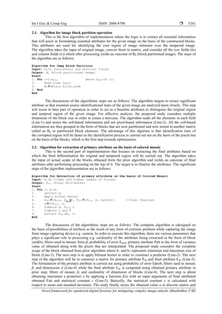 Int J Elec & Comp Eng ISSN: 2088-8708 
Novel framework for optimized digital forensic for mitigating complex image attacks (Shashidhar T M)
5201
2.1. Algorihm for image block partition operation
This is the first algorithm of implementation where the logic is to extract all essential information
that will assist in formulating essential attributes for the given image on the basis of the constructed blocks.
This attributes are used for identifying the core region of image intrusion over the tampered image.
The algorithm takes the input of original image, convert them in matrix, and consider all the row fields (hf)
and column fields (vf) which after processing yields an outcome of Bp (block partitioned image). The steps of
the algorithm are as follows:
Algorithm for Imeg Block Partition
Input: hf/vf (horizontal and vertical field)
Output: Bp (block partitioned image)
Start
1. For i=1:xmax, where xmax=[hf vf]
2. Read elem (xmax)
3. Bpobtain block_elem
4. End
End
The discussions of the algorithmic steps are as follows: The algorithm targets to exract significant
attribute so that essential source identificational traits of the given image are analyzed more closely. This step
will assist in later part of operation in order to act as a baseline attributes to distinguise the original region
and tampred region of the given image. For effective analysis, the proposed study considers multiple
dimension of the block size in order to create a test-case. The algorithm reads all the elements in each field
(Line-1) and stores the cell-based information and not pixel-based informaion (Line-2). All the cell-based
information are then grouped in the form of blocks that are now partitioned and now stored in another matrix
called as Bp or partitioned block elements. The advantage of this algoritm is that identification time of
the corrupted region will be faster as the identification process is carried out not on the basis of the pixels but
on the basis of the blocks, which is the first step towards optimization.
2.2. Algorithm for extraction of primary attribute on the basis of colored mosaic
This is the second part of implementation that focuses on extracting the final attributes based on
which the final differentiation for original and tampered region will be carried out. The algorithm takes
the input of actual scope of the blocks obtained form the prior algorithm and yields an outcome of final
attributes after performing processing on the top of it. The target is to finalize the attributes. The significant
steps of the algorithm implementation are as follows:
Algorithm for Extraction of primary attribute on the basis of Colored Mosaic
Input: b1/b2 (lower and higher number of blocks)
Output: Fatt (Final Attributes)
Start
1. For i: b1:b2
2. extract gc
3. Apply bilear kernel
4. Patt[Eprob, β, d], Fatt(Patt, β, card(b)) //final feauture
5. αf(Fatt, c)
6. Compute α, Fatt, c
7. Compute γ and E
8. Extract Fatt(Bm, c)
End
The discussions of the algorithmic steps are as follows: The complete algorithm is cdesigned on
the basis of possibilities of artifacts as the result of any form of extrinsic problem while capturing the image
from image capturing device e.g. camera. In order to execute this algorithm, there are various parameters that
plays a significant role in processing e.g. cardinality of the attributes being extracted in the form of block
card(b), filters used in mosaic form β, probability of error Eprob, primary attribute Patt in the form of variance
value of obtained along with the pixels that are interpolated. The proposed study considers the complete
scope of the block obtained from prior algorithm where b1 and b2 represents minimum and maximum size of
block (Line-1). The next step is to apply bilinear kernel in order to construct a predictor (Line-2). The next
step of the algorithm will be to construct a matrix for primary attribute Patt and final attribute Fatt (Line-3).
The formulation of the primary attribute is carried out using probability of error Eprob, filters used in mosaic
β, and dimensions d (Line-4) while the final attribute Fatt is computed using obtained primary attribute in
prior step, filters of mosaic β, and cardinality of dimension of blocks (Lme-4). The next step is about
obtaining maximum a posteriori α by applying a function f(x) with an input arguments of final attributed
obtained Fatt and statistical constant c (Line-5). Basically, the statistical constant c is calculated with
respect to mean and standard deviation. The study finally stores the obtained value α in discrete matrix and
 