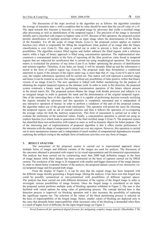 Int J Elec & Comp Eng ISSN: 2088-8708 
Novel framework for optimized digital forensic for mitigating complex image attacks (Shashidhar T M)
5203
The discussions of the steps involved in the algorithm are as follows: the algorithm considers
the average of transition state s1 with a condition that its value should be more than the cut-off value of co=0.
The input towards this function is basically a corrupted image by adversary that yields a rectified image
after processing as well as identification of the tampered region I. The precision of the image is increased
initially and is classified with respect to highest value of 255. Because of this operation, the proposed system
permits identification of multiple positions within an input image where the determination of the blocks
of the boundary. For all the scope of image blocks (Line-1), the proposed system applies an explicit
function f2(x) which is responsible for filling the insignificant white portion of an image after the binary
classification is over (Line-2). This step is carried out in order to prevent a form of outliers and its
possibilities. The algorithm extracts filled regions and further subtracts the filled regions with a reference
matrix while a logic of binary approach is filled using concatenation operation. The implementation also
constructs a concatenated matrix in the form of repositing all the false positives value found in tampered
regions that are subjected for rectification that is carried out using morphological operation. The outcome
matrix is re-checked for presence of any holes (Line-3) as further optimizing the process of identification
and solution together. Therefore, if any holes are found, it will be instantly filled up and the information is
stored in the form of explicit region reg2 (Line-4). The proposed study than formulation a conditional
statement to assess if the amount of the region under reg2 is more than that of ~reg2 (Line-4/5) and in such
case, the simpler substitution operation will be carried out. This matrix will will represent a rectified image
and hence it can be treated as an error free image without any possibilities of false positive within that binary
version of an image (Line-5). The next operation is linked with further mechanizing for the purpose of
obtaining the original tampered regions as the ultimate yield. In order to work in this direction, the proposed
system constructs a binary mask by performing concatenation operation of the binary objects present
in the stored matrix file. The proposed system obtains the image with double precision and subjects it to
an unsigned integer in order to generate the mask and the determination of the original tampered region.
One of the interesting facts of this algorithm is that it is capable of performing decision towards rectifying
the regions intruded by adversary and this operation is completely automated and is independent of
any interactive operation of human. In order to perform a validation of this part of the proposed system,
the algorithm makes use of the ground truth information. This operation will permit the users for choosing
the tampered regions with an aid of manual selection and then it follows the operation of re-computing
the average values for both the matrixes respectively. This form of assessment is carried out in order to
evaluate the uniformity of the numerical values. Finally, a concatenation operation is carried out using an
explicit function f3(x) which leads to generation of the final rectified image I (Line-7). The proposed system
has identified these non-uniformities with respect to static as well as dynamic objects for better purpose. One
of the interesting part of implementation of proposed algorithm is that it offers similar performance if
the intrusion with the shape of tamperment is carried out over any regions. However, this operation is carried
out in more spontaneous manner and is independent of much number of computational dependencies towards
exploring the artifacts owing to the multiple form of malicious activities over any form of images.
3. RESULT ANALYSIS
The assessment of the proposed system is carried out in experimental approach where
multiple forms of images and different variants of the images are used for analysis. The discussion of
the outcomes obtained is presented with respect to (a) visual representation and (b) numerical representation.
The analysis has been carried out by constructing more than 2000 high definition images in the form
of image dataset while these dataset has been constructed on the basis of captures carried out by DSLR
camera. The resolution of the image is 24 megapixel with smaller and bigger dimension of the image dataset.
In order to obtain better evidential feature of the analysis, the proposed dataset consist of two directories viz.
(a) tampered image and (b) ground truth image.
From the display of Figure 2, it can be seen that the orginal image has been tampered with
the different image thereby generating a forged image. During the analysis, it has been seen that forged area
could be possibly symmetrical or non-symmetrical with possibilities of different regional spaces.
The analysis has been carried out with different dimension of the regions of the forged image in order to
investigate various possibilities of image forensic. Once the forged image is considered as an input,
the proposed system performs multiple scale of blocking operation exhibited in Figure 2. The user is also
facilitied with varied options for using value of partitioning process. The concept derived here is that
detection process is improved via blocking operation and it also increases the possibility of exploring
the significant regions too. The selection of the values of the block partitioning process is selected on
the basis of imperceptibility of the forged image. Hence, smaller values of blocking are deployed only in
the cases that demands better imperceptibility while increased value of the blocking is demanded when there
is a need of higher level of difficulty for the input forged image see Figure 3.
 