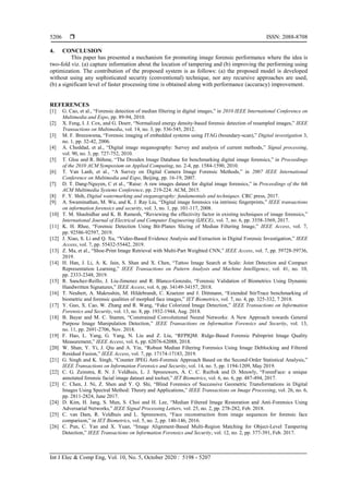  ISSN: 2088-8708
Int J Elec & Comp Eng, Vol. 10, No. 5, October 2020 : 5198 - 5207
5206
4. CONCLUSION
This paper has presented a mechanism for promoting image forensic performance where the idea is
two-fold viz. (a) capture information about the location of tampering and (b) improving the performing using
optimization. The contribution of the proposed system is as follows: (a) the proposed model is developed
without using any sophisticated security (conventional) technique, nor any recursive approaches are used,
(b) a significant level of faster processing time is obtained along with performance (accuracy) improvement.
REFERENCES
[1] G. Cao, et al., “Forensic detection of median filtering in digital images,” in 2010 IEEE International Conference on
Multimedia and Expo, pp. 89-94, 2010.
[2] X. Feng, I. J. Cox, and G. Doerr, “Normalized energy density-based forensic detection of resampled images,” IEEE
Transactions on Multimedia, vol. 14, no. 3, pp. 536-545, 2012.
[3] M. F. Breeuwsma, “Forensic imaging of embedded systems using JTAG (boundary-scan),” Digital investigation 3,
no. 1, pp. 32-42, 2006.
[4] A. Cheddad, et al., “Digital image steganography: Survey and analysis of current methods,” Signal processing,
vol. 90, no. 3, pp. 727-752, 2010.
[5] T. Gloe and R. Böhme, “The Dresden Image Database for benchmarking digital image forensics,” in Proceedings
of the 2010 ACM Symposium on Applied Computing, no. 2-4, pp. 1584-1590, 2010.
[6] T. Van Lanh, et al., “A Survey on Digital Camera Image Forensic Methods,” in 2007 IEEE International
Conference on Multimedia and Expo, Beijing, pp. 16-19, 2007.
[7] D. T. Dang-Nguyen, C et al., “Raise: A raw images dataset for digital image forensics,” in Proceedings of the 6th
ACM Multimedia Systems Conference, pp. 219-224. ACM, 2015.
[8] F. Y. Shih, Digital watermarking and steganography: fundamentals and techniques. CRC press, 2017.
[9] A. Swaminathan, M. Wu, and K. J. Ray Liu, “Digital image forensics via intrinsic fingerprints,” IEEE transactions
on information forensics and security, vol. 3, no. 1, pp. 101-117, 2008.
[10] T. M. Shashidhar and K. B. Ramesh, “Reviewing the effectivity factor in existing techniques of image forensics,”
International Journal of Electrical and Computer Engineering (IJECE), vol. 7, no. 6, pp. 3558-3569, 2017.
[11] K. H. Rhee, “Forensic Detection Using Bit-Planes Slicing of Median Filtering Image,” IEEE Access, vol. 7,
pp. 92586-92597, 2019.
[12] J. Xiao, S. Li and Q. Xu, “Video-Based Evidence Analysis and Extraction in Digital Forensic Investigation,” IEEE
Access, vol. 7, pp. 55432-55442, 2019.
[13] Z. Ma, et al., “Shoe-Print Image Retrieval with Multi-Part Weighted CNN,” IEEE Access, vol. 7, pp. 59728-59736,
2019.
[14] H. Han, J. Li, A. K. Jain, S. Shan and X. Chen, “Tattoo Image Search at Scale: Joint Detection and Compact
Representation Learning,” IEEE Transactions on Pattern Analysis and Machine Intelligence, vol. 41, no. 10,
pp. 2333-2348, 2019.
[15] R. Sanchez-Reillo, J. Liu-Jimenez and R. Blanco-Gonzalo, “Forensic Validation of Biometrics Using Dynamic
Handwritten Signatures,” IEEE Access, vol. 6, pp. 34149-34157, 2018.
[16] T. Neubert, A. Makrushin, M. Hildebrandt, C. Kraetzer and J. Dittmann, “Extended StirTrace benchmarking of
biometric and forensic qualities of morphed face images,” IET Biometrics, vol. 7, no. 4, pp. 325-332, 7 2018.
[17] Y. Guo, X. Cao, W. Zhang and R. Wang, “Fake Colorized Image Detection,” IEEE Transactions on Information
Forensics and Security, vol. 13, no. 8, pp. 1932-1944, Aug. 2018.
[18] B. Bayar and M. C. Stamm, “Constrained Convolutional Neural Networks: A New Approach towards General
Purpose Image Manipulation Detection,” IEEE Transactions on Information Forensics and Security, vol. 13,
no. 11, pp. 2691-2706, Nov. 2018.
[19] F. Hao, L. Yang, G. Yang, N. Liu and Z. Liu, “RFPIQM: Ridge-Based Forensic Palmprint Image Quality
Measurement,” IEEE Access, vol. 6, pp. 62076-62088, 2018.
[20] W. Shan, Y. Yi, J. Qiu and A. Yin, “Robust Median Filtering Forensics Using Image Deblocking and Filtered
Residual Fusion,” IEEE Access, vol. 7, pp. 17174-17183, 2019.
[21] G. Singh and K. Singh, “Counter JPEG Anti-Forensic Approach Based on the Second-Order Statistical Analysis,”
IEEE Transactions on Information Forensics and Security, vol. 14, no. 5, pp. 1194-1209, May 2019.
[22] C. G. Zeinstra, R. N. J. Veldhuis, L. J. Spreeuwers, A. C. C. Ruifrok and D. Meuwly, “ForenFace: a unique
annotated forensic facial image dataset and toolset,” IET Biometrics, vol. 6, no. 6, pp. 487-494, 2017.
[23] C. Chen, J. Ni, Z. Shen and Y. Q. Shi, “Blind Forensics of Successive Geometric Transformations in Digital
Images Using Spectral Method: Theory and Applications,” IEEE Transactions on Image Processing, vol. 26, no. 6,
pp. 2811-2824, June 2017.
[24] D. Kim, H. Jang, S. Mun, S. Choi and H. Lee, “Median Filtered Image Restoration and Anti-Forensics Using
Adversarial Networks,” IEEE Signal Processing Letters, vol. 25, no. 2, pp. 278-282, Feb. 2018.
[25] C. van Dam, R. Veldhuis and L. Spreeuwers, “Face reconstruction from image sequences for forensic face
comparison,” in IET Biometrics, vol. 5, no. 2, pp. 140-146, 2016.
[26] C. Pun, C. Yan and X. Yuan, “Image Alignment-Based Multi-Region Matching for Object-Level Tampering
Detection,” IEEE Transactions on Information Forensics and Security, vol. 12, no. 2, pp. 377-391, Feb. 2017.
 