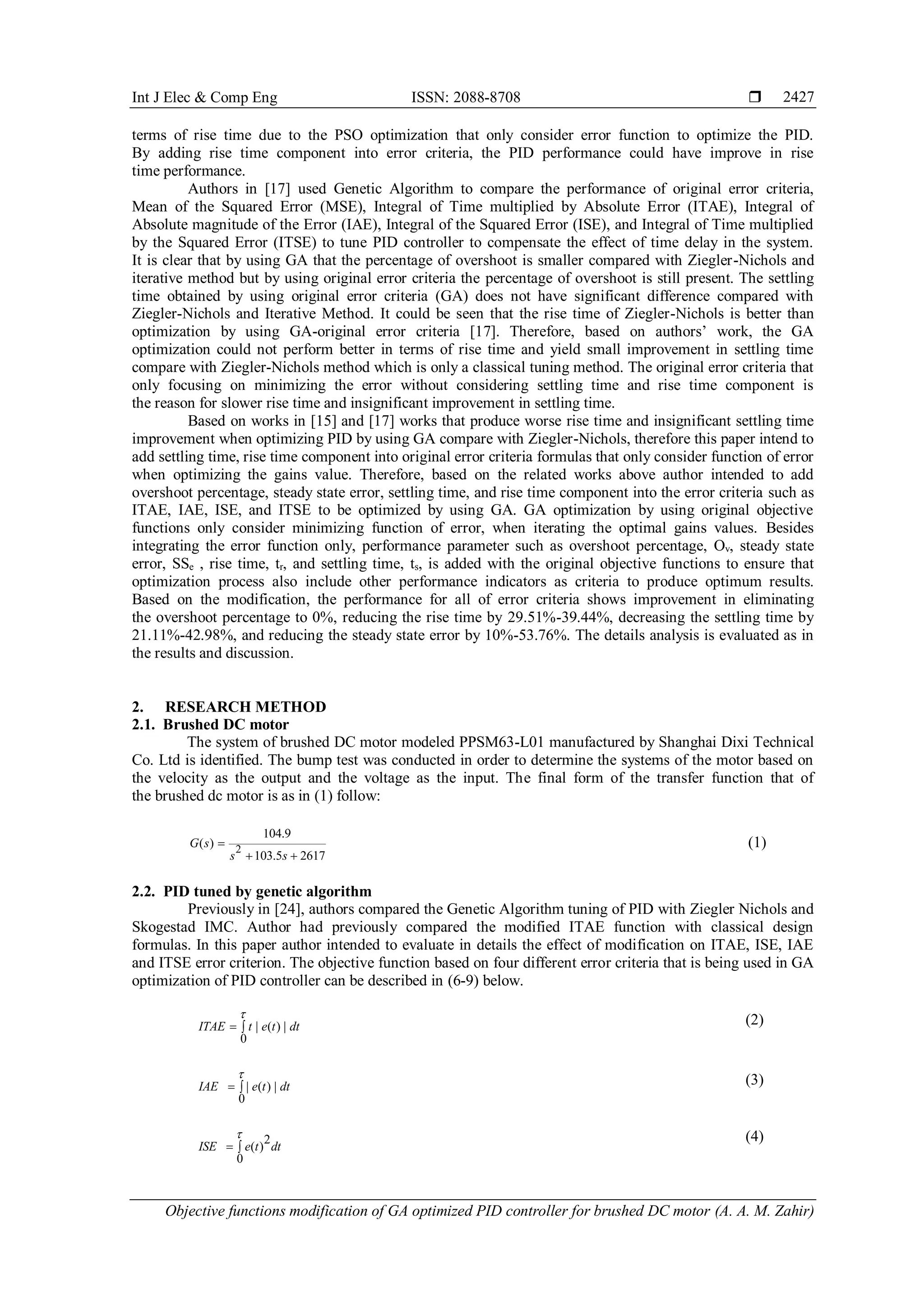 Int J Elec & Comp Eng ISSN: 2088-8708 
Objective functions modification of GA optimized PID controller for brushed DC motor (A. A. M. Zahir)
2427
terms of rise time due to the PSO optimization that only consider error function to optimize the PID.
By adding rise time component into error criteria, the PID performance could have improve in rise
time performance.
Authors in [17] used Genetic Algorithm to compare the performance of original error criteria,
Mean of the Squared Error (MSE), Integral of Time multiplied by Absolute Error (ITAE), Integral of
Absolute magnitude of the Error (IAE), Integral of the Squared Error (ISE), and Integral of Time multiplied
by the Squared Error (ITSE) to tune PID controller to compensate the effect of time delay in the system.
It is clear that by using GA that the percentage of overshoot is smaller compared with Ziegler-Nichols and
iterative method but by using original error criteria the percentage of overshoot is still present. The settling
time obtained by using original error criteria (GA) does not have significant difference compared with
Ziegler-Nichols and Iterative Method. It could be seen that the rise time of Ziegler-Nichols is better than
optimization by using GA-original error criteria [17]. Therefore, based on authors’ work, the GA
optimization could not perform better in terms of rise time and yield small improvement in settling time
compare with Ziegler-Nichols method which is only a classical tuning method. The original error criteria that
only focusing on minimizing the error without considering settling time and rise time component is
the reason for slower rise time and insignificant improvement in settling time.
Based on works in [15] and [17] works that produce worse rise time and insignificant settling time
improvement when optimizing PID by using GA compare with Ziegler-Nichols, therefore this paper intend to
add settling time, rise time component into original error criteria formulas that only consider function of error
when optimizing the gains value. Therefore, based on the related works above author intended to add
overshoot percentage, steady state error, settling time, and rise time component into the error criteria such as
ITAE, IAE, ISE, and ITSE to be optimized by using GA. GA optimization by using original objective
functions only consider minimizing function of error, when iterating the optimal gains values. Besides
integrating the error function only, performance parameter such as overshoot percentage, Ov, steady state
error, SSe , rise time, tr, and settling time, ts, is added with the original objective functions to ensure that
optimization process also include other performance indicators as criteria to produce optimum results.
Based on the modification, the performance for all of error criteria shows improvement in eliminating
the overshoot percentage to 0%, reducing the rise time by 29.51%-39.44%, decreasing the settling time by
21.11%-42.98%, and reducing the steady state error by 10%-53.76%. The details analysis is evaluated as in
the results and discussion.
2. RESEARCH METHOD
2.1. Brushed DC motor
The system of brushed DC motor modeled PPSM63-L01 manufactured by Shanghai Dixi Technical
Co. Ltd is identified. The bump test was conducted in order to determine the systems of the motor based on
the velocity as the output and the voltage as the input. The final form of the transfer function that of
the brushed dc motor is as in (1) follow:
(1)
2.2. PID tuned by genetic algorithm
Previously in [24], authors compared the Genetic Algorithm tuning of PID with Ziegler Nichols and
Skogestad IMC. Author had previously compared the modified ITAE function with classical design
formulas. In this paper author intended to evaluate in details the effect of modification on ITAE, ISE, IAE
and ITSE error criterion. The objective function based on four different error criteria that is being used in GA
optimization of PID controller can be described in (6-9) below.
(2)
(3)
(4)
2
104.9
( )
103.5 2617
G s
s s

 
| ( ) |
0
ITAE t e t dt

 
| ( ) |
0
IAE e t dt

 
( )
2
0
ISE e t dt

 
 