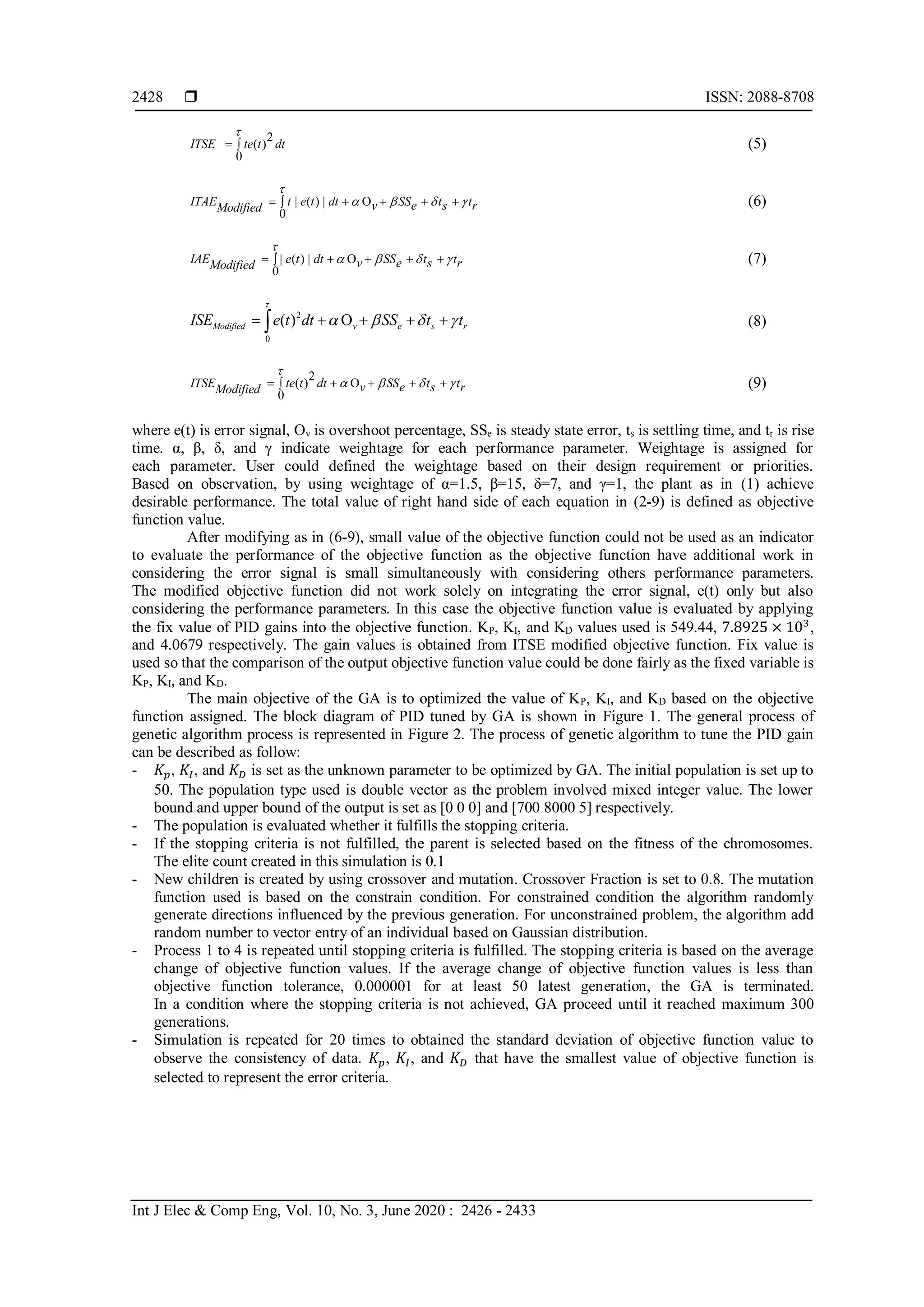  ISSN: 2088-8708
Int J Elec & Comp Eng, Vol. 10, No. 3, June 2020 : 2426 - 2433
2428
(5)
(6)
(7)
(8)
(9)
where e(t) is error signal, Ov is overshoot percentage, SSe is steady state error, ts is settling time, and tr is rise
time. α, β, δ, and γ indicate weightage for each performance parameter. Weightage is assigned for
each parameter. User could defined the weightage based on their design requirement or priorities.
Based on observation, by using weightage of α=1.5, β=15, δ=7, and γ=1, the plant as in (1) achieve
desirable performance. The total value of right hand side of each equation in (2-9) is defined as objective
function value.
After modifying as in (6-9), small value of the objective function could not be used as an indicator
to evaluate the performance of the objective function as the objective function have additional work in
considering the error signal is small simultaneously with considering others performance parameters.
The modified objective function did not work solely on integrating the error signal, e(t) only but also
considering the performance parameters. In this case the objective function value is evaluated by applying
the fix value of PID gains into the objective function. KP, KI, and KD values used is 549.44, 7.8925 × 103
,
and 4.0679 respectively. The gain values is obtained from ITSE modified objective function. Fix value is
used so that the comparison of the output objective function value could be done fairly as the fixed variable is
KP, KI, and KD.
The main objective of the GA is to optimized the value of KP, KI, and KD based on the objective
function assigned. The block diagram of PID tuned by GA is shown in Figure 1. The general process of
genetic algorithm process is represented in Figure 2. The process of genetic algorithm to tune the PID gain
can be described as follow:
- 𝐾𝑝, 𝐾𝐼, and 𝐾 𝐷 is set as the unknown parameter to be optimized by GA. The initial population is set up to
50. The population type used is double vector as the problem involved mixed integer value. The lower
bound and upper bound of the output is set as [0 0 0] and [700 8000 5] respectively.
- The population is evaluated whether it fulfills the stopping criteria.
- If the stopping criteria is not fulfilled, the parent is selected based on the fitness of the chromosomes.
The elite count created in this simulation is 0.1
- New children is created by using crossover and mutation. Crossover Fraction is set to 0.8. The mutation
function used is based on the constrain condition. For constrained condition the algorithm randomly
generate directions influenced by the previous generation. For unconstrained problem, the algorithm add
random number to vector entry of an individual based on Gaussian distribution.
- Process 1 to 4 is repeated until stopping criteria is fulfilled. The stopping criteria is based on the average
change of objective function values. If the average change of objective function values is less than
objective function tolerance, 0.000001 for at least 50 latest generation, the GA is terminated.
In a condition where the stopping criteria is not achieved, GA proceed until it reached maximum 300
generations.
- Simulation is repeated for 20 times to obtained the standard deviation of objective function value to
observe the consistency of data. 𝐾𝑝, 𝐾𝐼, and 𝐾 𝐷 that have the smallest value of objective function is
selected to represent the error criteria.
0
2
( )ITSE te t dt

 
| ( ) | O
0
ITAE t e t dt v e s rModified SS t t

       
| ( ) | O
0
IAE e t d v e s rModified t SS t t

       
0
2
( ) OModified v e s rISE e t dt SS t t

       
( )
0
2
OITSE te t dt v e s rModified SS t t

       
 