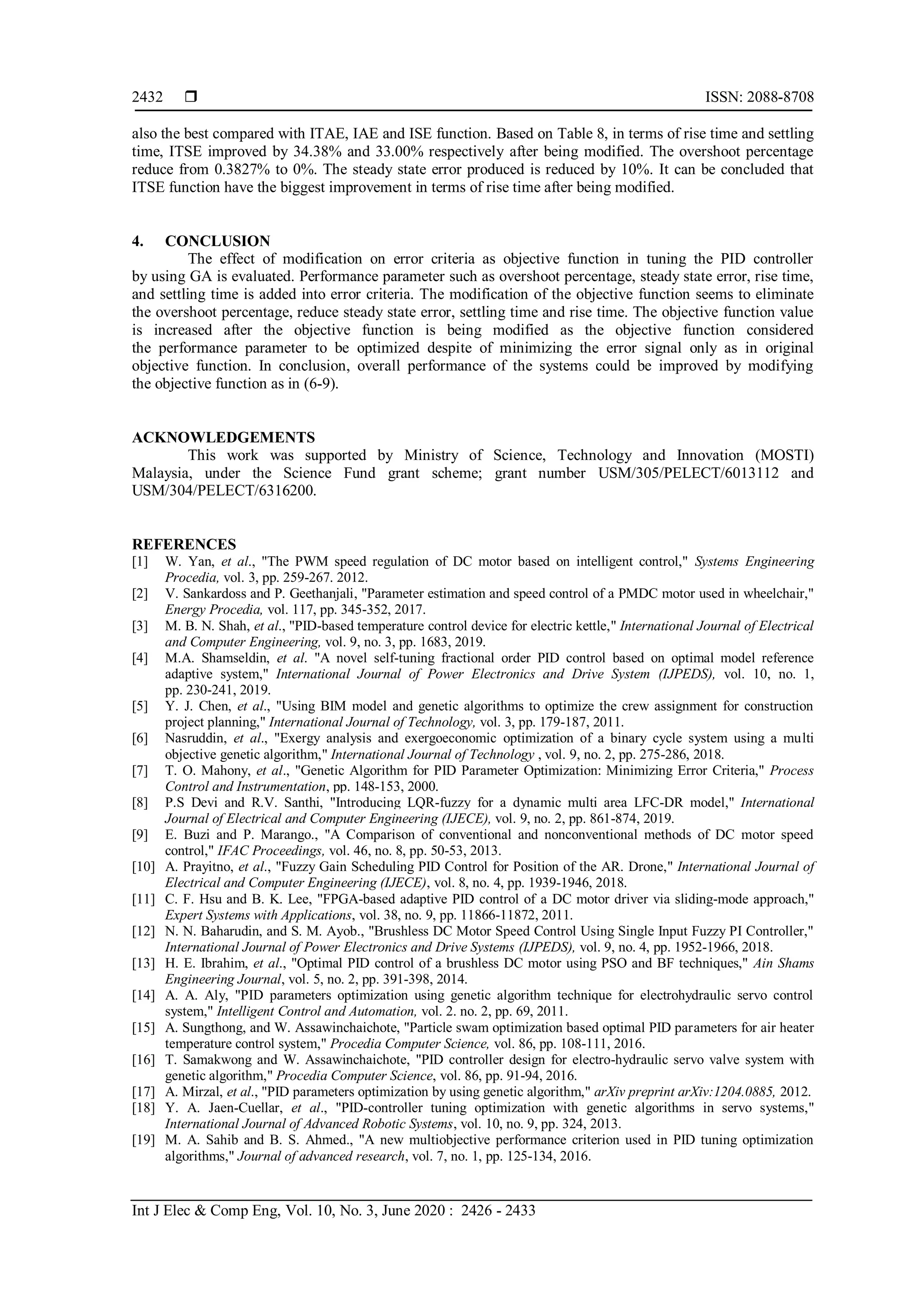  ISSN: 2088-8708
Int J Elec & Comp Eng, Vol. 10, No. 3, June 2020 : 2426 - 2433
2432
also the best compared with ITAE, IAE and ISE function. Based on Table 8, in terms of rise time and settling
time, ITSE improved by 34.38% and 33.00% respectively after being modified. The overshoot percentage
reduce from 0.3827% to 0%. The steady state error produced is reduced by 10%. It can be concluded that
ITSE function have the biggest improvement in terms of rise time after being modified.
4. CONCLUSION
The effect of modification on error criteria as objective function in tuning the PID controller
by using GA is evaluated. Performance parameter such as overshoot percentage, steady state error, rise time,
and settling time is added into error criteria. The modification of the objective function seems to eliminate
the overshoot percentage, reduce steady state error, settling time and rise time. The objective function value
is increased after the objective function is being modified as the objective function considered
the performance parameter to be optimized despite of minimizing the error signal only as in original
objective function. In conclusion, overall performance of the systems could be improved by modifying
the objective function as in (6-9).
ACKNOWLEDGEMENTS
This work was supported by Ministry of Science, Technology and Innovation (MOSTI)
Malaysia, under the Science Fund grant scheme; grant number USM/305/PELECT/6013112 and
USM/304/PELECT/6316200.
REFERENCES
[1] W. Yan, et al., "The PWM speed regulation of DC motor based on intelligent control," Systems Engineering
Procedia, vol. 3, pp. 259-267. 2012.
[2] V. Sankardoss and P. Geethanjali, "Parameter estimation and speed control of a PMDC motor used in wheelchair,"
Energy Procedia, vol. 117, pp. 345-352, 2017.
[3] M. B. N. Shah, et al., "PID-based temperature control device for electric kettle," International Journal of Electrical
and Computer Engineering, vol. 9, no. 3, pp. 1683, 2019.
[4] M.A. Shamseldin, et al. "A novel self-tuning fractional order PID control based on optimal model reference
adaptive system," International Journal of Power Electronics and Drive System (IJPEDS), vol. 10, no. 1,
pp. 230-241, 2019.
[5] Y. J. Chen, et al., "Using BIM model and genetic algorithms to optimize the crew assignment for construction
project planning," International Journal of Technology, vol. 3, pp. 179-187, 2011.
[6] Nasruddin, et al., "Exergy analysis and exergoeconomic optimization of a binary cycle system using a multi
objective genetic algorithm," International Journal of Technology , vol. 9, no. 2, pp. 275-286, 2018.
[7] T. O. Mahony, et al., "Genetic Algorithm for PID Parameter Optimization: Minimizing Error Criteria," Process
Control and Instrumentation, pp. 148-153, 2000.
[8] P.S Devi and R.V. Santhi, "Introducing LQR-fuzzy for a dynamic multi area LFC-DR model," International
Journal of Electrical and Computer Engineering (IJECE), vol. 9, no. 2, pp. 861-874, 2019.
[9] E. Buzi and P. Marango., "A Comparison of conventional and nonconventional methods of DC motor speed
control," IFAC Proceedings, vol. 46, no. 8, pp. 50-53, 2013.
[10] A. Prayitno, et al., "Fuzzy Gain Scheduling PID Control for Position of the AR. Drone," International Journal of
Electrical and Computer Engineering (IJECE), vol. 8, no. 4, pp. 1939-1946, 2018.
[11] C. F. Hsu and B. K. Lee, "FPGA-based adaptive PID control of a DC motor driver via sliding-mode approach,"
Expert Systems with Applications, vol. 38, no. 9, pp. 11866-11872, 2011.
[12] N. N. Baharudin, and S. M. Ayob., "Brushless DC Motor Speed Control Using Single Input Fuzzy PI Controller,"
International Journal of Power Electronics and Drive Systems (IJPEDS), vol. 9, no. 4, pp. 1952-1966, 2018.
[13] H. E. Ibrahim, et al., "Optimal PID control of a brushless DC motor using PSO and BF techniques," Ain Shams
Engineering Journal, vol. 5, no. 2, pp. 391-398, 2014.
[14] A. A. Aly, "PID parameters optimization using genetic algorithm technique for electrohydraulic servo control
system," Intelligent Control and Automation, vol. 2. no. 2, pp. 69, 2011.
[15] A. Sungthong, and W. Assawinchaichote, "Particle swam optimization based optimal PID parameters for air heater
temperature control system," Procedia Computer Science, vol. 86, pp. 108-111, 2016.
[16] T. Samakwong and W. Assawinchaichote, "PID controller design for electro-hydraulic servo valve system with
genetic algorithm," Procedia Computer Science, vol. 86, pp. 91-94, 2016.
[17] A. Mirzal, et al., "PID parameters optimization by using genetic algorithm," arXiv preprint arXiv:1204.0885, 2012.
[18] Y. A. Jaen-Cuellar, et al., "PID-controller tuning optimization with genetic algorithms in servo systems,"
International Journal of Advanced Robotic Systems, vol. 10, no. 9, pp. 324, 2013.
[19] M. A. Sahib and B. S. Ahmed., "A new multiobjective performance criterion used in PID tuning optimization
algorithms," Journal of advanced research, vol. 7, no. 1, pp. 125-134, 2016.
 
