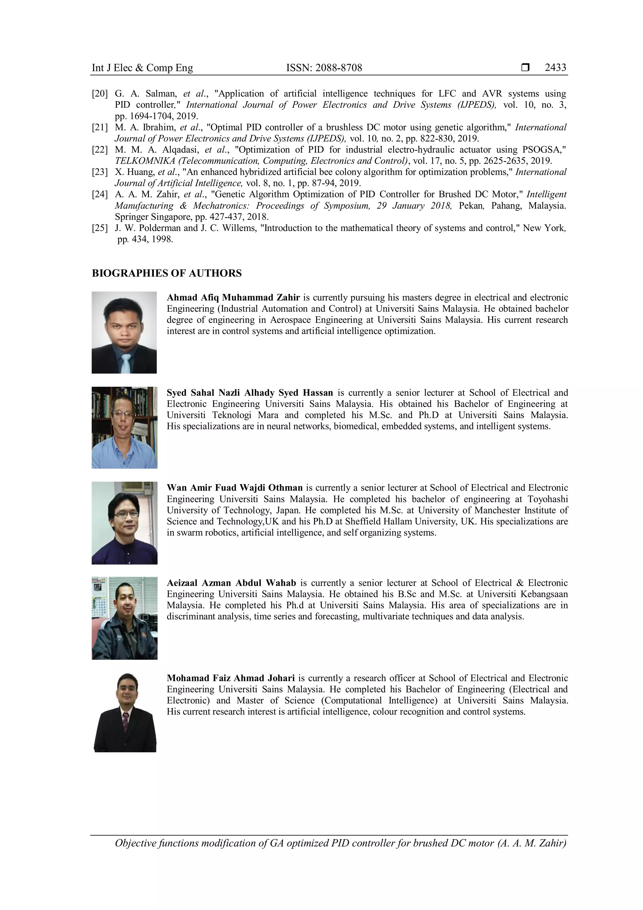 Int J Elec & Comp Eng ISSN: 2088-8708 
Objective functions modification of GA optimized PID controller for brushed DC motor (A. A. M. Zahir)
2433
[20] G. A. Salman, et al., "Application of artificial intelligence techniques for LFC and AVR systems using
PID controller," International Journal of Power Electronics and Drive Systems (IJPEDS), vol. 10, no. 3,
pp. 1694-1704, 2019.
[21] M. A. Ibrahim, et al., "Optimal PID controller of a brushless DC motor using genetic algorithm," International
Journal of Power Electronics and Drive Systems (IJPEDS), vol. 10, no. 2, pp. 822-830, 2019.
[22] M. M. A. Alqadasi, et al., "Optimization of PID for industrial electro-hydraulic actuator using PSOGSA,"
TELKOMNIKA (Telecommunication, Computing, Electronics and Control), vol. 17, no. 5, pp. 2625-2635, 2019.
[23] X. Huang, et al., "An enhanced hybridized artificial bee colony algorithm for optimization problems," International
Journal of Artificial Intelligence, vol. 8, no. 1, pp. 87-94, 2019.
[24] A. A. M. Zahir, et al., "Genetic Algorithm Optimization of PID Controller for Brushed DC Motor," Intelligent
Manufacturing & Mechatronics: Proceedings of Symposium, 29 January 2018, Pekan, Pahang, Malaysia.
Springer Singapore, pp. 427-437, 2018.
[25] J. W. Polderman and J. C. Willems, "Introduction to the mathematical theory of systems and control," New York,
pp. 434, 1998.
BIOGRAPHIES OF AUTHORS
Ahmad Afiq Muhammad Zahir is currently pursuing his masters degree in electrical and electronic
Engineering (Industrial Automation and Control) at Universiti Sains Malaysia. He obtained bachelor
degree of engineering in Aerospace Engineering at Universiti Sains Malaysia. His current research
interest are in control systems and artificial intelligence optimization.
Syed Sahal Nazli Alhady Syed Hassan is currently a senior lecturer at School of Electrical and
Electronic Engineering Universiti Sains Malaysia. His obtained his Bachelor of Engineering at
Universiti Teknologi Mara and completed his M.Sc. and Ph.D at Universiti Sains Malaysia.
His specializations are in neural networks, biomedical, embedded systems, and intelligent systems.
Wan Amir Fuad Wajdi Othman is currently a senior lecturer at School of Electrical and Electronic
Engineering Universiti Sains Malaysia. He completed his bachelor of engineering at Toyohashi
University of Technology, Japan. He completed his M.Sc. at University of Manchester Institute of
Science and Technology,UK and his Ph.D at Sheffield Hallam University, UK. His specializations are
in swarm robotics, artificial intelligence, and self organizing systems.
Aeizaal Azman Abdul Wahab is currently a senior lecturer at School of Electrical & Electronic
Engineering Universiti Sains Malaysia. He obtained his B.Sc and M.Sc. at Universiti Kebangsaan
Malaysia. He completed his Ph.d at Universiti Sains Malaysia. His area of specializations are in
discriminant analysis, time series and forecasting, multivariate techniques and data analysis.
Mohamad Faiz Ahmad Johari is currently a research officer at School of Electrical and Electronic
Engineering Universiti Sains Malaysia. He completed his Bachelor of Engineering (Electrical and
Electronic) and Master of Science (Computational Intelligence) at Universiti Sains Malaysia.
His current research interest is artificial intelligence, colour recognition and control systems.
 
