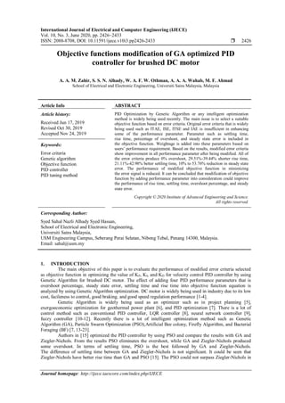International Journal of Electrical and Computer Engineering (IJECE)
Vol. 10, No. 3, June 2020, pp. 2426~2433
ISSN: 2088-8708, DOI: 10.11591/ijece.v10i3.pp2426-2433  2426
Journal homepage: http://ijece.iaescore.com/index.php/IJECE
Objective functions modification of GA optimized PID
controller for brushed DC motor
A. A. M. Zahir, S. S. N. Alhady, W. A. F. W. Othman, A. A. A. Wahab, M. F. Ahmad
School of Electrical and Electronic Engineering, Universiti Sains Malaysia, Malaysia
Article Info ABSTRACT
Article history:
Received Jun 17, 2019
Revised Oct 30, 2019
Accepted Nov 24, 2019
PID Optimization by Genetic Algorithm or any intelligent optimization
method is widely being used recently. The main issue is to select a suitable
objective function based on error criteria. Original error criteria that is widely
being used such as ITAE, ISE, ITSE and IAE is insufficient in enhancing
some of the performance parameter. Parameter such as settling time,
rise time, percentage of overshoot, and steady state error is included in
the objective function. Weightage is added into these parameters based on
users’ performance requirement. Based on the results, modified error criteria
show improvement in all performance parameter after being modified. All of
the error criteria produce 0% overshoot, 29.51%-39.44% shorter rise time,
21.11%-42.98% better settling time, 10% to 53.76% reduction in steady state
error. The performance of modified objective function in minimizing
the error signal is reduced. It can be concluded that modification of objective
function by adding performance parameter into consideration could improve
the performance of rise time, settling time, overshoot percentage, and steady
state error.
Keywords:
Error criteria
Genetic algorithm
Objective function
PID controller
PID tuning method
Copyright © 2020 Institute of Advanced Engineering and Science.
All rights reserved.
Corresponding Author:
Syed Sahal Nazli Alhady Syed Hassan,
School of Electrical and Electronic Engineering,
Universiti Sains Malaysia,
USM Engineering Campus, Seberang Perai Selatan, Nibong Tebal, Penang 14300, Malaysia.
Email: sahal@usm.my
1. INTRODUCTION
The main objective of this paper is to evaluate the performance of modified error criteria selected
as objective function in optimizing the value of KP, KI, and KD for velocity control PID controller by using
Genetic Algorithm for brushed DC motor. The effect of adding four PID performance parameters that is
overshoot percentage, steady state error, settling time and rise time into objective function equation is
analyzed by using Genetic Algorithm optimization. DC motor is widely being used in industry due to its low
cost, facileness to control, good braking. and good speed regulation performance [1-4].
Genetic Algorithm is widely being used as an optimizer such as in project planning [5],
exergoeconomic optimization for geothermal power plant [6], and PID optimization [7]. There is a lot of
control method such as conventional PID controller, LQR controller [8], neural network controller [9],
fuzzy controller [10-12]. Recently there is a lot of intelligent optimization method such as Genetic
Algorithm (GA), Particle Swarm Optimization (PSO),Artificial Bee colony, Firefly Algorithm, and Bacterial
Foraging (BF) [7, 13-23].
Authors in [15] optimized the PID controller by using PSO and compare the results with GA and
Ziegler-Nichols. From the results PSO eliminates the overshoot, while GA and Ziegler-Nichols produced
some overshoot. In terms of settling time, PSO is the best followed by GA and Ziegler-Nichols.
The difference of settling time between GA and Ziegler-Nichols is not significant. It could be seen that
Ziegler-Nichols have better rise time than GA and PSO [15]. The PSO could not surpass Ziegler-Nichols in
 
