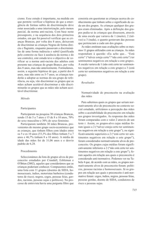 cismo. Esse estudo é importante, na medida em         consistia em questionar as crianças acerca do co-
que permite verificar a hipótese de que a emer-       nhecimento que tinham sobre o significado de ca-
gência de formas subtis de discriminação deve         da um dos grupos. As crianças qualquer dos gru-
estar associada a uma interiorização, pelo menos      pos eram eliminadas. Após a definição dos gru-
parcial, da norma anti-racista. Com base neste        pos pedia-se às crianças que dissessem, através
pressuposto, e na sequência dos dois primeiros        de uma escala que variava de 1 (muito), 2 (tal-
estudos, em que foi possível verificar que as cri-    vez) a 3 (nada), o quanto gostavam das pessoas
anças Brancas, por volta dos 8 anos, deixavam
                                                      que pertenciam a cada um dos grupos.
de discriminar as crianças Negras de forma dire-
                                                         As mães emitiram suas avaliações sobre os mes-
cta e flagrante, enquanto passavam a discriminá-
las de uma forma indirecta e subtil (justificada      mos 11 grupos utilizados com as crianças. As mães
pelo contexto ou face à ausência da norma e do        respondiam à questão «Eu acho que... “Está
seu controlo), este estudo teve o objectivo de ve-    certo” (“talvez esteja certo”/“não está certo”) ter
rificar se a norma anti-racista dos adultos está      sentimentos negativos em relação a este grupo».
presente nas crianças do grupo Branco, por volta      A escala variava de 1 (não está certo ter sentimen-
dos 8 anos, mas não anteriormente. Formulámos,        tos negativos em relação a este grupo) a 3 (está
assim, a seguinte hipótese de que, a partir dos 8     certo ter sentimentos negativos em relação a este
anos, mas não entre os 5-7 anos, as crianças ten-     grupo).
derão a adoptar as normas do seu grupo de refe-
rência, ou seja, vão discriminar os grupos que as
                                                        Resultados
mães acham aceitável discriminar e não discri-
minarão os grupos que as mães não acham acei-
tável discriminar.
                                                        Normatividade do preconceito na avaliação
                                                        das mães
  Método
                                                         Para sabermos quais os grupos que seriam nor-
                                                      mativamente alvo de preconceito no contexto so-
  Participantes                                       cial estudado, utilizámos a percepção das mães
   Participaram na pesquisa 30 crianças Brancas,      sobre a aceitabilidade do preconceito em relação
sendo 15 de 5 a 7 anos e 15 de 8 a 10 anos, 70%       aos grupos investigados. As respostas das mães
do sexo masculino e 30% do sexo feminino.             foram comparadas com o valor 2 através de um
   Participaram também 30 mães Brancas, pro-          teste t. Assim, os grupos-alvo cujas médias fo-
venientes do mesmo grupo socio-económico que          ram iguais a 2 (“talvez esteja certo ter sentimen-
as crianças, que tinham filhos com idades entre       tos negativos em relação a este grupo”), ou signi-
os 5 e os 10 anos (53,3% dos filhos tinham 5 a 7      ficativamente superiores a 2 (“está certo ter sen-
anos e 46,7% tinham 8 a 10 anos). A média de          timentos negativos em relação a este grupo”),
idade das mães foi de 31,06 anos e o desvio           foram considerados normativamente alvos de pre-
padrão de 6,28.                                       conceito. Os grupos cujas médias foram signifi-
                                                      cativamente inferiores a 2 (“não está certo ter sen-
  Procedimento                                        timentos negativos em relação a este grupo”), fo-
                                                      ram aqueles em relação aos quais o preconceito é
   Seleccionámos da lista de grupos alvos de pre-
                                                      considerado anti-normativo. Podemos ver na Ta-
conceito estudados por Crandall, Eshleman e
O’Brien (2002), aqueles que considerámos que as       bela 4 que, de acordo com as mães, os grupos nor-
crianças poderiam conhecer. Compusemos então,         mativamente alvos de preconceito foram: políti-
uma lista com 11 grupos (doentes de SIDA, ho-         cos, pessoas racistas e homossexuais. Já os gru-
mossexuais, índios, motoristas barbeiros (condu-      pos em relação aos quais o preconceito é anti-nor-
tores de risco), negros, cegos, pessoas feias, gor-   mativo foram: cegos, índios, negros, pessoas feias,
dos, racistas, pessoas sujas e políticos). No pro-    pessoas gordas, doente de SIDA, condutores de
cesso de entrevista havia uma pergunta filtro que     risco e pessoas sujas.

                                                                                                        715
 