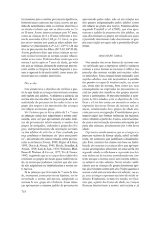 leccionados para a análise preconceito (políticos,     apresentado pelas mães, não só em relação aos
homossexuais e pessoas racistas), ocorre um pa-        três grupos estigmatizados pelos adultos como
drão de semelhança entre as normas maternas e          em relação ao grupo dos negros. Podemos dizer,
as atitudes infantis que não se altera entre os 5 e    seguindo Crandall et al. (2002), que elas apre-
os 10 anos. Assim, tanto as crianças com 5-7 anos,     sentam o padrão de preconceito dos adultos, ou
como as crianças de 8 a 10 anos reflectem a nor-       seja, discriminam os grupos em relação aos quais
ma de suas mães t(14)=1,03, p=.31. Isto é, os gru-     é permitido discriminar e não discriminam os gru-
pos relativamente aos quais as mães acham nor-         pos em relação aos quais não é permitido discri-
mativo ter preconceito (M=2.27, DP=0.42) são           minar.
alvo de preconceito dos filhos (M=2.42, DP=0.43).
Assim, podemos dizer que estas crianças aceita-
ram ou interiorizaram as normas sociais relacio-                     DISCUSSÃO GERAL
nadas ao racismo. Podemos dizer ainda que esta
norma é aceita após os 7 anos de idade, período           Nos estudos das novas formas de racismo tem-
em que as crianças deixam de expressar precon-         -se verificado que a expressão subtil e indirecta
ceito contra os Negros de modo flagrante e pas-        comum a estas formas de racismo é reflexo das
sam a expressá-lo de modo subtil, como temos de-       pressões das normas sociais anti-racistas sobre
monstrado nos estudos anteriores.                      os indivíduos. Estes estudos foram realizados com
                                                       sujeitos adultos, mas não respondiam à questão
  Discussão                                            das possíveis etapas da interiorização, nas crian-
                                                       ças, deste tipo de normas, bem como das suas
    Este estudo teve o objectivo de verificar a par-   consequências na expressão do preconceito ra-
tir de que idade as crianças interiorizam a norma      cial por parte dos membros dos grupos maiori-
anti-racista dos adultos. Avaliámos a adopção da       tários e dominantes. O presente trabalho é com-
norma anti-racista através da percepção da nor-        posto de três estudos, com o objectivo de veri-
matividade do preconceito das mães relativa ao         ficar o efeito dos contextos normativos sobre a
grupo dos negros e do preconceito das crianças         expressão das novas formas de racismo nas cri-
em relação ao mesmo grupo.                             anças, considerando dois grupos de idade cru-
    Verificámos que na faixa etária de 5 a 7 anos      ciais para esta averiguação. Considerámos que a
as crianças ainda não adquiriram a norma anti-         manifestação das formas indirectas de racismo,
racista, uma vez que apresentam elevados índi-         sensivelmente a partir dos 8 anos, está relaciona-
ces de preconceito relativamente a muitos dos          da com a interiorização da norma anti-racista por
grupos investigados, incluindo o grupo dos Ne-         parte das crianças, precisamente por volta desta
gros, independentemente da orientação normati-         idade.
va dos adultos de referência. Este resultado pa-          O primeiro estudo mostrou que as crianças ex-
rece confirmar o fenómeno do “pico etnocêntri-         pressam racismo de forma velada, subtil ou indi-
co”, encontrado em outros estudos sobre precon-        recta, em contextos que justificam a discrimina-
ceito na infância (Aboud, 1988; Bigler & Liben,        ção. Este contexto foi criado com base na distri-
1993; Doyle & Aboud, 1995; Doyle, Beaudet, &           buição de recursos a crianças-alvo que apresen-
Aboud, 1988; Katz & Zalk, 1978; Williams, Best,        tavam desempenhos diferentes em uma tarefa. No
Boswell, Mattson, & Graves, 1975; Yee & Brown,         segundo estudo verificámos a expressão das for-
1992) sugerindo que as crianças desta idade dis-       mas indirectas de racismo considerando um con-
criminam os grupos de modo quase indiferencia-         texto em que a norma social anti-racista estives-
do, de modo que podemos concluir que elas ain-         se saliente ou não saliente. Neste estudo verifi-
da não adquiriram ou interiorizaram a norma an-        cámos que as crianças do grupo dominante ape-
ti-racista.                                            nas discriminam contra um alvo Negro quando a
    Já as crianças que têm mais de 7 anos de ida-      norma social anti-racista não está saliente, ou se-
de, mostraram, como previsto na hipótese, ter in-      ja, estas crianças expressam racismo de modo in-
teriorizado a norma anti-racista, adoptando as         directo. Finalmente, no terceiro estudo, verificá-
normas de seu grupo de referência. Essas crian-        mos que, a partir dos 8 anos de idade, as crianças
ças apresentam o mesmo padrão de preconceito           Brancas interiorizam a norma anti-racista e já

718
 