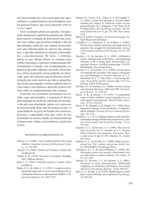 são pressionadas por esta norma para não apre-             Biernat, M., Vescio, T. K., Theno, S. A., & Crandall, C.
sentarem o comportamento discriminatório con-                  S. (1996). Values and prejudice: Toward under-
                                                               standing the impact of American values on out-
tra pessoas Negras, que estava presente entre os               group attitudes. In C. Seligman, J. M. Olson, & M.
5 e os 7 anos.                                                 P. Zanna (Eds.), The Psychology of Values: The On-
   Estes resultados põem em questão a interpre-                tario Symposium (vol. 8, pp. 153-189). New Jersey:
tação meramente cognitivista proposta por Aboud                LEA.
                                                           Brown, R. (1995). Prejudice: Its Social Psychology. Ox-
para explicar a redução do preconceito nas crian-              ford: Blackwell Publishers.
ças mais velhas, que já teriam atingido a fase da          Crandall, C. S., Eshleman, A., & O’Brien, L. (2002).
descentração, sendo por isso capazes de percebe-               Social norms and the expression and suppression of
rem uma diferenciação no interior das catego-                  prejudice the struggle for internalization. Journal
                                                               of Personality and Social Psychology, 82 (3), 359-
rias, o que lhes limitaria as atitudes estereotipa-            -378.
das e preconceituosas. De facto, e contraria-              Dovidio, J. F., & Gaertner, S. L. (2001). Affirmative
mente ao que Aboud afirma, as crianças mais                    action, unintentional racial biases, and intergroup
velhas continuam a expressar comportamento dis-                relations. In M. A. Hogg, & D. Abrams (Eds.), In-
                                                               tergroup relations: Essential readings (pp. 178-187).
criminatório. Contudo, este comportamento ex-                  Philadelphia: Psychology Press.
pressa-se de modo indirecto, de modo a ficar imu-          Dovidio, J. F., & Gaertner, S. L. (1998). On the nature
ne à crítica ou punição social, podendo ser obser-             of contemporary prejudice: the causes, consequen-
                                                               ces, and challenges of Aversive Racism. In J. L.
vado, quer em contextos que justificam a discri-
                                                               Eberhardt, & S. T. Fiske (Eds.), Confronting Ra-
minação por outro motivo que não a categoriza-                 cism: the problem and the responses (pp. 3-32). Ca-
ção racial, quer quando a norma explícita anti-ra-             lifornia: SAGE Publications.
cista reduz a sua saliência e deixa de exercer con-        Dovidio, J. F., & Gaertner, S. L. (2000). Aversive racism
                                                               and selection decisions: 1989 and 1999. Psycholo-
trolo sobre os comportamentos das crianças.
                                                               gical Science, 11, 319-323.
   Com base nos resultados encontrados nos es-             Doyle, A. B., & Aboud, F. E. (1995). A longitudinal
tudos aqui apresentados, o responsável directo                 study of white children’s racial prejudice as a so-
pela mudança no modo de expressão do racismo,                  cial-cognitive development. Merrill-Palmer Quar-
                                                               terly, 41 (2), 210-229.
e não pela sua eliminação, parece ser o processo           Doyle, A. B., Beaudet, J., & Aboud, F. E. (1988). Deve-
de interiorização deste tipo de normas sociais e a             lopmental changes in the flexibility of children’s
capacidade de as gerir em função dos contextos,                ethnic attitudes. Journal of Cross-Cultural Psycho-
processo e capacidade estes que, como foi de-                  logy, 19, 3-18.
                                                           Gaertner, S. L. (1973). Helping behavior and racial dis-
monstrado no terceiro estudo, já está presente nas             crimination among Liberals and conservatives. Jour-
crianças mais velhas, sensivelmente a partir dos               nal of Personality and Social Psychology, 25 (3),
8 anos.                                                        335-341.
                                                           Gaertner, S. L., & Dovidio, J. F. (1986). The aversive
                                                               form of racism. In J. F. Dovidio, & S. L. Gaerner
                                                               (Eds.), Prejudice, discrimination, and racism: Theo-
        REFERÊNCIAS BIBLIOGRÁFICAS                             ry and research (pp. 61-89). Orlando, FL: Acade-
                                                               mic Press.
Aboud, F. E. (1980). A test of ethnocentrism with young    Gaertner, S. L., & Dovidio, J. F. (2000). Reducing inter-
    children. Canadian Journal of Behavioural Scien-           group bias: The common intergroup identity mo-
    ce, 12, 195-209.                                           del. Philadelphia: Psychology Press.
Aboud, F. E. (1988). Children & Prejudice. Oxford: Ba-     Gonçalves, A. I. S., & Garcia-Marques, T. (2002). Ma-
    sil Blackwell.                                             nifestação aversiva de racismo: dissociando cren-
Allport, G. W. (1954). The nature of prejudice. Reading,       ças individuais e crenças culturais. Psicologia, 16
                                                               (2), 411-424.
    MA: Addison-Wesley.
                                                           Hodson, G., Dovidio, J. F., & Gaertner, S. L. (2002).
Berk, L. E. (1994). Child Development. London: Allyn
                                                               Processes in racial discrimination: Differential
    and Bacon.                                                 weighting of conflicting information. Personality
Bigler, R. S., & Liben, L. S. (1993). A cognitive-deve-        and Social Psychology Bulletin, 28 (4), 460-471.
    lopmental approach to racial stereotyping and re-      Katz, P. A., & Zalk, S. R. (1978). Modifications of chil-
    constructive memory in euro-american children. Chil-       dren’s racial attitudes. Developmental Psychology,
    dren Development, 64, 1507-1518.                           14, 447-461.

                                                                                                                 719
 