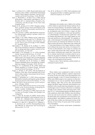 Katz, I., & Hass, R. G. (1988). Racial ambivalence and          Yee, M. D., & Brown, R. (1992). Self-evaluations and
     american value conflict: correlational and priming             intergroup attitudes in children aged three to nine.
     studies of dual cognitive structures. Journal of Per-          Child Development, 63, 619-629.
     sonality and Social Psychology, 55 (6), 893-905.
Katz, I., Wackenhut, J., & Hass, R. G. (1986). Racial
     ambivalence, value duality, and behavior. In J. F.
     Dovidio, & S. L. Gaertner (Eds.), Prejudice, Dis-                                 RESUMO
     crimination, and Racism (pp. 35-59). New York:
     Academic Press.                                               Realizamos três estudos com o objetivo de verificar
Kinder, D. R., & Sears, D. O. (1981). Prejudice and po-         o efeito idade na expressão das formas indiretas de ra-
     litics: symbolic racism versus racial threats to the       cismo em crianças brancas. No primeiro estudo, a dis-
     good life. Journal of Personality and Social Psy-          criminação racial foi avaliada através da distribuição
     chology, 40, 414-431.                                      de recompensas para alvos branco e negro em dois
Lima, M., & Vala, J. (2002). Individualismo meritocrá-          contextos, um que justificava e outro que não justifica-
     tico, diferenciação cultural e racismo. Análise So-        va a discriminação. Verificamos que a partir dos 7 anos
     cial, 27, 181-207.                                         as crianças discriminavam o alvo negro apenas no con-
McConahay, J. B. (1986). Modern racism, ambivance,              texto que justificava a discriminação. No segundo es-
     and the modern racism scale. In J. F. Dovidio, & S.        tudo, a discriminação foi medida através da distribui-
     L. Gaerner (Eds.), Prejudice, discrimination, and
                                                                ção de recursos em contextos de saliência e de não sa-
     racism: Theory and research (pp. 61-89). Orlando,
                                                                liência norma anti-racista. Observamos que crianças de
     FL: Academic Press.
McConahay, J. B., Hardee, B. B., & Batts, V. (1981).            5-7 anos discriminam o alvo Negro mesmo no contex-
     Has racism declined in America? It depends upon            to de saliência da norma anti-racista. Já crianças de 8-
     who is asking and what is asked. Journal of Con-           10 anos só discriminam o alvo negro no contexto em
     flict Resolution, 25, 563-579.                             que a norma anti-racista não estava saliente. No ter-
McConahay, J. B., & Hough, J. C. Jr. (1976). Symbolic           ceiro estudo, verificamos que a partir dos 7 anos de ida-
     racism. Journal of Social Issues, 32, 23-45.               de as crianças interiorizam as normas relativas ao ra-
Monteiro, M. B., Lima, M. L., & Vala, J. (1991). Iden-          cismo do seu grupo de referência. Os resultados são dis-
     tidade social. Um conceito chave ou uma panaceia           cutidos com base nas teorias das novas formas de ra-
     universal. Sociologia: Problemas e Práticas, 9, 107-120.   cismo e da socialização do preconceito.
Mouro, C., Monteiro, M. B., & Guinote, A. (2002).                  Palavras-chave: Novos racismos, normas sociais, so-
     Estatuto identidade étnica e percepção de variabili-       cialização do preconceito.
     dade nas crianças. Psicologia, 16 (2), 387-411.
Pettigrew, T. F., & Meertens, R. W. (1995). Subtle and
     blatant prejudice in western Europe. European
     Journal of Social Psychology, 25, 57-75.                                        ABSTRACT
Piaget, J., & Weil, A. M. (1951). The development in
     children of the idea of the homeland and of rela-             Three studies were conducted in order to test the
     tions to other coutries. International Social Science      effect of age on White children’s indirect expressions
     Journal, 3, 561-578.                                       of racism. In the first study racial discrimination was
Sachdev, I., & Bourhis, R. Y. (1991). Power and status          assessed through a task of reward distribution to a
     diferential in minority and majority group relations.      White and a Black target in two contexts in which dis-
     European Journal of Social Psychology, 21, 1-24.           crimination was or was not justified. Results showed
Sherif, M. (1967). Social interaction: process and pro-         that children older than seven only discriminated
     ducts. Chicago: Aldine.                                    against the Black target when this discrimination was
Tajfel, H. (1978). Differentiation between social groups:       justified. In the second study discrimination was asses-
     Studies in the social psychology of intergroup be-         sed through a task of resource allocation in conditions
     haviour. London: Academic Press.                           of high or low salience of the anti-racist norm. Chil-
Vala, J., Brito, R., & Lopes, D. (1999). Expressões dos
                                                                dren of 5 to 7 discriminated against the Black target in
     racismos em Portugal. Lisboa: ICS, Estudos e In-
                                                                both conditions while older children only discrimina-
     vestigações.
Vala, J., Lima, M., & Lopes, D. (2002). Social values,
                                                                ted in the anti-racist norm low salience condition. In
     prejudice and solidarity in the European Union. In         the third study norm socialisation was assessed by com-
     W. Arts, & L. Halmann (Eds.), European Social              paring mothers’ and children’s patterns of racism. Re-
     Values at the end of the milenium. Leiden: Brill.          sults of the three studies are discussed in terms of the
Williams, J. E., Best, D. L., Boswell, D. A., Mattson, L.       theories of new forms of racism and of the socialisa-
     A., & Graves, D. J. (1975). Preschool Racial Atti-         tion of prejudice.
     tude Measure II. Educational and Psychological                Key words: New racism, social norms, socialization
     Measurement, 35, 3-18.                                     of prejudice.

720
 