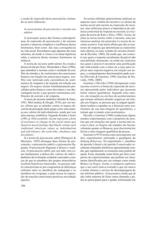 o modo de expressão desse preconceito, tornan-            As teorias referidas anteriormente analisam os
do-se mais indirectas.                                 aspectos mais velados do racismo e os efeitos da
                                                       norma social anti-racista na expressão do racis-
  As novas formas de preconceito e racismo nos         mo, mas enfatizam pouco a importância da sali-
  adultos                                              ência contextual de resposta no racismo (à exce-
                                                       pção da teoria de Katz e Hass, 1988). Assim, de
    A teorização acerca das formas contemporâ-         entre as novas teorias sobre o racismo, uma nos
neas de expressão do preconceito e do racismo          interessa analisar em particular é a teoria do ra-
assume a natureza complexa e conflituosa destes        cismo aversivo. Esta teoria afirma que são os con-
fenómenos, bem como das suas consequências             textos de resposta que determinam as expressões
na vida social. Recordamos aqui algumas das mais       mais abertas ou mais veladas de racismo (Gaert-
salientes, de modo a virmos a levantar hipóteses       ner & Dovidio, 1986). De modo que, em contex-
sobre a natureza destes mesmos fenómenos na            to nos quais a resposta socialmente desejável não
infância.                                              está definida claramente, ou ainda em contextos
    A teoria do racismo ambivalente foi criada e       nos quais é possível encontrar uma justificação
desenvolvida por Katz, Wackenhut e Hass (1986),        não relacionada com a etnia ou a raça para ex-
que entendem o racismo como o resultado do con-        plicar uma resposta negativa em relação aos ne-
flito de atitudes e de sentimentos dos americanos      gros, o comportamento discriminatório pode ocor-
brancos em relação aos americanos negros, con-         rer (Dovidio & Gaertner, 1998; Gaertner & Do-
flito este motivado pela coexistência de senti-        vidio, 1986, 2000).
mentos de simpatia e de rejeição em relação aos           Gaertner e Dovidio (1986) designaram como
negros. Os negros seriam simultaneamente per-          racismo aversivo a forma de expressão de racis-
cebidos pelos brancos como desviantes e em des-        mo apresentada pelos indivíduos que possuem
vantagem social, o que geraria sentimentos con-        fortes valores igualitários. Segundo estes auto-
flitantes de aversão e de simpatia.                    res, em situações ou em face de acontecimentos
    A teoria do racismo simbólico (Kinder & Sears,     que tornam salientes atitudes negativas em rela-
1981; McConahay & Hough, 1976), por seu tur-           ção aos Negros, as pessoas que se julgam iguali-
no, afirma que as atitudes contra os negros de-        tárias tendem a repudiar ou a dissociar estes sen-
correm da percepção deste grupo como uma amea-         timentos de sua auto-imagem de igualitárias, e
ça aos valores do individualismo, sendo por isso       tentam agir evitando estes sentimentos.
uma ameaça simbólica. Segundo Kinder e Sears              Dovidio e Gaertner (1998) conduziram alguns
(1981, p. 416) «symbolic racism represents a form      estudos experimentais com o propósito de mos-
of resistance to change in the racial status quo       trar que em situações nas quais a norma anti-ra-
based on moral feelings that blacks violate such       cista é clara, os Negros são tratados tão favora-
traditional American values as individualism           velmente quanto os Brancos, pois discriminá-los
and self-reliance, the work ethic, obedience and       feriria a auto-imagem igualitária da pessoa.
discipline».                                              Gaertner (1973) testou estes pressupostos em
    Já a teoria do preconceito subtil (Pettigrew &     dois experimentos utilizando o paradigma do
Meertens, 1995) distingue duas formas de pre-          Helping Behaviour. No experimento 1, membros
conceito: o preconceito subtil e o preconceito fla-    do partido Liberal e do partido Conservador re-
grante. O preconceito flagrante é directo e explí-     ceberam chamadas telefónicas aparentemente erra-
cito. O preconceito subtil, por seu lado, tem co-      das que rapidamente se tornaram num pedido de
mo fundamento a defesa dos valores do indivi-          ajuda. Estas chamadas eram feitas por dois com-
dualismo da civilização ocidental, associada a cren-   parsas do experimentador, que podiam ser clara-
ças de que os membros dos grupos minoritários          mente identificados por seu sotaque como sendo
recebem benefícios imerecidos. As pessoas sub-         Branco ou Negro. Assim, o comparsa explicava
tis caracterizam-se por exagerarem as diferenças       que o seu carro estava avariado e que ele estava
culturais entre os membros do endogrupo e os           a tentar chamar o serviço de desempanagem de
membros do exogrupo, e pela recusa na expres-          um telefone público. Acrescentava ainda que já
são de reacções emocionais positivas em relação        não tinha maneira de fazer outra chamada e pe-
àqueles.                                               dia ao participante para o ajudar, telefonando ele

706
 