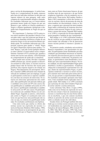 para o serviço de desempanagem. A variável ana-       mais caros ao Norte-Americanos brancos, de que
lisada era o comportamento de ajuda, expresso         recebem mais do que merecem e de que fazem
pelo facto do indivíduo telefonar ou não para um      exigências ilegítimas a fim de mudarem seu es-
suposto número de uma garagem, onde outro             tatuto racial. Nesta teoria, McConahay, Hardee e
comparsa do experimentador atendia a chamada.         Batts (1981) manipulam o efeito das normas so-
Os resultados indicaram que os Conservadores          ciais no racismo, através da presença da etnia da
prestaram menos ajuda aos Negros do que aos           entrevistadora na discriminação contra os Ne-
Brancos e que, embora os Liberais ajudassem o         gros, e sugerem que a presença da entrevistadora
Negro e o Branco igualmente, desligavam a cha-        negra induz a diminuição de respostas discrimi-
mada mais frequentemente ao Negro do que ao           natórias contra pessoas Negras ou seja, torna sa-
Branco.                                               liente a norma anti-racista. Segundo McConahay
   No experimento 2, Gaertner (1973) entrevis-        et al. (1981), a expressão do racismo depende de
tou outros membros dos partidos Liberal e Con-        quem pergunta e também do que é perguntado.
servador sobre o que eles achavam que fariam se          McConahay et al. (1981) realizaram estudos a
recebessem chamadas telefónicas erradas de um         fim de verificar em que medida as respostas dos
motorista Negro ou de um motorista Branco pe-         entrevistados são alteradas a fim de parecerem
dindo ajuda. Os resultados indicaram que a dis-       menos racistas perante si mesmos e perante os
posição expressa para ajudar a ‘vítima’ Negra         outros.
era igual à disposição expressa para ajudar a ‘ví-       No primeiro estudo, estudantes universitários
tima’ Branca, e que não existia qualquer diferen-     Brancos respondiam a um questionário de opi-
ça entre Liberais e Conservadores nesse compor-       nião. Os participantes foram distribuídos por duas
tamento. Gaertner (1973) concluiu que, quando a       condições que pretendiam maximizar ou minimi-
norma anti-racista está saliente, a discriminação     zar respostas preconceituosas para as escalas de
no comportamento de ajuda não se manifesta.           racismo moderno e tradicional. Na primeira con-
   Num estudo mais recente, Dovidio e Gaertner        dição, os questionários eram distribuídos e reco-
(2000) afirmam que, mesmo quando as directri-         lhidos por uma experimentadora Branca. Na ou-
zes normativas estão claras, os racistas aversivos    tra condição, era uma experimentadora Negra quem
podem lançar mão de factores não raciais para         distribuía e recebia os questionários. A hipótese
justificar uma resposta negativa em relação aos       subjacente à manipulação experimental era a de
Negros. Para demonstrar este pressuposto, Dovi-       que, diante da experimentadora Negra, os parti-
dio e Gaertner (2000) utilizaram uma situação de      cipantes tenderiam a mostrar-se menos racistas,
selecção de candidatos para um emprego, na qual       pois estariam mais motivados pela norma anti-ra-
os participantes avaliavam os supostos candida-       cista, do que perante a experimentadora Branca.
tos com base em extractos de entrevistas. Os ex-      Os resultados encontrados apoiaram estas hipó-
tractos de entrevistas apresentavam três condi-       teses. Estes resultados foram replicados num se-
ções: altas qualificações (um pré-teste indicou que   gundo estudo. McConahay et al. (1981) concluem
o candidato seria aceite em 85% dos casos); fra-      que a presença de uma entrevistadora Negra po-
cas qualificações (o candidato seria aceite em 15%    de tornar saliente a norma-antiracista.
dos casos) e qualificações moderadas (o candida-         Como salientam Vala, Brito e Lopes (1999),
to seria aceite em 50% dos casos). Os participan-     todas estas novas formas de expressão do racis-
tes avaliavam um candidato Branco ou um can-          mo têm em comum o facto de sustentarem que o
didato Negro. Segundo os autores, a discrimina-       racismo se manifesta hoje de uma forma indire-
ção contra os Negros só aconteceria num con-          cta ou encoberta, e que este carácter encoberto
texto em que houvesse uma justificação não ra-        reflecte as pressões da norma social anti-racista
cial, ou seja, no contexto de qualificação mode-      sobre as atitudes raciais dos indivíduos.
rada. Os resultados confirmaram esta hipótese.           Estudos feitos em Portugal também têm mos-
   Uma outra teoria que analisa os efeitos das        trado que as normas sociais actuam como variá-
normas sociais nas expressões do racismo é a          vel moderadora nas expressões de racismo (ver
teoria do Racismo Moderno (McConahay, 1986).          Gonçalves & Garcia-Marques, 2002; Lima & Va-
Esta teoria baseia-se no pressuposto de que exis-     la, 2002; Vala, Brito, & Lopes, 1999; Vala, Lima,
te a crença de que os Negros violam os valores        & Lopes, 2002). Os estudos feitos nos EUA por

                                                                                                      707
 