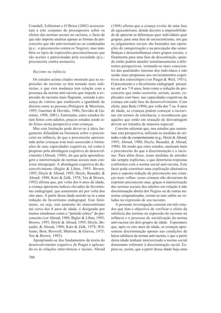 Crandall, Eshleman e O’Brien (2002) acrescen-          (1988) afirma que a criança evolui de uma fase
tam a este conjunto de pressupostos sobre os           de egocentrismo, donde decorre a impossibilida-
efeitos das normas sociais no racismo, o facto de      de de apreciar as diferenças quer individuais quer
que não importa analisar apenas as formas de pre-      grupais, para uma fase de sociocentrismo, em que
conceito que são anti-normativas ou condenadas         os julgamentos sociais são baseados nas opera-
(p.e.: o preconceito contra os Negros), mas tam-       ções de categorização e na percepção das seme-
bém os tipos de expressões preconceituosas que         lhanças e dessemelhanças entre grupos sociais, e
são aceites e patrocinadas pela sociedade (p.e.:       finalmente para uma fase de descentração, quan-
preconceito contra neonazis).                          do então podem atender simultaneamente a dife-
                                                       rentes perspectivas, tornando-se mais conscien-
  Racismo na infância                                  tes das qualidades internas dos indivíduos e não
                                                       sendo mais propensas aos enviezamentos cogni-
   Os estudos acima citados mostram que as ex-         tivos dos estereótipos (ver Piaget & Weil, 1951).
pressões do racismo se têm tornado mais indi-          O preconceito e o favoritismo endogrupal presen-
rectas, e que esta mudança tem relação com a           tes até aos 7-8 anos, bem como a redução do pre-
presença da norma anti-racista que impede a ex-        conceito que então ocorreria, seriam, assim, ex-
pressão do racismo mais flagrante, somada à pre-       plicados com base nas capacidades cognitivas da
sença de valores que enaltecem a igualdade de          criança em cada fase do desenvolvimento. Com
direitos entre as pessoas (Pettigrew & Meertens,       efeito, para Berk (1994), por volta dos 7 ou 8 anos
1995; Gaertner & Dovidio, 1986; Dovidio & Ga-          de idade, as crianças podem começar a racioci-
ertner, 1998, 2001). Entretanto, estes estudos fo-     nar em termos de tolerância, e reconhecem que
ram feitos com adultos, poucos estudos tendo si-       aqueles que estão em situação de desvantagem
do feitos nesta perspectiva com crianças.              devem ser tratados de maneira especial.
   Mas esta limitação pode dever-se à ideia lar-          Convém salientar que, nos estudos que susten-
gamente difundida na literatura sobre o precon-        tam esta perspectiva, utilizam-se medidas de ati-
ceito na infância, de que o preconceito apresen-       tudes e não de comportamento (e.g., Doyle & Aboud,
tado pelas crianças está mais associado a limita-      1995; Aboud, 1980; Doyle, Beaudet, & Aboud,
ções de suas capacidades cognitivas, tal como é        1988). De modo que estes estudos, analisam mais
proposto pela abordagem cognitiva do desenvol-         o preconceito do que a discriminação e o racis-
vimento (Aboud, 1988), do que pela aprendiza-          mo. Para além disso, essas medidas de atitudes
gem e interiorização de normas sociais num con-        são sempre explícitas, o que determina respostas
texto intergrupal. A abordagem cognitiva do de-        conformes com a norma social anti-racista. Este
senvolvimento (Bigler & Liben, 1993; Brown,            facto pode constituir uma explicação alternativa
1995; Doyle & Aboud, 1995; Doyle, Beaudet, &           para a suposta redução do preconceito nas crian-
Aboud, 1988; Katz & Zalk, 1978; Yee & Brown,           ças mais velhas: essas crianças não deixariam de
1992) afirma que, por volta dos 6 anos de idade,       exprimir preconceito mas, graças à interiorização
a criança apresenta índices elevados de favoritis-     das normas sociais dos adultos em relação à não
mo endogrupal, que aumentam até por volta dos          discriminação aberta dos Negros ou de outras mi-
oito anos. A partir dessa idade assistir-se-ia a uma   norias estigmatizadas, tornar-se-iam subtis ou ve-
redução do favoritismo endogrupal. Este fenó-          ladas na expressão de seu racismo.
meno, ou seja, este aumento do etnocentrismo              A presente investigação consiste em três estu-
até cerca dos 8 anos de idade, é designado por         dos que têm o objectivo de verificar o efeito da
muitos estudiosos como o “período crítico” do pre-     saliência das normas na expressão do racismo na
conceito (ver Aboud, 1988; Bigler & Liben, 1993;       infância e o processo de socialização da norma
Brown, 1995; Doyle & Aboud, 1995; Doyle, Be-           anti-racista em dois grupos de idade. Esperamos
audet, & Aboud, 1988; Katz & Zalk, 1978; Wil-          que, após os oito anos de idade, as crianças apre-
liams, Best, Boswell, Mattson, & Graves, 1975;         sentem discriminação apenas nas condições de
Yee & Brown, 1992).                                    baixa saliência da norma anti-racista, e que a partir
   Apropriando-se dos fundamentos da teoria do         desta idade tenham interiorizado a norma social
desenvolvimento cognitivo de Piaget e aplican-         dominante referente à discriminação racial. Es-
do-os às relações inter-étnicas e raciais, Aboud       pera-se, assim, que a partir dessa idade haja uma

708
 