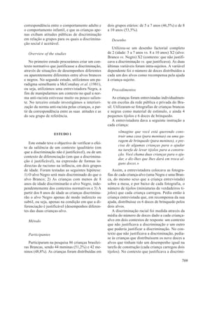 correspondência entre o comportamento adulto e         dois grupos etários: de 5 a 7 anos (46,5%) e de 8
o comportamento infantil, e que as crianças ape-       a 10 anos (53,5%).
nas exibam atitudes públicas de discriminação
em relação a grupos para os quais a discrimina-          Desenho
ção social é aceitável.
                                                          Utilizou-se um desenho factorial completo
  Overview of the studies                              de 2 (idade: 5 a 7 anos vs. 8 a 10 anos) X2 (alvo:
                                                       Branco vs. Negro) X2 (contexto: que não justifi-
    No primeiro estudo procurámos criar um con-        cava a discriminação vs. que justificava). As duas
texto normativo que justificasse a discriminação,      últimas variáveis foram intra-sujeitos. A variável
através de situações de desempenhos diferentes         dependente foi o número de doces distribuídos a
ou aparentemente diferentes entre alvos brancos        cada um dos alvos como recompensa pela ajuda
e negros. No segundo estudo, utilizámos um pa-         à criança-sujeito.
radigma semelhante a McConahay et al. (1981),
ou seja, utilizámos uma entrevistadora Negra, a          Procedimentos
fim de manipularmos um contexto no qual a nor-
ma anti-racista estivesse muito ou pouco salien-           As crianças foram entrevistadas individualmen-
te. No terceiro estudo investigámos a interiori-       te em escolas da rede pública e privada do Bra-
zação da norma anti-racista pelas crianças, a par-     sil. Utilizaram-se fotografias de crianças brancas
tir da correspondência entre as suas atitudes e as     e negras como material de estímulo, e ainda 4
do seu grupo de referência.                            pequenos tijolos e 6 doces de brinquedo.
                                                           A entrevistadora dava a seguinte instrução a
                                                       cada criança:
                                                             «Imagine que você está querendo cons-
                    ESTUDO 1
                                                             truir uma casa (para meninas) ou uma ga-
                                                             ragem de brinquedo (para meninos), e pre-
   Este estudo teve o objectivo de verificar o efei-
                                                             cisa de algumas crianças para o ajudar
to da saliência de um contexto igualitário (em
                                                             na tarefa de levar tijolos para a constru-
que a discriminação não é justificável), ou de um
                                                             ção. Você chama duas crianças para o aju-
contexto de diferenciação (em que a discrimina-
                                                             dar, e diz-lhes que lhes dará em troca al-
ção é justificável), na expressão de formas in-
                                                             guns doces.»
directas de racismo na infância, em dois grupos
de idade. Foram testadas as seguintes hipótese:           Assim, a entrevistadora colocava as fotogra-
1) O alvo Negro será mais discriminado do que o        fias de cada criança-alvo (uma Negra e uma Bran-
alvo Branco; 2) As crianças com menos de 8             ca, do mesmo sexo que a criança entrevistada)
anos de idade discriminarão o alvo Negro, inde-        sobre a mesa, e por baixo de cada fotografia, o
pendentemente dos contextos normativos e 3) A          número de tijolos (miniaturas de verdadeiros ti-
partir dos 8 anos de idade as crianças discrimina-     jolos) que cada criança carregou. Pedia então à
rão o alvo Negro apenas de modo indirecto ou           criança entrevistada que, em recompensa da sua
subtil, ou seja, apenas na condição em que a di-       ajuda, distribuísse os 6 doces de brinquedo pelos
ferenciação é justificável (desempenhos diferen-       dois alvos.
tes das duas crianças-alvo.                               A discriminação racial foi medida através da
                                                       média do número de doces dado a cada criança-
  Método                                               alvo em dois contextos de resposta: um contexto
                                                       que não justificava a discriminação e um outro
                                                       que poderia justificar a discriminação. No con-
  Participantes                                        texto que não justificava a discriminação, pedia-
                                                       se às crianças que distribuíssem os nove doces a
   Participaram na pesquisa 86 crianças brasilei-      alvos que tinham tido um desempenho igual na
ras Brancas, sendo 44 meninas (51,2%) e 42 me-         tarefa de construção (cada criança carregou dois
ninos (48,8%). As crianças foram distribuídas em       tijolos). No contexto que justificava a discrimi-

                                                                                                       709
 
