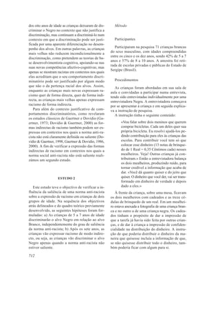 dos oito anos de idade as crianças deixaram de dis-     Método
criminar o Negro no contexto que não justifica a
discriminação, mas continuam a discriminá-lo num
contexto em que a discriminação pode ser justi-         Participantes
ficada por uma aparente diferenciação no desem-
penho dos alvos. Em outras palavras, as crianças         Participaram na pesquisa 71 crianças brancas
                                                      do sexo masculino, com idades compreendidas
mais velhas não reduzem incondicionalmente a
                                                      entre os cinco e os dez anos, sendo 42% de 5 a 7
discriminação, como pretendem as teorias de ba-
                                                      anos e 57% de 8 a 10 anos. A amostra foi reti-
se desenvolvimentista cognitiva, apoiando-se nas
                                                      rada de escolas privadas e públicas do Estado de
suas novas competências afectivo-cognitivas; mas
                                                      Sergipe (Brasil).
apenas se mostram racistas em contextos nos quais
elas acreditam que o seu comportamento discri-
minatório pode ser justificado por algum modo           Procedimentos
que não o da pertença racial dos alvos. Assim,           As crianças foram abordadas em sua sala de
enquanto as crianças mais novas expressam ra-         aula e convidadas a participar numa entrevista,
cismo quer de forma directa, quer de forma indi-      tendo sido entrevistadas individualmente por uma
recta, as crianças mais velhas apenas expressam       entrevistadora Negra. A entrevistadora começava
racismo de forma indirecta.                           por se apresentar à criança e em seguida explica-
   Para além do contexto justificativo de com-        va a instrução de pesquisa.
portamentos discriminatórios, como revelaram             A instrução tinha o seguinte conteúdo:
os estudos clássicos de Gaertner e Dovidio (Ga-
ertner, 1973; Dovidio & Gaertner, 2000) as for-              «Vou falar sobre dois meninos que querem
mas indirectas de racismo também podem ser ex-               comprar bicicletas. Cada um deles quer sua
pressas em contextos nos quais a norma anti-ra-              própria bicicleta. Eu resolvi ajudá-los pe-
cista não está claramente definida ou saliente (Do-          dindo contribuição para eles às crianças das
vidio & Gaertner, 1998; Gaertner & Dovidio, 1986,            escolas. Para contribuir você tem só que
2000). A fim de verificar a expressão das formas             colocar esse dinheiro (13 notas de brinque-
indirectas de racismo em contextos nos quais a               do de 1 Real = 0,35 Cêntimos cada) nesses
norma social anti-racista não está saliente reali-           mealheiros. Veja! Outras crianças já con-
zámos um segundo estudo.                                     tribuíram.» Então a entrevistadora balança
                                                             os dois mealheiros, produzindo ruído, para
                                                             tornar credível a informação que acaba de
                                                             dar. «Você dá quanto quiser e do jeito que
                   ESTUDO 2                                  quiser. O dinheiro que você der, vai ser trans-
                                                             formado em dinheiro de verdade e depois
   Este estudo teve o objectivo de verificar a in-           dado a eles.»
fluência da saliência de uma norma anti-racista          À frente da criança, sobre uma mesa, ficavam
sobre a expressão de racismo em crianças de dois      os dois mealheiros com cadeados e as treze cé-
grupos de idade. Na sequência dos objectivos          dulas de brinquedo de um real. Em um mealhei-
atrás delineados e do quadro teórico previamente      ro estava anexada a fotografia de uma criança bran-
desenvolvido, as seguintes hipóteses foram for-       ca e no outro a de uma criança negra. Os cadea-
muladas: a) As crianças de 5 a 7 anos de idade        dos tinham o propósito de dar a impressão de
discriminarão o alvo Negro em relação ao alvo         que a tarefa já havia sido feita por outras crian-
Branco, independentemente do grau de saliência        ças, e de dar à criança a impressão de confiden-
da norma anti-racista; b) Após os sete anos, as       cialidade na distribuição do dinheiro. A instru-
crianças vão expressar racismo de modo indire-        ção de que poderia distribuir o dinheiro da ma-
cto, ou seja, as crianças vão discriminar o alvo      neira que quisesse incluía a informação de que,
Negro apenas quando a norma anti-racista não          se não quisesse distribuir todo o dinheiro, tam-
estiver saliente.                                     bém poderia ficar com algum para si.

712
 