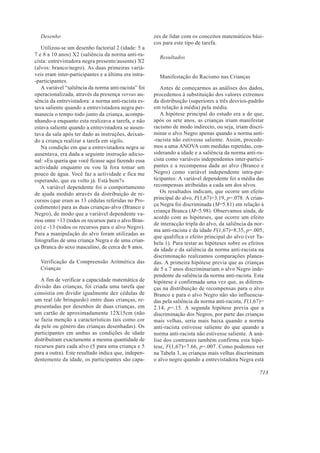 Desenho                                             zes de lidar com os conceitos matemáticos bási-
                                                      cos para este tipo de tarefa.
   Utilizou-se um desenho factorial 2 (idade: 5 a
7 e 8 a 10 anos) X2 (saliência da norma anti-ra-
                                                        Resultados
cista: entrevistadora negra presente/ausente) X2
(alvos: branco/negro). As duas primeiras variá-
veis eram inter-participantes e a última era intra-     Manifestação do Racismo nas Crianças
-participantes.
   A variável “saliência da norma anti-racista” foi      Antes de começarmos as análises dos dados,
operacionalizada, através da presença versus au-      procedemos à substituição dos valores extremos
sência da entrevistadora: a norma anti-racista es-    da distribuição (superiores a três desvios-padrão
tava saliente quando a entrevistadora negra per-      em relação à média) pela média.
manecia o tempo todo junto da criança, acompa-           A hipótese principal do estudo era a de que,
nhando-a enquanto esta realizava a tarefa, e não      após os sete anos, as crianças iriam manifestar
estava saliente quando a entrevistadora se ausen-     racismo de modo indirecto, ou seja, iriam discri-
tava da sala após ter dado as instruções, deixan-     minar o alvo Negro apenas quando a norma anti-
do a criança realizar a tarefa em sigilo.             -racista não estivesse saliente. Assim, procede-
   Na condição em que a entrevistadora negra se       mos a uma ANOVA com medidas repetidas, con-
ausentava, era dada a seguinte instrução adicio-      siderando a idade e a saliência da norma anti-ra-
nal: «Eu queria que você ficasse aqui fazendo essa    cista como variáveis independentes inter-partici-
actividade enquanto eu vou lá fora tomar um           pantes e a recompensa dada ao alvo (Branco e
pouco de água. Você faz a actividade e fica me        Negro) como variável independente intra-par-
esperando, que eu volto já. Está bem?»                ticipantes: A variável dependente foi a média das
   A variável dependente foi o comportamento          recompensas atribuídas a cada um dos alvos.
de ajuda medido através da distribuição de re-           Os resultados indicam, que ocorre um efeito
cursos (que eram as 13 cédulas referidas no Pro-      principal do alvo, F(1,67)=3.19, p=.078. A crian-
                                                      ça Negra foi discriminada (M=5.81) em relação à
cedimento) para as duas crianças-alvo (Branco e
                                                      criança Branca (M=5.98). Observamos ainda, de
Negro), de modo que a variável dependente va-
                                                      acordo com as hipóteses, que ocorre um efeito
riou entre +13 (todos os recursos para o alvo Bran-
                                                      de interacção tripla do alvo, da saliência da nor-
co) e -13 (todos os recursos para o alvo Negro).
                                                      ma anti-racista e da idade F(1,67)=8.35, p=.005,
Para a manipulação do alvo foram utilizadas as
                                                      que qualifica o efeito principal do alvo (ver Ta-
fotografias de uma criança Negra e de uma crian-
                                                      bela 1). Para testar as hipóteses sobre os efeitos
ça Branca do sexo masculino, de cerca de 8 anos.      da idade e da saliência da norma anti-racista na
                                                      discriminação realizamos comparações planea-
  Verificação da Compreensão Aritmética das           das. A primeira hipótese previa que as crianças
  Crianças                                            de 5 a 7 anos discriminariam o alvo Negro inde-
                                                      pendente da saliência da norma anti-racista. Esta
   A fim de verificar a capacidade matemática de      hipótese é confirmada uma vez que, as diferen-
divisão das crianças, foi criada uma tarefa que       ças na distribuição de recompensas para o alvo
consistia em dividir igualmente dez cédulas de        Branco e para o alvo Negro não são influencia-
um real (de brinquedo) entre duas crianças, re-       das pela saliência da norma anti-racista, F(1,67)=
presentadas por desenhos de duas crianças, em         2.14, p=.15. A segunda hipótese previa que a
um cartão de aproximadamente 12X15cm (não             discriminação dos Negros, por parte das crianças
se fazia menção a características tais como cor       mais velhas, seria mais baixa quando a norma
da pele ou género das crianças desenhadas). Os        anti-racista estivesse saliente do que quando a
participantes em ambas as condições de idade          norma anti-racista não estivesse saliente. A aná-
distribuíram exactamente a mesma quantidade de        lise dos contrastes também confirma esta hipó-
recursos para cada alvo (5 para uma criança e 5       tese, F(1,67)=7.66, p=.007. Como podemos ver
para a outra). Este resultado indica que, indepen-    na Tabela 3, as crianças mais velhas discriminam
dentemente da idade, os participantes são capa-       o alvo negro quando a entrevistadora Negra está

                                                                                                      713
 