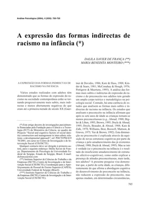 Análise Psicológica (2004), 4 (XXII): 705-720




A expressão das formas indirectas de
racismo na infância (*)

                                                               DALILA XAVIER DE FRANÇA (**)
                                                              MARIA BENEDITA MONTEIRO (***)




A EXPRESSÃO DAS FORMAS INDIRECTAS DE                      tner & Dovidio, 1986; Katz & Hass, 1988; Kin-
        RACISMO NA INFÂNCIA                               der & Sears, 1981; McConahay & Hough, 1976;
                                                          Pettigrew & Meertens, 1995). A análise das for-
   Vários estudos realizados com adultos têm              mas mais subtis e indirectas de expressão do ra-
demonstrado que as formas de expressão do ra-             cismo e do preconceito nos adultos tem gerado
cismo na sociedade contemporânea estão se tor-            um amplo corpo teórico e metodológico na psi-
nando progressivamente mais subtis, mais indi-            cologia social. Contudo, há uma carência de es-
rectas e menos abertamente negativas do que               tudos que analisem as formas mais subtis e in-
eram até a primeira metade do século XX (Gaer-            directas de racismo na infância. Os estudos que
                                                          analisam o preconceito na infância afirmam que
                                                          após os sete anos de idade as crianças tornam-se
                                                          menos preconceituosas (e.g., Aboud, 1988; Big-
                                                          ler & Liben, 1993; Brown, 1995; Doyle & Aboud,
   (*) Este artigo decorre de investigações parcialmen-   1995; Doyle, Beaudet, & Aboud, 1988; Katz &
te financiadas pela Fundação para a Ciência e a Tecno-
logia (FCT) do Ministério da Ciência, no quadro do        Zalk, 1978; Williams, Best, Boswell, Mattson, &
Projecto “Social and cognitive factors of social iden-    Graves, 1975; Yee & Brown, 1992). Esta diminui-
tity construction and management in inter-ethnic rela-    ção no preconceito é explicada através da aqui-
tions: a developmental approach”, ref. POCTI/PSI/419      sição de novas estruturas cognitivas por parte da
70/2001, em curso no Centro de Investigação e de In-
tervenção Social (CIS/ISCTE).
                                                          criança e pelo amadurecimento das já existentes
   Qualquer contacto deve ser dirigido à primeira au-     (Aboud, 1988; Doyle & Aboud, 1995). Mas se isto
tora, para o seguinte endereço: Dalila Xavier de Fran-    é verdade (se o preconceito na infância é o resul-
ça, Departamento de Psicologia da Universidade Fe-        tado do insuficiente amadurecimento de estrutu-
deral de Sergipe, Estado de Sergipe, Brasil. E-mail:
                                                          ras afectivo-cognitivas), como então explicar a
dxfranca@msn.com
   (**) Instituto Superior de Ciências do Trabalho e da   presença de atitudes preconceituosas, mais tarde,
Empresas (ISCTE), Centro de Investigação e de Inter-      nos adultos? A presente pesquisa visa demons-
venção Social (CIS/ISCTE), Coordenação para o Aper-       trar que, a partir de certa idade, as crianças, dife-
feiçoamento de Pessoal do Ensino Superior (CAPES),        rentemente do que afirma a abordagem cognitiva
Universidade Federal de Sergipe (Brasil).
   (***) Instituto Superior de Ciências do Trabalho e     do desenvolvimento do preconceito na infância,
da Empresas (ISCTE), Centro de Investigação e de Inter-   não reduzem a expressão do preconceito, mas
venção Social (CIS/ISCTE).                                apenas mudam, em determinadas circunstâncias,

                                                                                                             705
 
