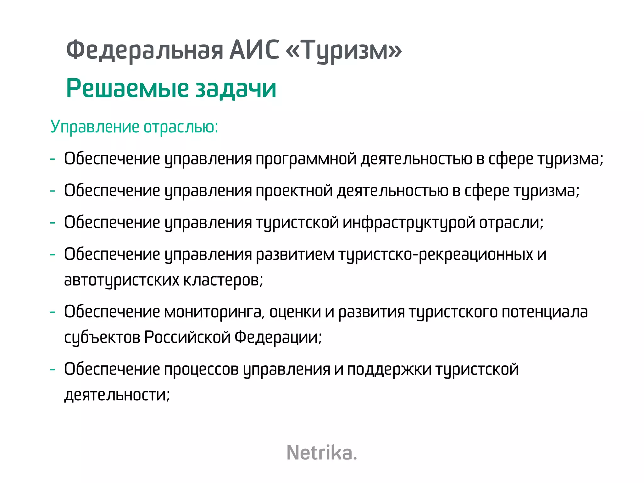 Федеральная АИС «Туризм»
Решаемые задачи
Управление отраслью:
- Обеспечение управления программной деятельностью в сфере туризма;
- Обеспечение управления проектной деятельностью в сфере туризма;
- Обеспечение управления туристской инфраструктурой отрасли;
- Обеспечение управления развитием туристско-рекреационных и
автотуристских кластеров;
- Обеспечение мониторинга, оценки и развития туристского потенциала
субъектов Российской Федерации;
- Обеспечение процессов управления и поддержки туристской
деятельности;
 