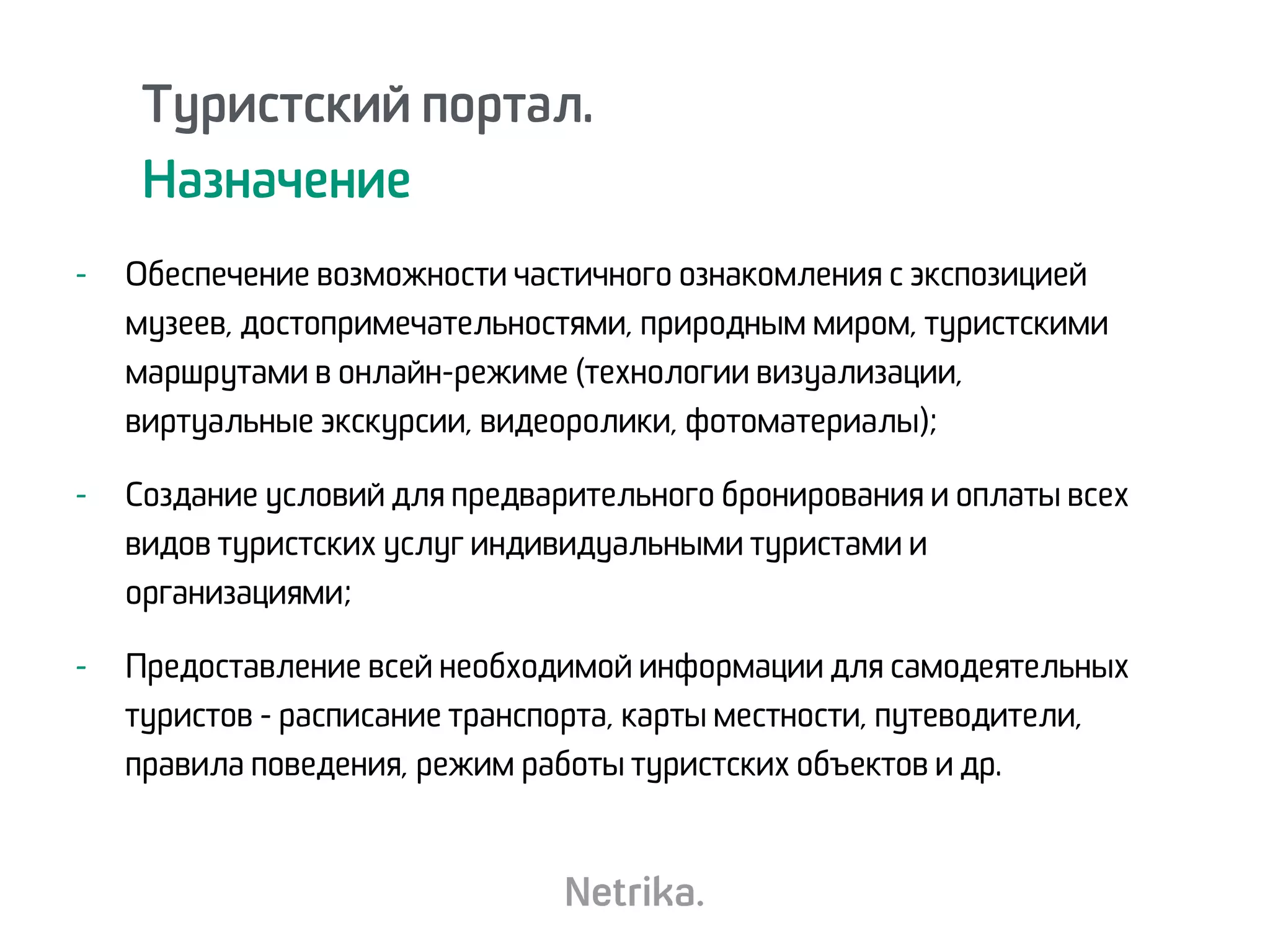 Туристский портал.
Назначение
- Обеспечение возможности частичного ознакомления с экспозицией
музеев, достопримечательностями, природным миром, туристскими
маршрутами в онлайн-режиме (технологии визуализации,
виртуальные экскурсии, видеоролики, фотоматериалы);
- Создание условий для предварительного бронирования и оплаты всех
видов туристских услуг индивидуальными туристами и
организациями;
- Предоставление всей необходимой информации для самодеятельных
туристов - расписание транспорта, карты местности, путеводители,
правила поведения, режим работы туристских объектов и др.
 