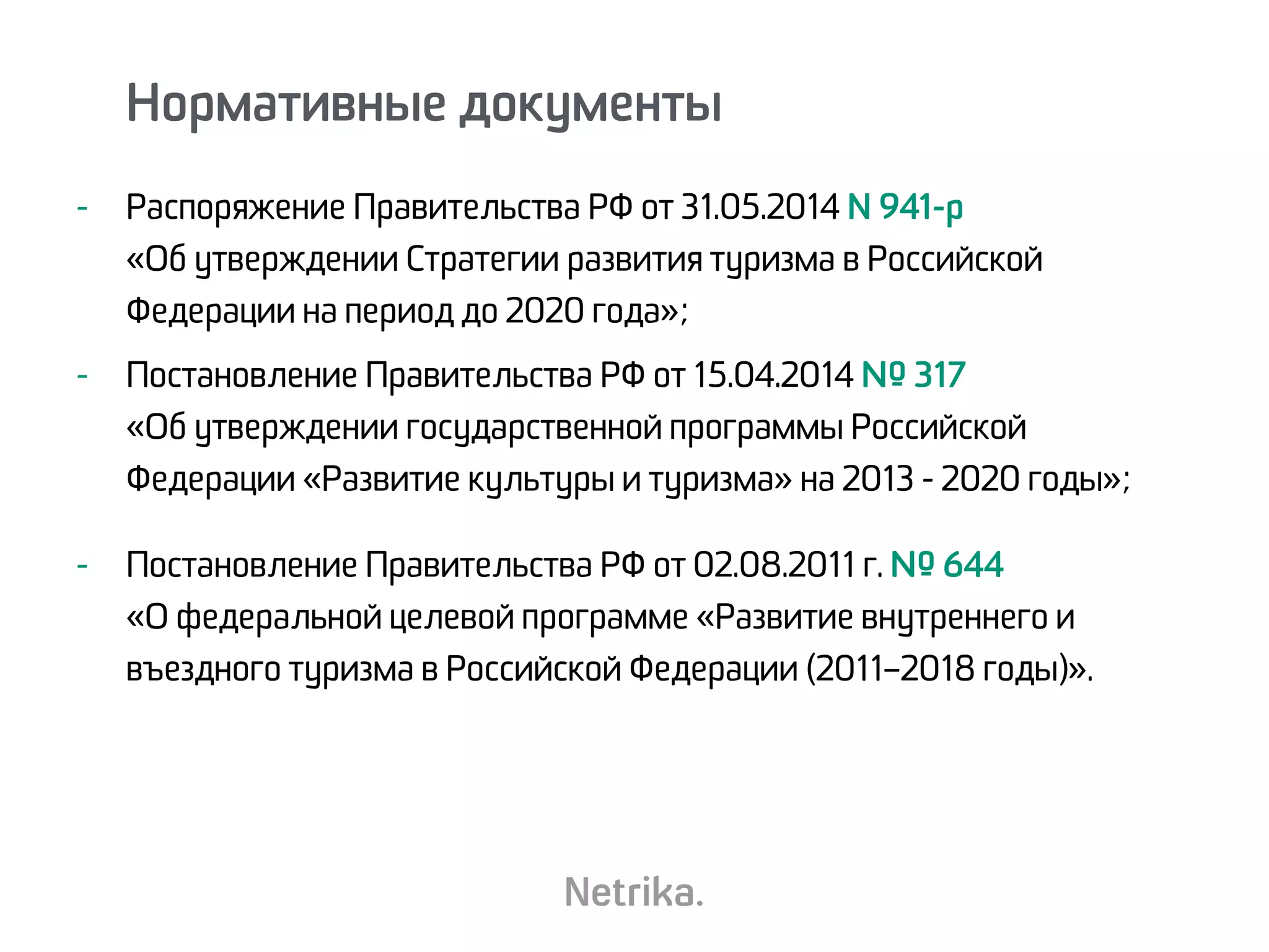 - Распоряжение Правительства РФ от 31.05.2014 N 941-р  
«Об утверждении Стратегии развития туризма в Российской
Федерации на период до 2020 года»;
- Постановление Правительства РФ от 15.04.2014 № 317  
«Об утверждении государственной программы Российской
Федерации «Развитие культуры и туризма» на 2013 - 2020 годы»;
- Постановление Правительства РФ от 02.08.2011 г. № 644  
«О федеральной целевой программе «Развитие внутреннего и
въездного туризма в Российской Федерации (2011–2018 годы)».
Нормативные документы
 